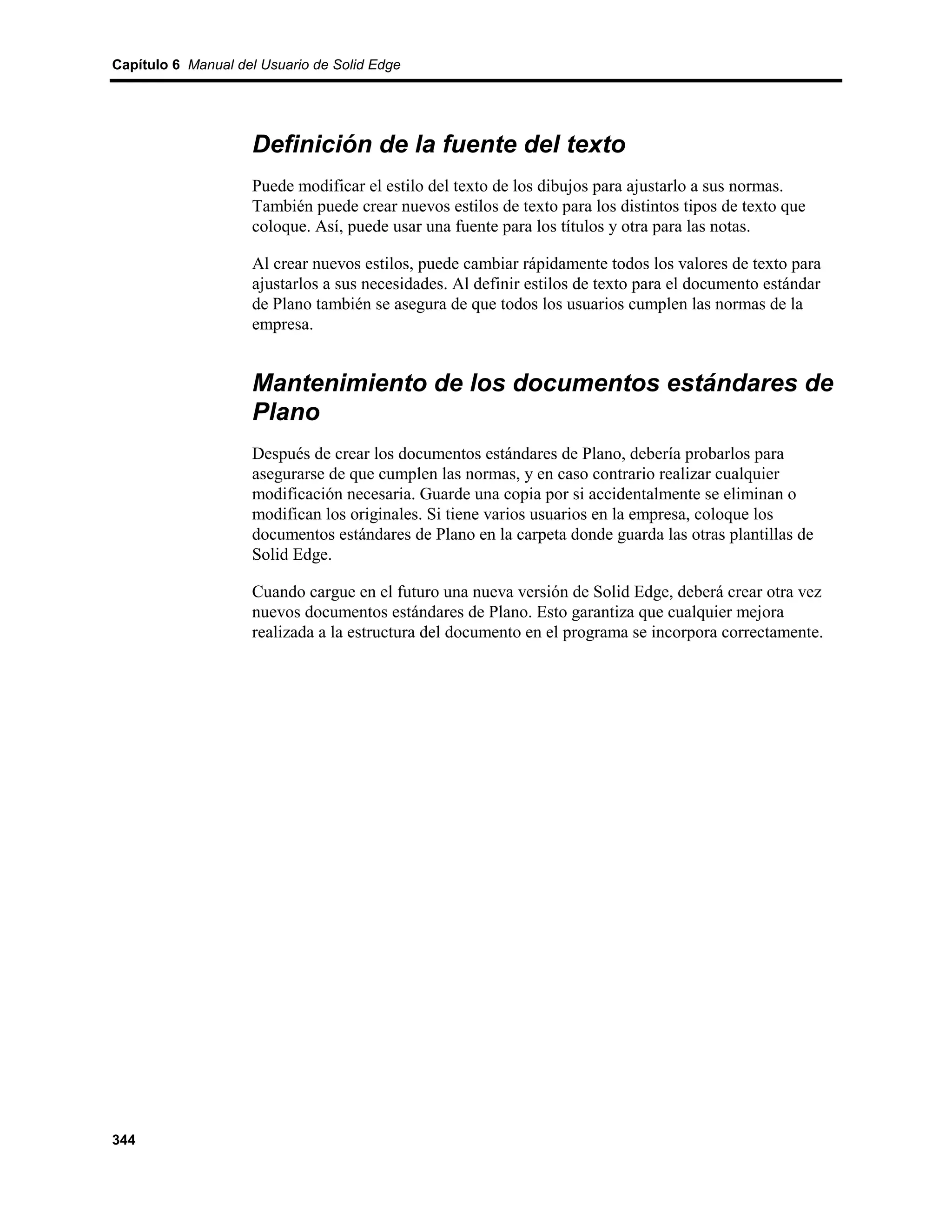 Capítulo 6 Manual del Usuario de Solid Edge




                    Definición de la fuente del texto
                    Puede modificar el estilo del texto de los dibujos para ajustarlo a sus normas.
                    También puede crear nuevos estilos de texto para los distintos tipos de texto que
                    coloque. Así, puede usar una fuente para los títulos y otra para las notas.

                    Al crear nuevos estilos, puede cambiar rápidamente todos los valores de texto para
                    ajustarlos a sus necesidades. Al definir estilos de texto para el documento estándar
                    de Plano también se asegura de que todos los usuarios cumplen las normas de la
                    empresa.


                    Mantenimiento de los documentos estándares de
                    Plano
                    Después de crear los documentos estándares de Plano, debería probarlos para
                    asegurarse de que cumplen las normas, y en caso contrario realizar cualquier
                    modificación necesaria. Guarde una copia por si accidentalmente se eliminan o
                    modifican los originales. Si tiene varios usuarios en la empresa, coloque los
                    documentos estándares de Plano en la carpeta donde guarda las otras plantillas de
                    Solid Edge.

                    Cuando cargue en el futuro una nueva versión de Solid Edge, deberá crear otra vez
                    nuevos documentos estándares de Plano. Esto garantiza que cualquier mejora
                    realizada a la estructura del documento en el programa se incorpora correctamente.




344
 