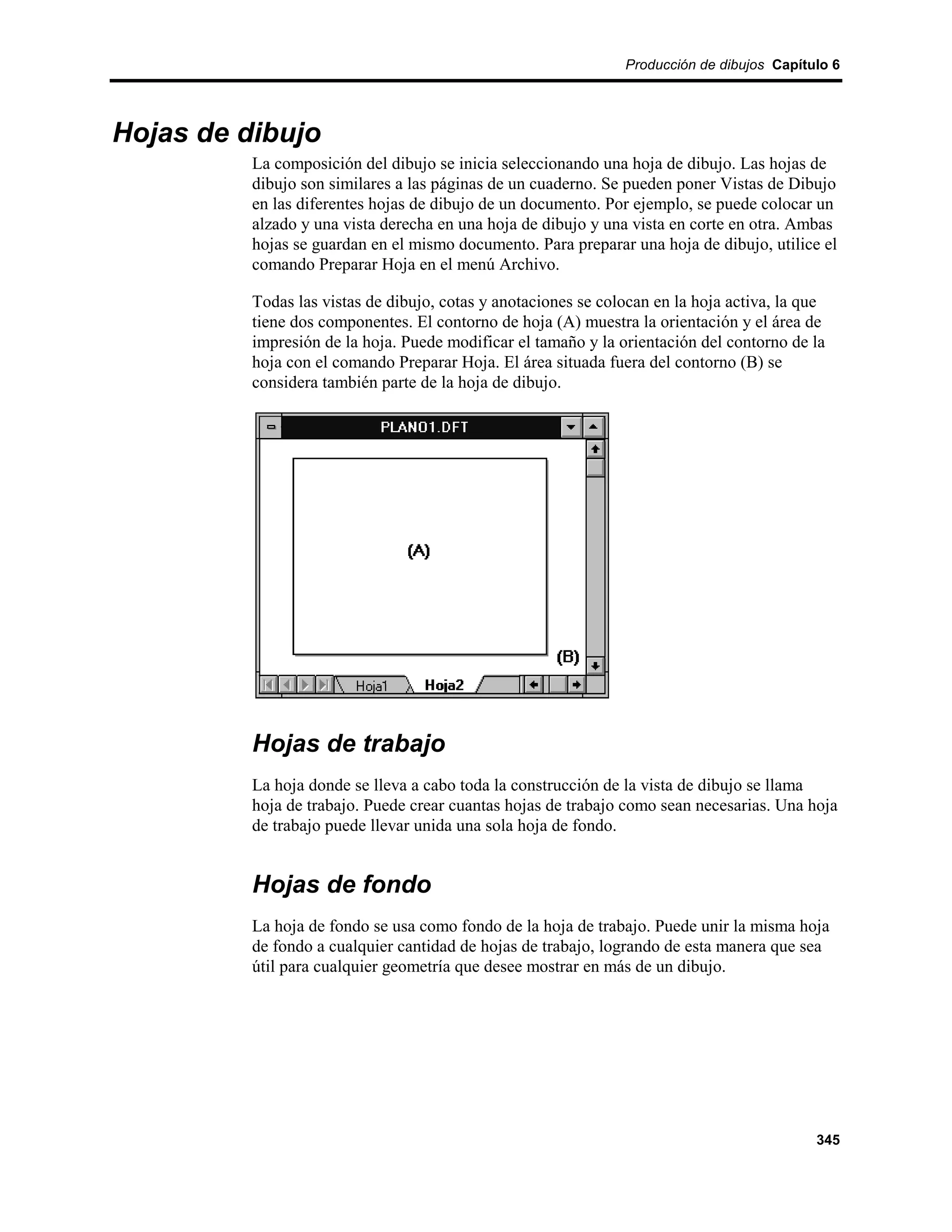 Producción de dibujos Capítulo 6




Hojas de dibujo
          La composición del dibujo se inicia seleccionando una hoja de dibujo. Las hojas de
          dibujo son similares a las páginas de un cuaderno. Se pueden poner Vistas de Dibujo
          en las diferentes hojas de dibujo de un documento. Por ejemplo, se puede colocar un
          alzado y una vista derecha en una hoja de dibujo y una vista en corte en otra. Ambas
          hojas se guardan en el mismo documento. Para preparar una hoja de dibujo, utilice el
          comando Preparar Hoja en el menú Archivo.

          Todas las vistas de dibujo, cotas y anotaciones se colocan en la hoja activa, la que
          tiene dos componentes. El contorno de hoja (A) muestra la orientación y el área de
          impresión de la hoja. Puede modificar el tamaño y la orientación del contorno de la
          hoja con el comando Preparar Hoja. El área situada fuera del contorno (B) se
          considera también parte de la hoja de dibujo.




          Hojas de trabajo
          La hoja donde se lleva a cabo toda la construcción de la vista de dibujo se llama
          hoja de trabajo. Puede crear cuantas hojas de trabajo como sean necesarias. Una hoja
          de trabajo puede llevar unida una sola hoja de fondo.


          Hojas de fondo
          La hoja de fondo se usa como fondo de la hoja de trabajo. Puede unir la misma hoja
          de fondo a cualquier cantidad de hojas de trabajo, logrando de esta manera que sea
          útil para cualquier geometría que desee mostrar en más de un dibujo.




                                                                                            345
 