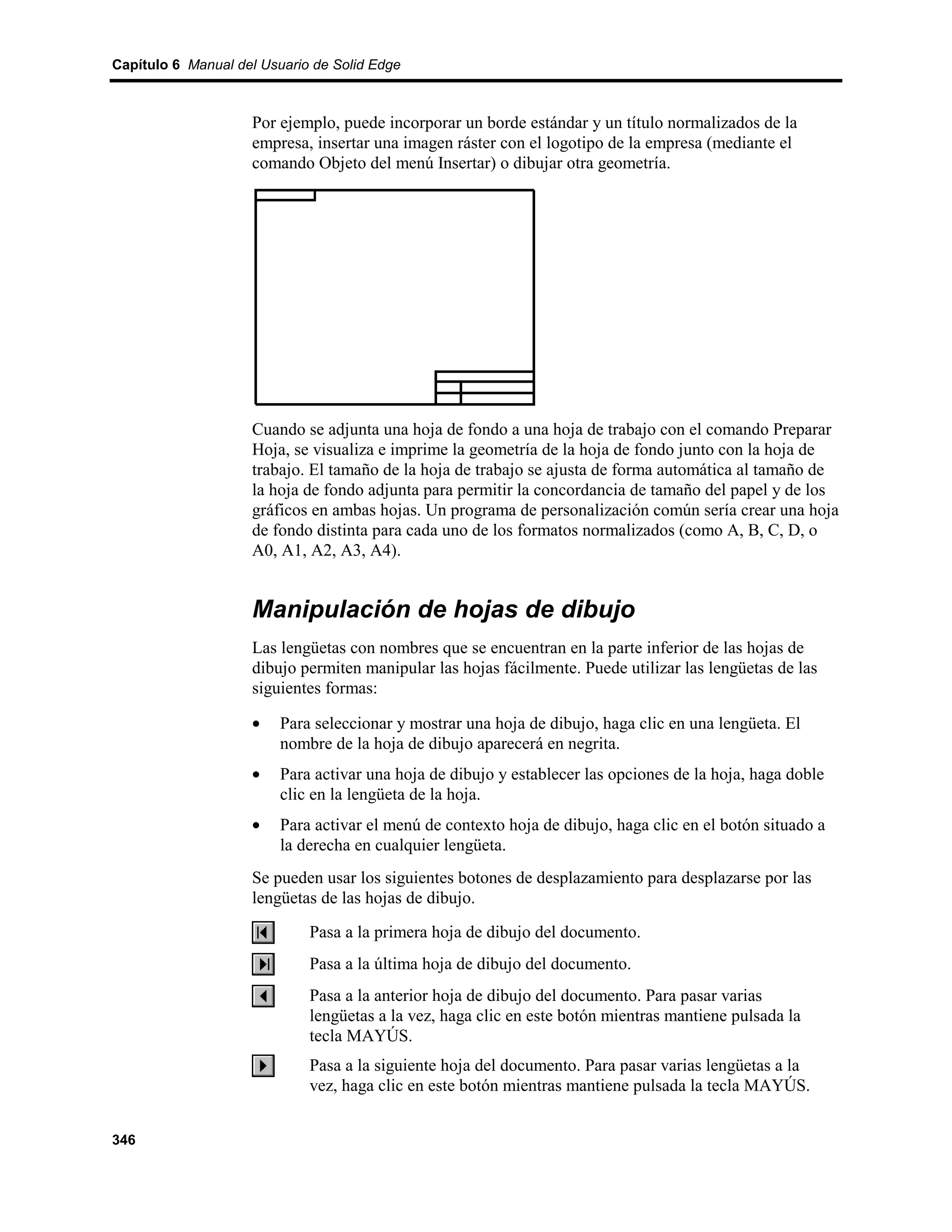 Capítulo 6 Manual del Usuario de Solid Edge



                    Por ejemplo, puede incorporar un borde estándar y un título normalizados de la
                    empresa, insertar una imagen ráster con el logotipo de la empresa (mediante el
                    comando Objeto del menú Insertar) o dibujar otra geometría.




                    Cuando se adjunta una hoja de fondo a una hoja de trabajo con el comando Preparar
                    Hoja, se visualiza e imprime la geometría de la hoja de fondo junto con la hoja de
                    trabajo. El tamaño de la hoja de trabajo se ajusta de forma automática al tamaño de
                    la hoja de fondo adjunta para permitir la concordancia de tamaño del papel y de los
                    gráficos en ambas hojas. Un programa de personalización común sería crear una hoja
                    de fondo distinta para cada uno de los formatos normalizados (como A, B, C, D, o
                    A0, A1, A2, A3, A4).


                    Manipulación de hojas de dibujo
                    Las lengüetas con nombres que se encuentran en la parte inferior de las hojas de
                    dibujo permiten manipular las hojas fácilmente. Puede utilizar las lengüetas de las
                    siguientes formas:

                    •    Para seleccionar y mostrar una hoja de dibujo, haga clic en una lengüeta. El
                         nombre de la hoja de dibujo aparecerá en negrita.
                    •    Para activar una hoja de dibujo y establecer las opciones de la hoja, haga doble
                         clic en la lengüeta de la hoja.
                    •    Para activar el menú de contexto hoja de dibujo, haga clic en el botón situado a
                         la derecha en cualquier lengüeta.
                    Se pueden usar los siguientes botones de desplazamiento para desplazarse por las
                    lengüetas de las hojas de dibujo.
                             Pasa a la primera hoja de dibujo del documento.
                             Pasa a la última hoja de dibujo del documento.
                             Pasa a la anterior hoja de dibujo del documento. Para pasar varias
                             lengüetas a la vez, haga clic en este botón mientras mantiene pulsada la
                             tecla MAYÚS.
                             Pasa a la siguiente hoja del documento. Para pasar varias lengüetas a la
                             vez, haga clic en este botón mientras mantiene pulsada la tecla MAYÚS.


346
 