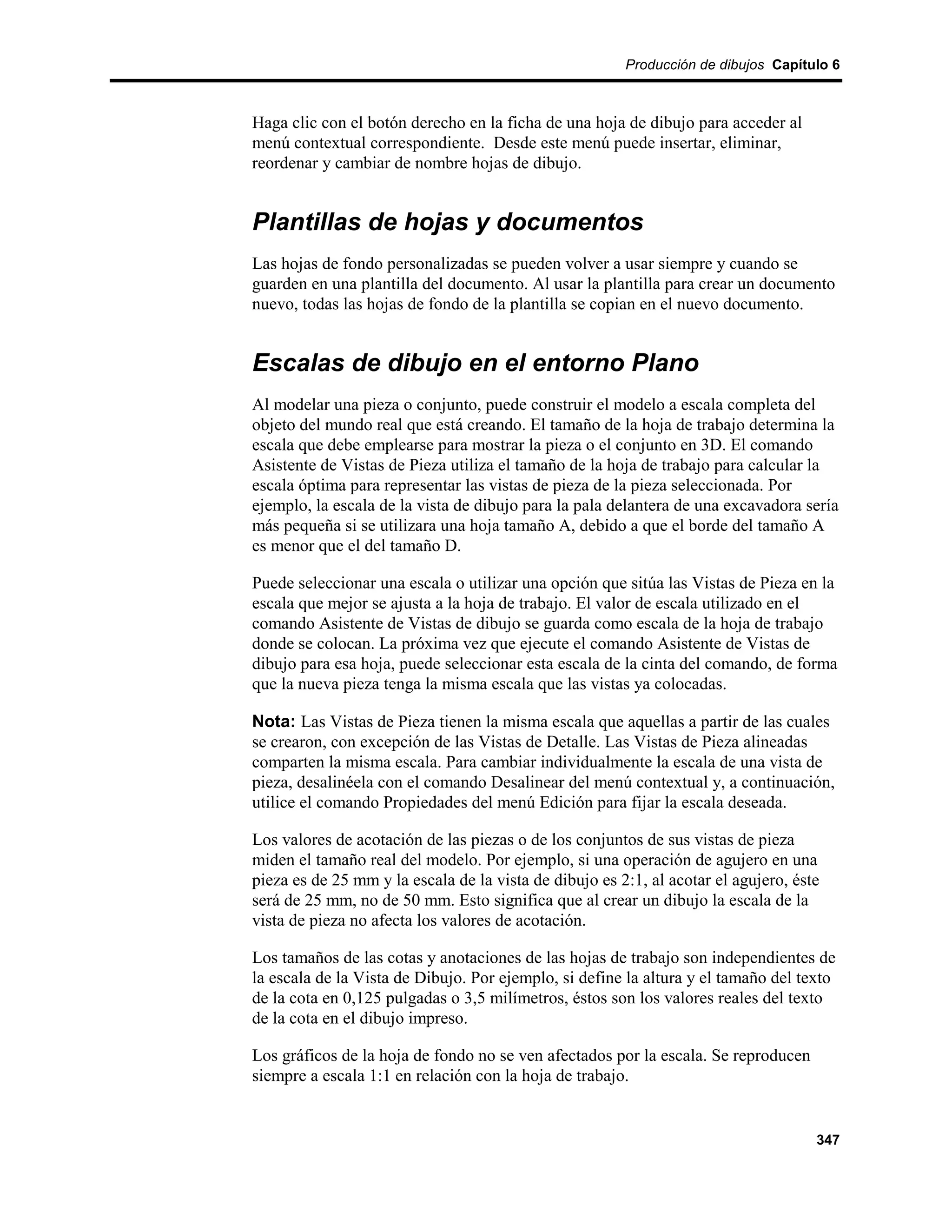 Producción de dibujos Capítulo 6



Haga clic con el botón derecho en la ficha de una hoja de dibujo para acceder al
menú contextual correspondiente. Desde este menú puede insertar, eliminar,
reordenar y cambiar de nombre hojas de dibujo.


Plantillas de hojas y documentos
Las hojas de fondo personalizadas se pueden volver a usar siempre y cuando se
guarden en una plantilla del documento. Al usar la plantilla para crear un documento
nuevo, todas las hojas de fondo de la plantilla se copian en el nuevo documento.


Escalas de dibujo en el entorno Plano
Al modelar una pieza o conjunto, puede construir el modelo a escala completa del
objeto del mundo real que está creando. El tamaño de la hoja de trabajo determina la
escala que debe emplearse para mostrar la pieza o el conjunto en 3D. El comando
Asistente de Vistas de Pieza utiliza el tamaño de la hoja de trabajo para calcular la
escala óptima para representar las vistas de pieza de la pieza seleccionada. Por
ejemplo, la escala de la vista de dibujo para la pala delantera de una excavadora sería
más pequeña si se utilizara una hoja tamaño A, debido a que el borde del tamaño A
es menor que el del tamaño D.

Puede seleccionar una escala o utilizar una opción que sitúa las Vistas de Pieza en la
escala que mejor se ajusta a la hoja de trabajo. El valor de escala utilizado en el
comando Asistente de Vistas de dibujo se guarda como escala de la hoja de trabajo
donde se colocan. La próxima vez que ejecute el comando Asistente de Vistas de
dibujo para esa hoja, puede seleccionar esta escala de la cinta del comando, de forma
que la nueva pieza tenga la misma escala que las vistas ya colocadas.

Nota: Las Vistas de Pieza tienen la misma escala que aquellas a partir de las cuales
se crearon, con excepción de las Vistas de Detalle. Las Vistas de Pieza alineadas
comparten la misma escala. Para cambiar individualmente la escala de una vista de
pieza, desalinéela con el comando Desalinear del menú contextual y, a continuación,
utilice el comando Propiedades del menú Edición para fijar la escala deseada.

Los valores de acotación de las piezas o de los conjuntos de sus vistas de pieza
miden el tamaño real del modelo. Por ejemplo, si una operación de agujero en una
pieza es de 25 mm y la escala de la vista de dibujo es 2:1, al acotar el agujero, éste
será de 25 mm, no de 50 mm. Esto significa que al crear un dibujo la escala de la
vista de pieza no afecta los valores de acotación.

Los tamaños de las cotas y anotaciones de las hojas de trabajo son independientes de
la escala de la Vista de Dibujo. Por ejemplo, si define la altura y el tamaño del texto
de la cota en 0,125 pulgadas o 3,5 milímetros, éstos son los valores reales del texto
de la cota en el dibujo impreso.

Los gráficos de la hoja de fondo no se ven afectados por la escala. Se reproducen
siempre a escala 1:1 en relación con la hoja de trabajo.


                                                                                     347
 