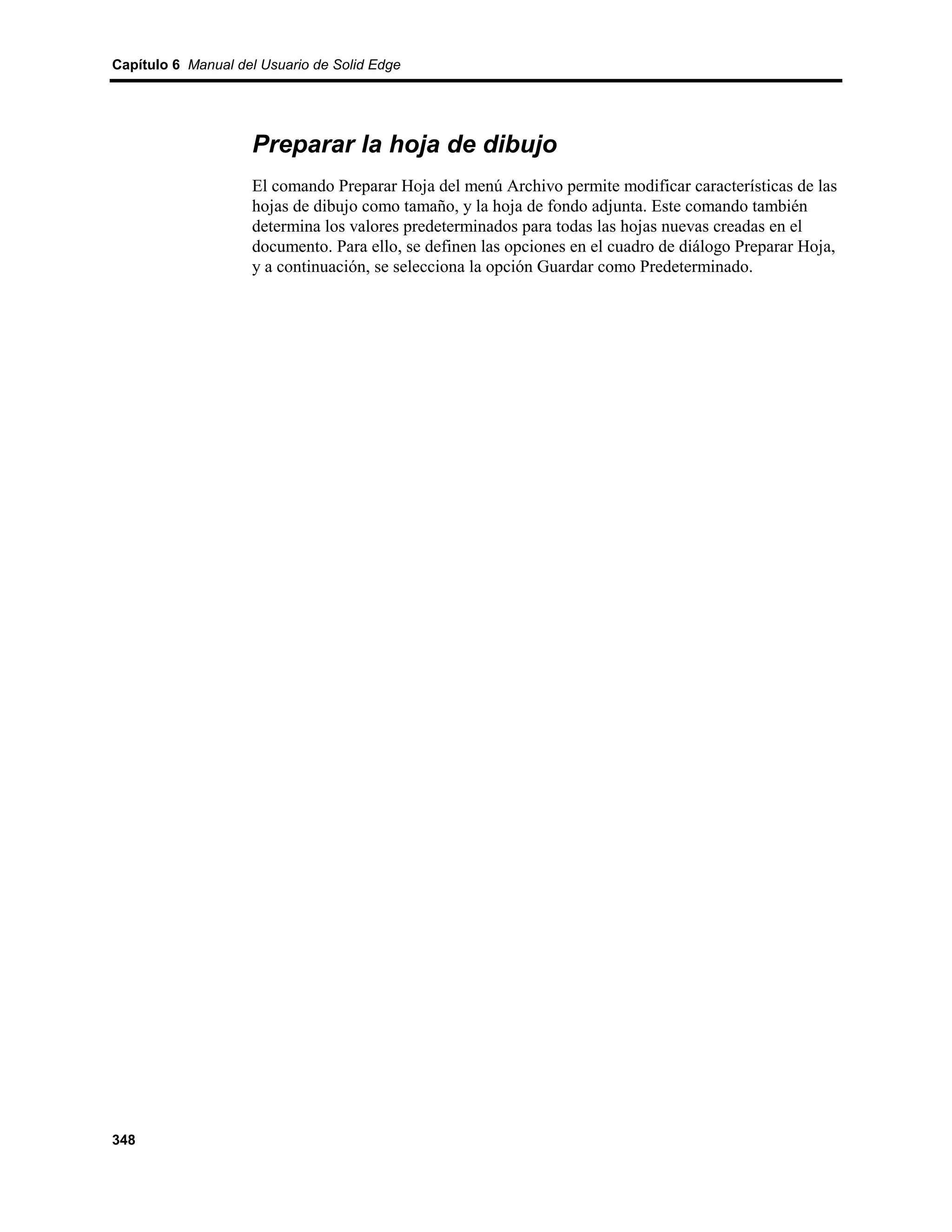 Capítulo 6 Manual del Usuario de Solid Edge




                    Preparar la hoja de dibujo
                    El comando Preparar Hoja del menú Archivo permite modificar características de las
                    hojas de dibujo como tamaño, y la hoja de fondo adjunta. Este comando también
                    determina los valores predeterminados para todas las hojas nuevas creadas en el
                    documento. Para ello, se definen las opciones en el cuadro de diálogo Preparar Hoja,
                    y a continuación, se selecciona la opción Guardar como Predeterminado.




348
 