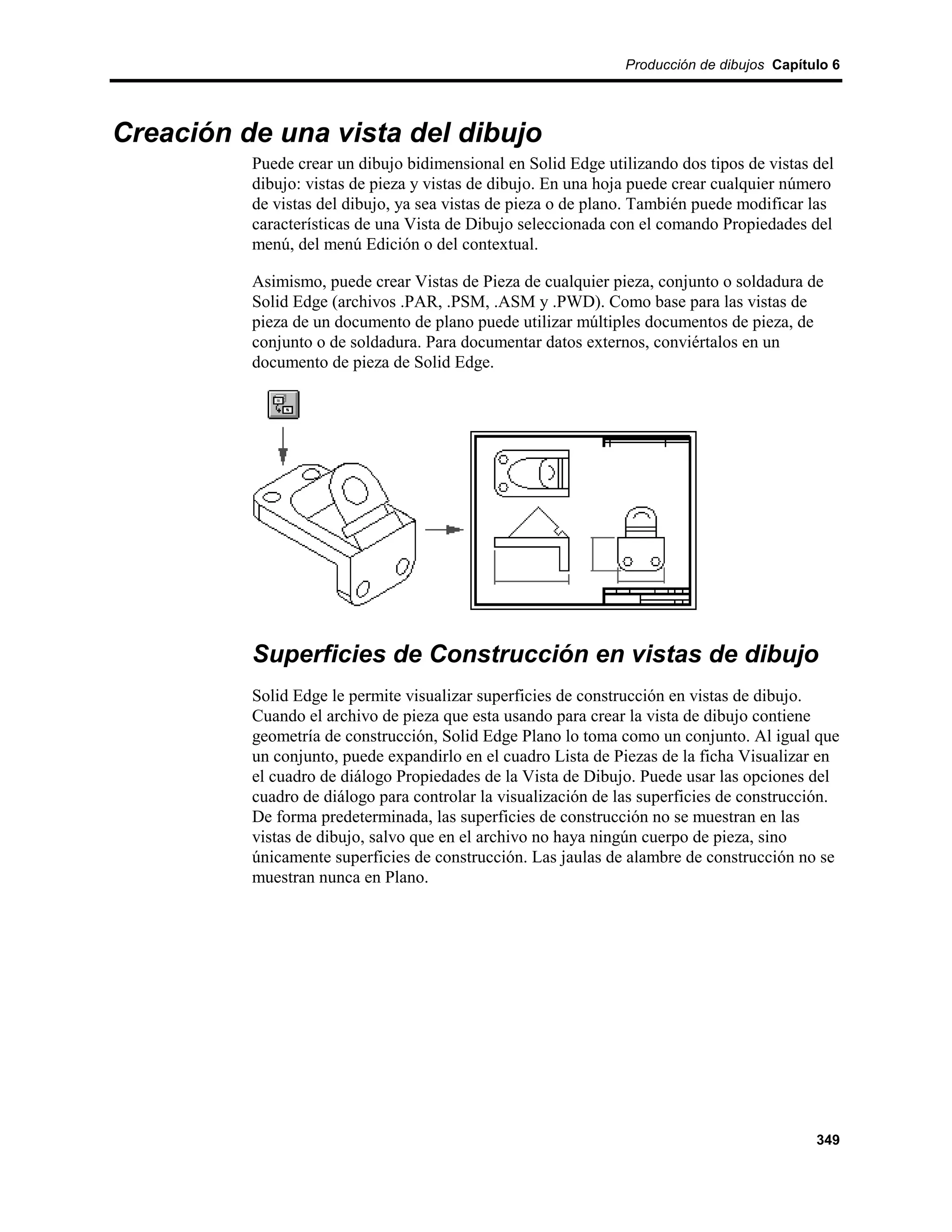 Producción de dibujos Capítulo 6




Creación de una vista del dibujo
          Puede crear un dibujo bidimensional en Solid Edge utilizando dos tipos de vistas del
          dibujo: vistas de pieza y vistas de dibujo. En una hoja puede crear cualquier número
          de vistas del dibujo, ya sea vistas de pieza o de plano. También puede modificar las
          características de una Vista de Dibujo seleccionada con el comando Propiedades del
          menú, del menú Edición o del contextual.

          Asimismo, puede crear Vistas de Pieza de cualquier pieza, conjunto o soldadura de
          Solid Edge (archivos .PAR, .PSM, .ASM y .PWD). Como base para las vistas de
          pieza de un documento de plano puede utilizar múltiples documentos de pieza, de
          conjunto o de soldadura. Para documentar datos externos, conviértalos en un
          documento de pieza de Solid Edge.




          Superficies de Construcción en vistas de dibujo
          Solid Edge le permite visualizar superficies de construcción en vistas de dibujo.
          Cuando el archivo de pieza que esta usando para crear la vista de dibujo contiene
          geometría de construcción, Solid Edge Plano lo toma como un conjunto. Al igual que
          un conjunto, puede expandirlo en el cuadro Lista de Piezas de la ficha Visualizar en
          el cuadro de diálogo Propiedades de la Vista de Dibujo. Puede usar las opciones del
          cuadro de diálogo para controlar la visualización de las superficies de construcción.
          De forma predeterminada, las superficies de construcción no se muestran en las
          vistas de dibujo, salvo que en el archivo no haya ningún cuerpo de pieza, sino
          únicamente superficies de construcción. Las jaulas de alambre de construcción no se
          muestran nunca en Plano.




                                                                                            349
 