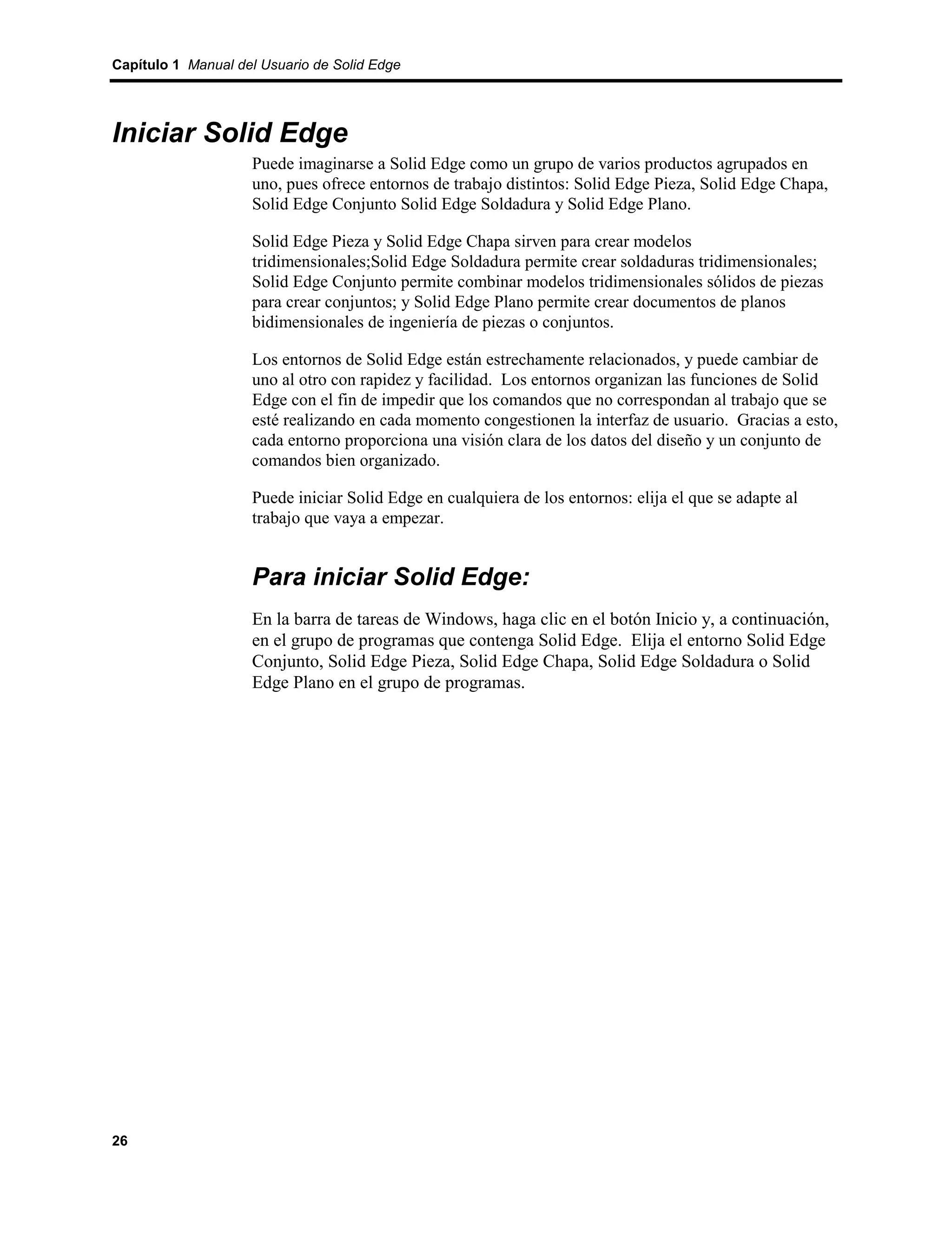Capítulo 1 Manual del Usuario de Solid Edge




Iniciar Solid Edge
                    Puede imaginarse a Solid Edge como un grupo de varios productos agrupados en
                    uno, pues ofrece entornos de trabajo distintos: Solid Edge Pieza, Solid Edge Chapa,
                    Solid Edge Conjunto Solid Edge Soldadura y Solid Edge Plano.

                    Solid Edge Pieza y Solid Edge Chapa sirven para crear modelos
                    tridimensionales;Solid Edge Soldadura permite crear soldaduras tridimensionales;
                    Solid Edge Conjunto permite combinar modelos tridimensionales sólidos de piezas
                    para crear conjuntos; y Solid Edge Plano permite crear documentos de planos
                    bidimensionales de ingeniería de piezas o conjuntos.

                    Los entornos de Solid Edge están estrechamente relacionados, y puede cambiar de
                    uno al otro con rapidez y facilidad. Los entornos organizan las funciones de Solid
                    Edge con el fin de impedir que los comandos que no correspondan al trabajo que se
                    esté realizando en cada momento congestionen la interfaz de usuario. Gracias a esto,
                    cada entorno proporciona una visión clara de los datos del diseño y un conjunto de
                    comandos bien organizado.

                    Puede iniciar Solid Edge en cualquiera de los entornos: elija el que se adapte al
                    trabajo que vaya a empezar.


                    Para iniciar Solid Edge:
                    En la barra de tareas de Windows, haga clic en el botón Inicio y, a continuación,
                    en el grupo de programas que contenga Solid Edge. Elija el entorno Solid Edge
                    Conjunto, Solid Edge Pieza, Solid Edge Chapa, Solid Edge Soldadura o Solid
                    Edge Plano en el grupo de programas.




26
 