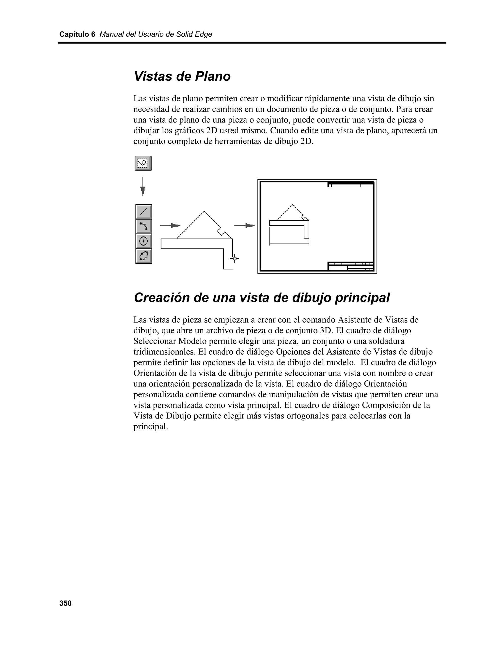 Capítulo 6 Manual del Usuario de Solid Edge




                    Vistas de Plano
                    Las vistas de plano permiten crear o modificar rápidamente una vista de dibujo sin
                    necesidad de realizar cambios en un documento de pieza o de conjunto. Para crear
                    una vista de plano de una pieza o conjunto, puede convertir una vista de pieza o
                    dibujar los gráficos 2D usted mismo. Cuando edite una vista de plano, aparecerá un
                    conjunto completo de herramientas de dibujo 2D.




                    Creación de una vista de dibujo principal
                    Las vistas de pieza se empiezan a crear con el comando Asistente de Vistas de
                    dibujo, que abre un archivo de pieza o de conjunto 3D. El cuadro de diálogo
                    Seleccionar Modelo permite elegir una pieza, un conjunto o una soldadura
                    tridimensionales. El cuadro de diálogo Opciones del Asistente de Vistas de dibujo
                    permite definir las opciones de la vista de dibujo del modelo. El cuadro de diálogo
                    Orientación de la vista de dibujo permite seleccionar una vista con nombre o crear
                    una orientación personalizada de la vista. El cuadro de diálogo Orientación
                    personalizada contiene comandos de manipulación de vistas que permiten crear una
                    vista personalizada como vista principal. El cuadro de diálogo Composición de la
                    Vista de Dibujo permite elegir más vistas ortogonales para colocarlas con la
                    principal.




350
 