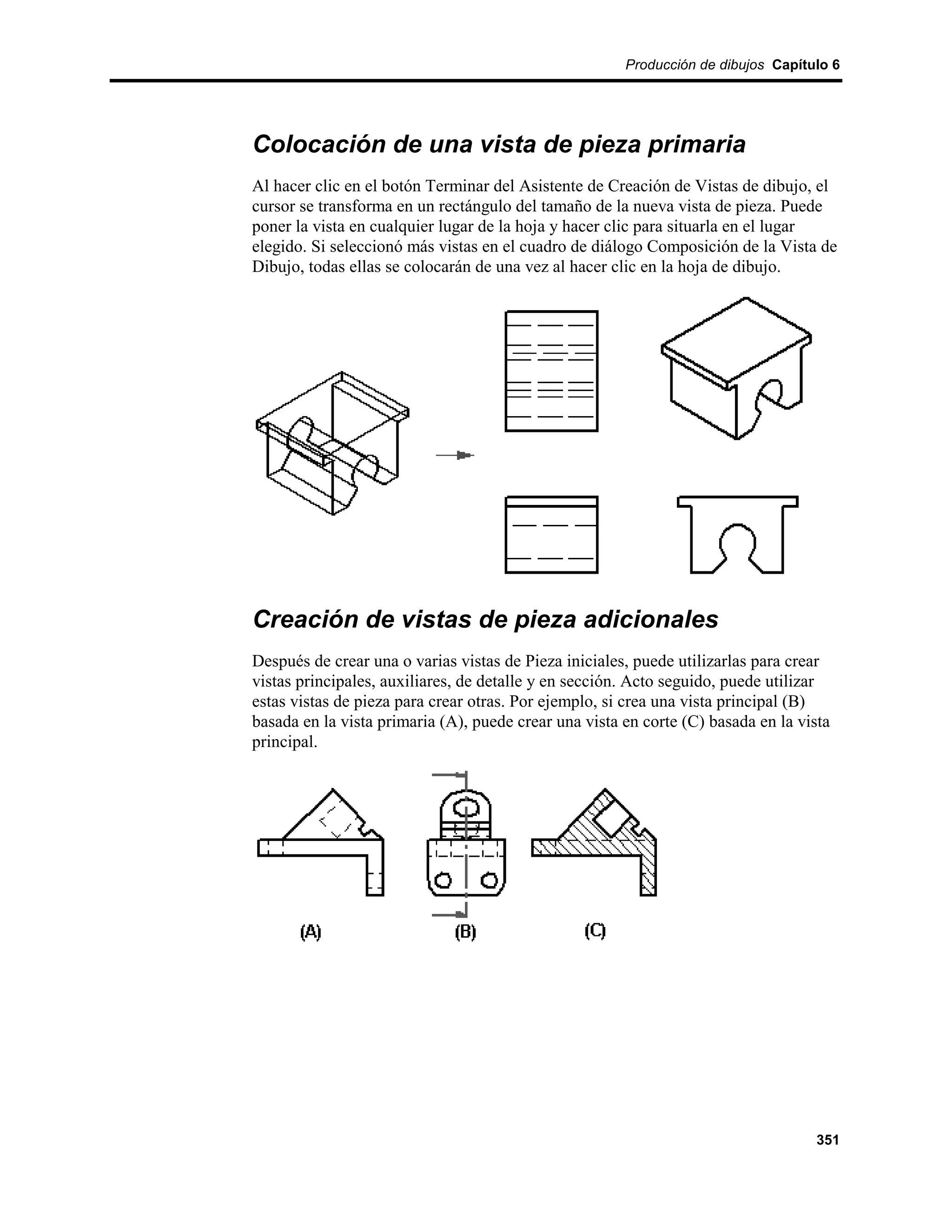 Producción de dibujos Capítulo 6




Colocación de una vista de pieza primaria
Al hacer clic en el botón Terminar del Asistente de Creación de Vistas de dibujo, el
cursor se transforma en un rectángulo del tamaño de la nueva vista de pieza. Puede
poner la vista en cualquier lugar de la hoja y hacer clic para situarla en el lugar
elegido. Si seleccionó más vistas en el cuadro de diálogo Composición de la Vista de
Dibujo, todas ellas se colocarán de una vez al hacer clic en la hoja de dibujo.




Creación de vistas de pieza adicionales
Después de crear una o varias vistas de Pieza iniciales, puede utilizarlas para crear
vistas principales, auxiliares, de detalle y en sección. Acto seguido, puede utilizar
estas vistas de pieza para crear otras. Por ejemplo, si crea una vista principal (B)
basada en la vista primaria (A), puede crear una vista en corte (C) basada en la vista
principal.




                                                                                    351
 