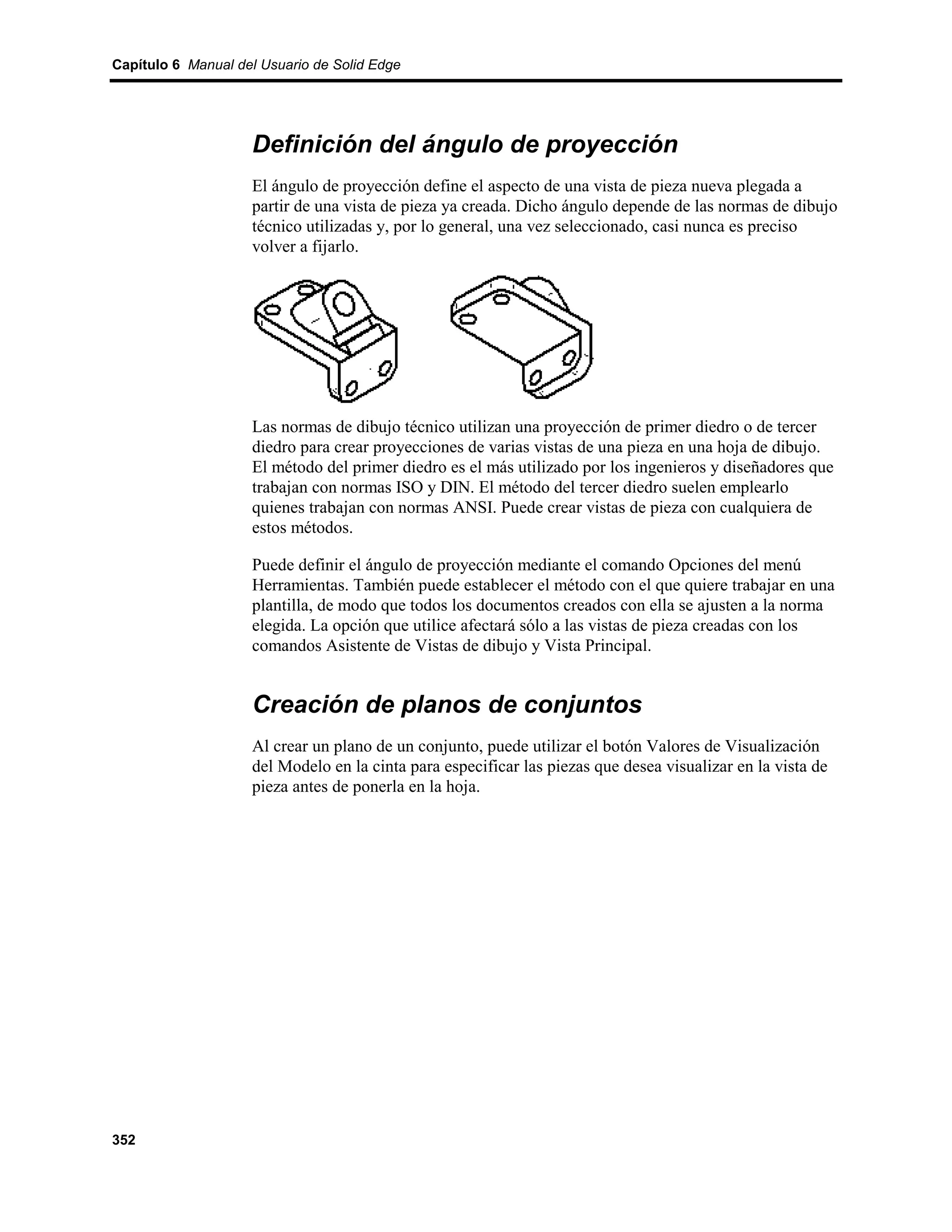 Capítulo 6 Manual del Usuario de Solid Edge




                    Definición del ángulo de proyección
                    El ángulo de proyección define el aspecto de una vista de pieza nueva plegada a
                    partir de una vista de pieza ya creada. Dicho ángulo depende de las normas de dibujo
                    técnico utilizadas y, por lo general, una vez seleccionado, casi nunca es preciso
                    volver a fijarlo.




                    Las normas de dibujo técnico utilizan una proyección de primer diedro o de tercer
                    diedro para crear proyecciones de varias vistas de una pieza en una hoja de dibujo.
                    El método del primer diedro es el más utilizado por los ingenieros y diseñadores que
                    trabajan con normas ISO y DIN. El método del tercer diedro suelen emplearlo
                    quienes trabajan con normas ANSI. Puede crear vistas de pieza con cualquiera de
                    estos métodos.

                    Puede definir el ángulo de proyección mediante el comando Opciones del menú
                    Herramientas. También puede establecer el método con el que quiere trabajar en una
                    plantilla, de modo que todos los documentos creados con ella se ajusten a la norma
                    elegida. La opción que utilice afectará sólo a las vistas de pieza creadas con los
                    comandos Asistente de Vistas de dibujo y Vista Principal.


                    Creación de planos de conjuntos
                    Al crear un plano de un conjunto, puede utilizar el botón Valores de Visualización
                    del Modelo en la cinta para especificar las piezas que desea visualizar en la vista de
                    pieza antes de ponerla en la hoja.




352
 