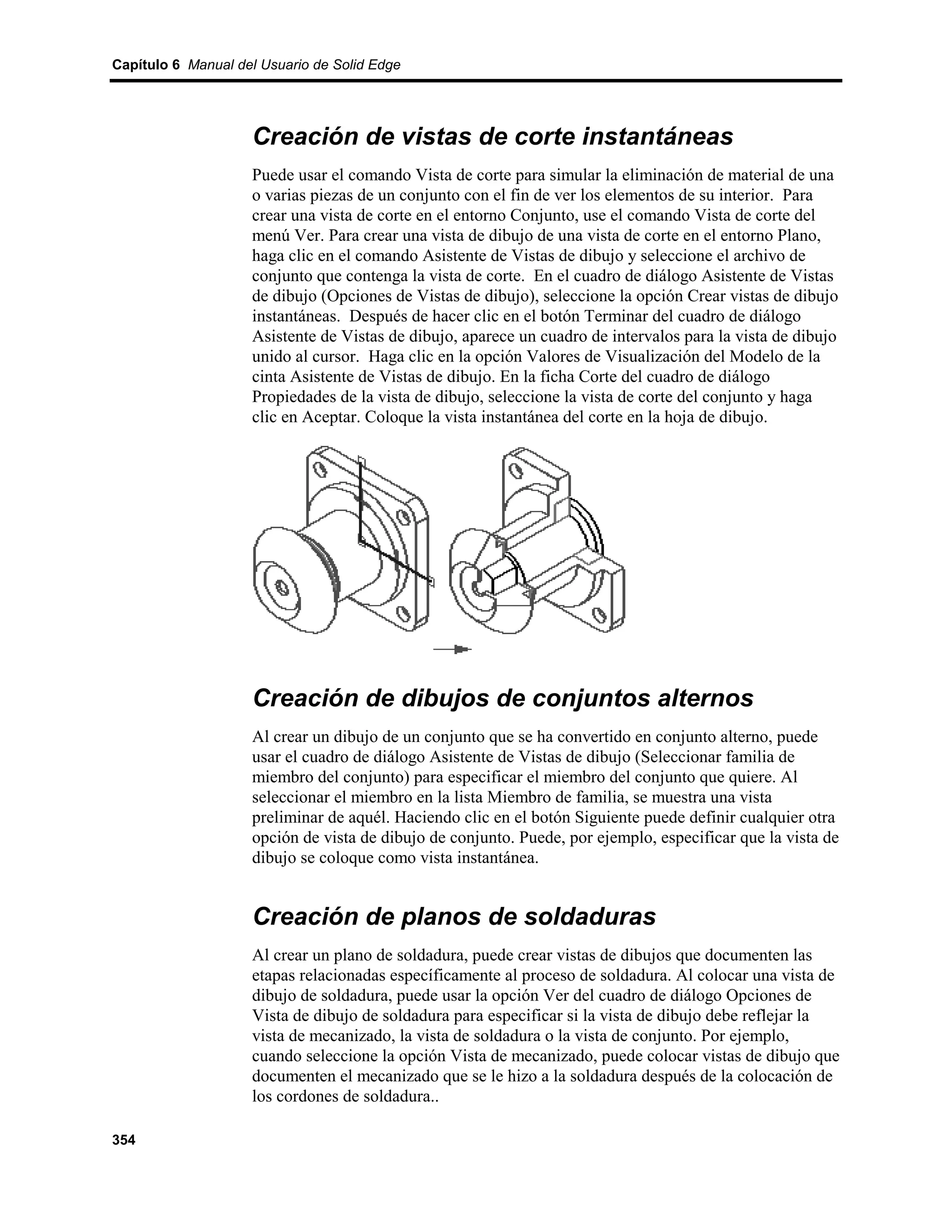Capítulo 6 Manual del Usuario de Solid Edge




                    Creación de vistas de corte instantáneas
                    Puede usar el comando Vista de corte para simular la eliminación de material de una
                    o varias piezas de un conjunto con el fin de ver los elementos de su interior. Para
                    crear una vista de corte en el entorno Conjunto, use el comando Vista de corte del
                    menú Ver. Para crear una vista de dibujo de una vista de corte en el entorno Plano,
                    haga clic en el comando Asistente de Vistas de dibujo y seleccione el archivo de
                    conjunto que contenga la vista de corte. En el cuadro de diálogo Asistente de Vistas
                    de dibujo (Opciones de Vistas de dibujo), seleccione la opción Crear vistas de dibujo
                    instantáneas. Después de hacer clic en el botón Terminar del cuadro de diálogo
                    Asistente de Vistas de dibujo, aparece un cuadro de intervalos para la vista de dibujo
                    unido al cursor. Haga clic en la opción Valores de Visualización del Modelo de la
                    cinta Asistente de Vistas de dibujo. En la ficha Corte del cuadro de diálogo
                    Propiedades de la vista de dibujo, seleccione la vista de corte del conjunto y haga
                    clic en Aceptar. Coloque la vista instantánea del corte en la hoja de dibujo.




                    Creación de dibujos de conjuntos alternos
                    Al crear un dibujo de un conjunto que se ha convertido en conjunto alterno, puede
                    usar el cuadro de diálogo Asistente de Vistas de dibujo (Seleccionar familia de
                    miembro del conjunto) para especificar el miembro del conjunto que quiere. Al
                    seleccionar el miembro en la lista Miembro de familia, se muestra una vista
                    preliminar de aquél. Haciendo clic en el botón Siguiente puede definir cualquier otra
                    opción de vista de dibujo de conjunto. Puede, por ejemplo, especificar que la vista de
                    dibujo se coloque como vista instantánea.


                    Creación de planos de soldaduras
                    Al crear un plano de soldadura, puede crear vistas de dibujos que documenten las
                    etapas relacionadas específicamente al proceso de soldadura. Al colocar una vista de
                    dibujo de soldadura, puede usar la opción Ver del cuadro de diálogo Opciones de
                    Vista de dibujo de soldadura para especificar si la vista de dibujo debe reflejar la
                    vista de mecanizado, la vista de soldadura o la vista de conjunto. Por ejemplo,
                    cuando seleccione la opción Vista de mecanizado, puede colocar vistas de dibujo que
                    documenten el mecanizado que se le hizo a la soldadura después de la colocación de
                    los cordones de soldadura..

354
 