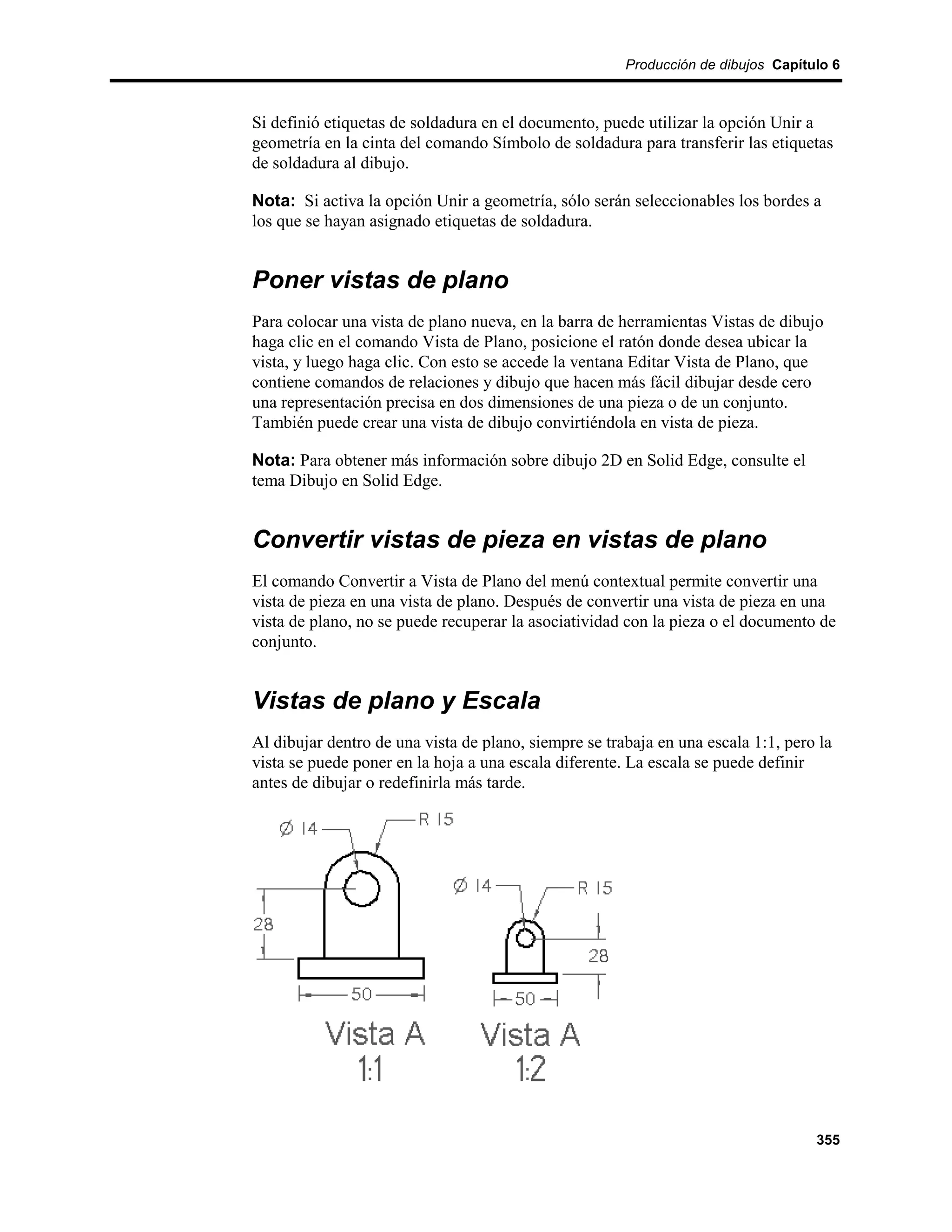 Producción de dibujos Capítulo 6



Si definió etiquetas de soldadura en el documento, puede utilizar la opción Unir a
geometría en la cinta del comando Símbolo de soldadura para transferir las etiquetas
de soldadura al dibujo.

Nota: Si activa la opción Unir a geometría, sólo serán seleccionables los bordes a
los que se hayan asignado etiquetas de soldadura.


Poner vistas de plano
Para colocar una vista de plano nueva, en la barra de herramientas Vistas de dibujo
haga clic en el comando Vista de Plano, posicione el ratón donde desea ubicar la
vista, y luego haga clic. Con esto se accede la ventana Editar Vista de Plano, que
contiene comandos de relaciones y dibujo que hacen más fácil dibujar desde cero
una representación precisa en dos dimensiones de una pieza o de un conjunto.
También puede crear una vista de dibujo convirtiéndola en vista de pieza.

Nota: Para obtener más información sobre dibujo 2D en Solid Edge, consulte el
tema Dibujo en Solid Edge.


Convertir vistas de pieza en vistas de plano
El comando Convertir a Vista de Plano del menú contextual permite convertir una
vista de pieza en una vista de plano. Después de convertir una vista de pieza en una
vista de plano, no se puede recuperar la asociatividad con la pieza o el documento de
conjunto.


Vistas de plano y Escala
Al dibujar dentro de una vista de plano, siempre se trabaja en una escala 1:1, pero la
vista se puede poner en la hoja a una escala diferente. La escala se puede definir
antes de dibujar o redefinirla más tarde.




                                                                                   355
 