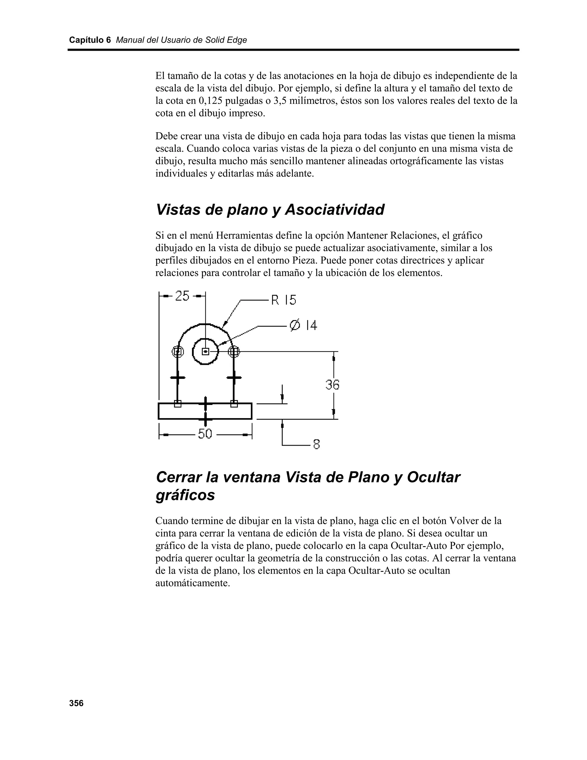Capítulo 6 Manual del Usuario de Solid Edge



                    El tamaño de la cotas y de las anotaciones en la hoja de dibujo es independiente de la
                    escala de la vista del dibujo. Por ejemplo, si define la altura y el tamaño del texto de
                    la cota en 0,125 pulgadas o 3,5 milímetros, éstos son los valores reales del texto de la
                    cota en el dibujo impreso.

                    Debe crear una vista de dibujo en cada hoja para todas las vistas que tienen la misma
                    escala. Cuando coloca varias vistas de la pieza o del conjunto en una misma vista de
                    dibujo, resulta mucho más sencillo mantener alineadas ortográficamente las vistas
                    individuales y editarlas más adelante.


                    Vistas de plano y Asociatividad
                    Si en el menú Herramientas define la opción Mantener Relaciones, el gráfico
                    dibujado en la vista de dibujo se puede actualizar asociativamente, similar a los
                    perfiles dibujados en el entorno Pieza. Puede poner cotas directrices y aplicar
                    relaciones para controlar el tamaño y la ubicación de los elementos.




                    Cerrar la ventana Vista de Plano y Ocultar
                    gráficos
                    Cuando termine de dibujar en la vista de plano, haga clic en el botón Volver de la
                    cinta para cerrar la ventana de edición de la vista de plano. Si desea ocultar un
                    gráfico de la vista de plano, puede colocarlo en la capa Ocultar-Auto Por ejemplo,
                    podría querer ocultar la geometría de la construcción o las cotas. Al cerrar la ventana
                    de la vista de plano, los elementos en la capa Ocultar-Auto se ocultan
                    automáticamente.




356
 