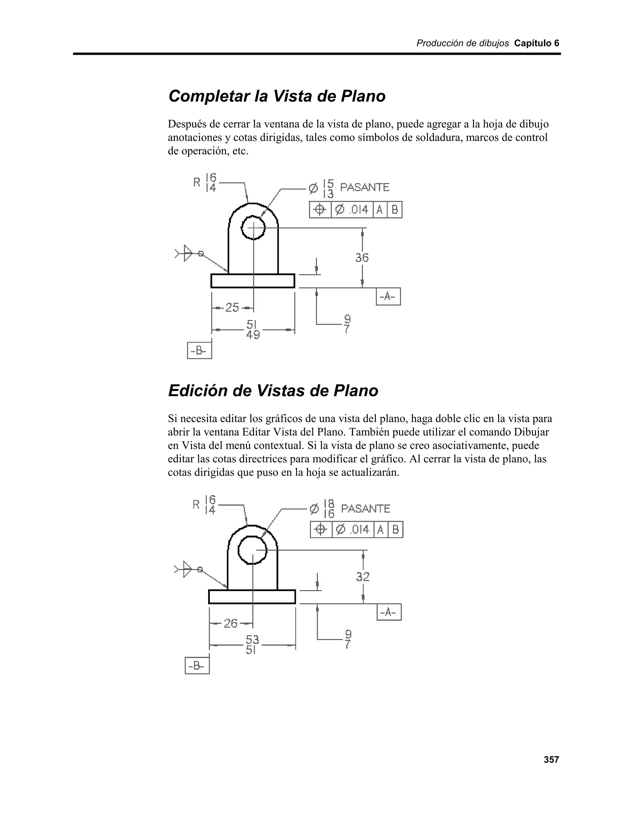Producción de dibujos Capítulo 6




Completar la Vista de Plano
Después de cerrar la ventana de la vista de plano, puede agregar a la hoja de dibujo
anotaciones y cotas dirigidas, tales como símbolos de soldadura, marcos de control
de operación, etc.




Edición de Vistas de Plano
Si necesita editar los gráficos de una vista del plano, haga doble clic en la vista para
abrir la ventana Editar Vista del Plano. También puede utilizar el comando Dibujar
en Vista del menú contextual. Si la vista de plano se creo asociativamente, puede
editar las cotas directrices para modificar el gráfico. Al cerrar la vista de plano, las
cotas dirigidas que puso en la hoja se actualizarán.




                                                                                      357
 