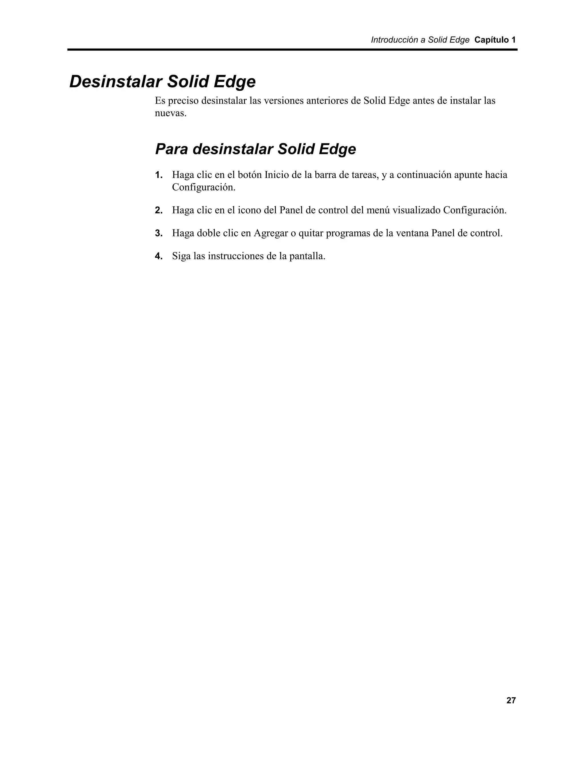 Introducción a Solid Edge Capítulo 1




Desinstalar Solid Edge
          Es preciso desinstalar las versiones anteriores de Solid Edge antes de instalar las
          nuevas.


          Para desinstalar Solid Edge
          1. Haga clic en el botón Inicio de la barra de tareas, y a continuación apunte hacia
              Configuración.

          2. Haga clic en el icono del Panel de control del menú visualizado Configuración.

          3. Haga doble clic en Agregar o quitar programas de la ventana Panel de control.

          4. Siga las instrucciones de la pantalla.




                                                                                                27
 