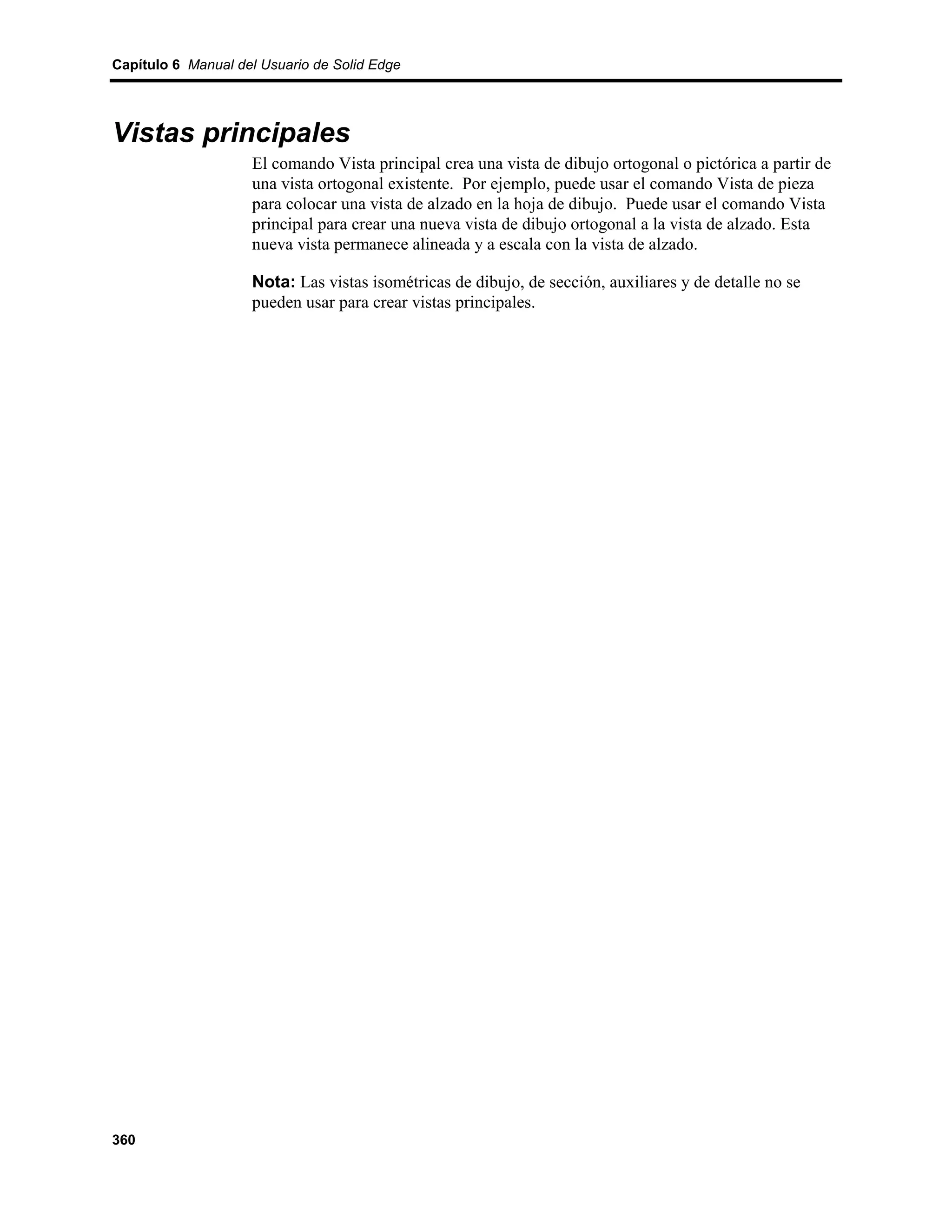 Capítulo 6 Manual del Usuario de Solid Edge




Vistas principales
                    El comando Vista principal crea una vista de dibujo ortogonal o pictórica a partir de
                    una vista ortogonal existente. Por ejemplo, puede usar el comando Vista de pieza
                    para colocar una vista de alzado en la hoja de dibujo. Puede usar el comando Vista
                    principal para crear una nueva vista de dibujo ortogonal a la vista de alzado. Esta
                    nueva vista permanece alineada y a escala con la vista de alzado.

                    Nota: Las vistas isométricas de dibujo, de sección, auxiliares y de detalle no se
                    pueden usar para crear vistas principales.




360
 