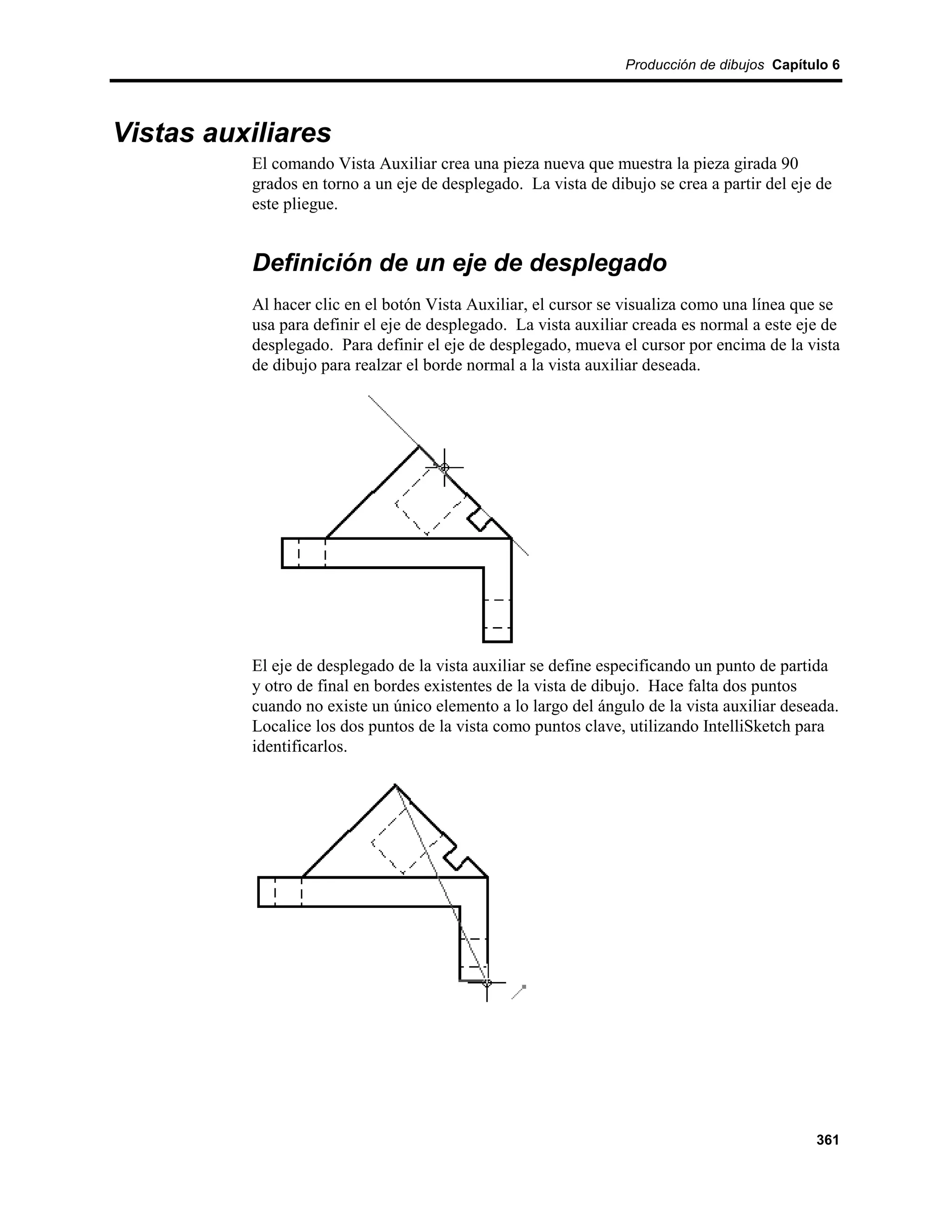 Producción de dibujos Capítulo 6




Vistas auxiliares
          El comando Vista Auxiliar crea una pieza nueva que muestra la pieza girada 90
          grados en torno a un eje de desplegado. La vista de dibujo se crea a partir del eje de
          este pliegue.


          Definición de un eje de desplegado
          Al hacer clic en el botón Vista Auxiliar, el cursor se visualiza como una línea que se
          usa para definir el eje de desplegado. La vista auxiliar creada es normal a este eje de
          desplegado. Para definir el eje de desplegado, mueva el cursor por encima de la vista
          de dibujo para realzar el borde normal a la vista auxiliar deseada.




          El eje de desplegado de la vista auxiliar se define especificando un punto de partida
          y otro de final en bordes existentes de la vista de dibujo. Hace falta dos puntos
          cuando no existe un único elemento a lo largo del ángulo de la vista auxiliar deseada.
          Localice los dos puntos de la vista como puntos clave, utilizando IntelliSketch para
          identificarlos.




                                                                                             361
 