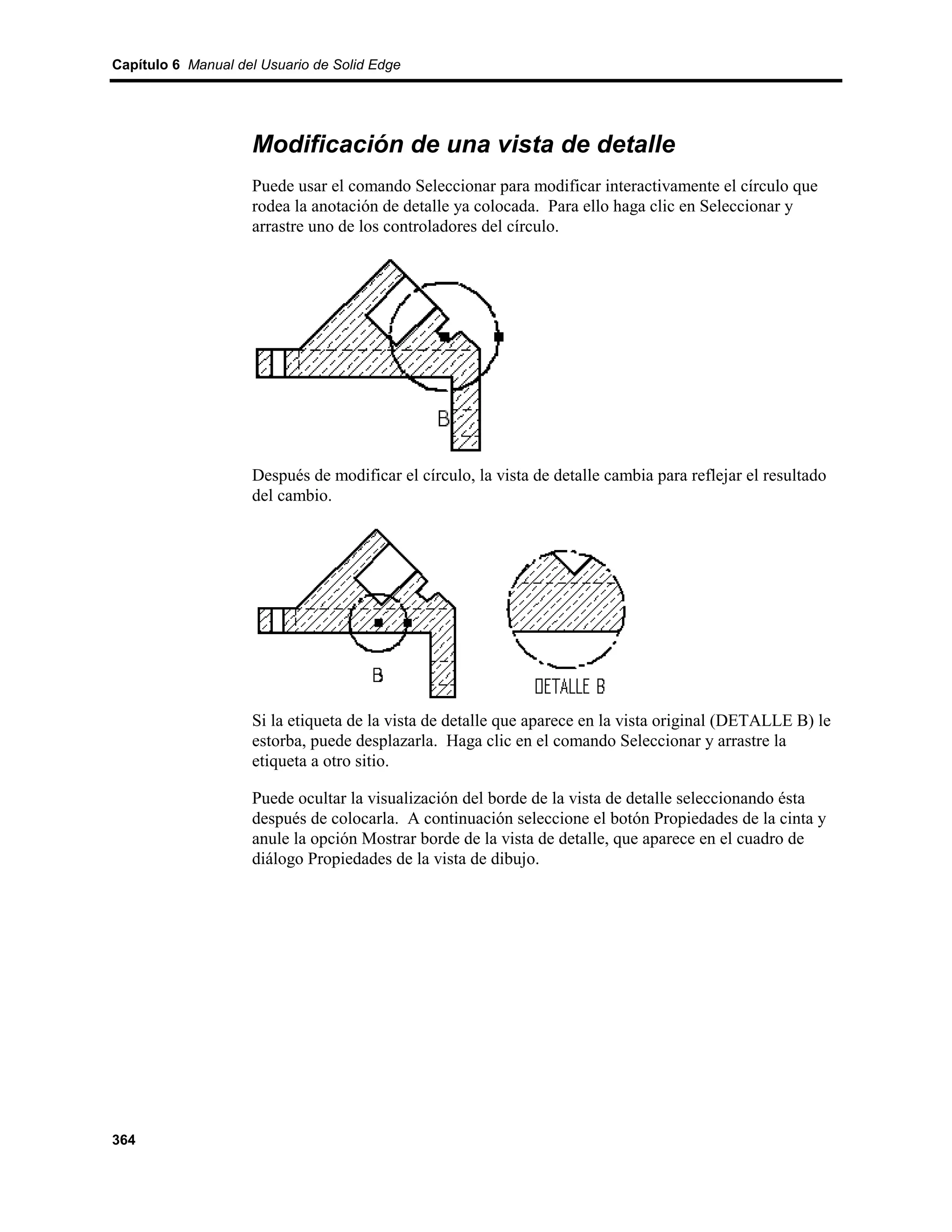 Capítulo 6 Manual del Usuario de Solid Edge




                    Modificación de una vista de detalle
                    Puede usar el comando Seleccionar para modificar interactivamente el círculo que
                    rodea la anotación de detalle ya colocada. Para ello haga clic en Seleccionar y
                    arrastre uno de los controladores del círculo.




                    Después de modificar el círculo, la vista de detalle cambia para reflejar el resultado
                    del cambio.




                    Si la etiqueta de la vista de detalle que aparece en la vista original (DETALLE B) le
                    estorba, puede desplazarla. Haga clic en el comando Seleccionar y arrastre la
                    etiqueta a otro sitio.

                    Puede ocultar la visualización del borde de la vista de detalle seleccionando ésta
                    después de colocarla. A continuación seleccione el botón Propiedades de la cinta y
                    anule la opción Mostrar borde de la vista de detalle, que aparece en el cuadro de
                    diálogo Propiedades de la vista de dibujo.




364
 