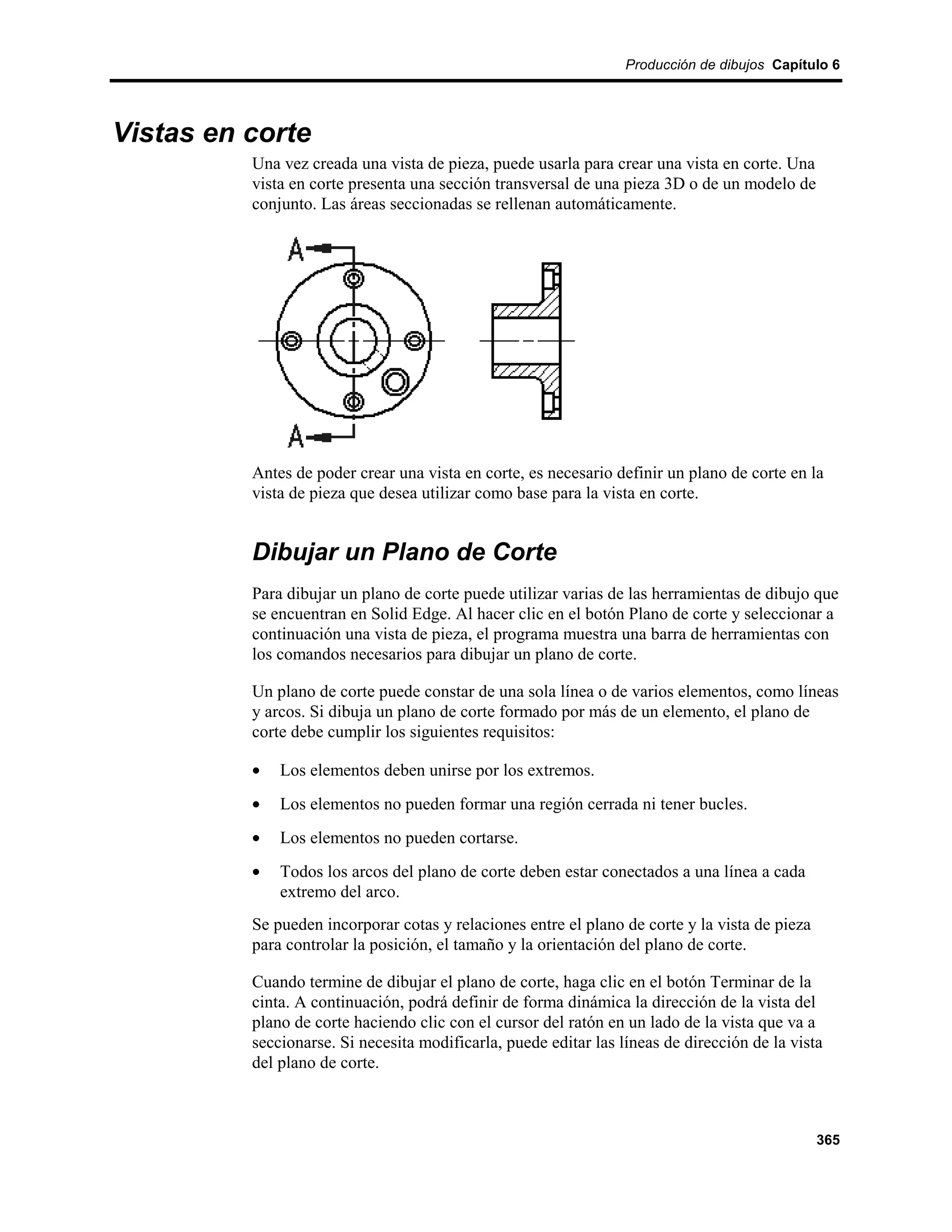 Producción de dibujos Capítulo 6




Vistas en corte
          Una vez creada una vista de pieza, puede usarla para crear una vista en corte. Una
          vista en corte presenta una sección transversal de una pieza 3D o de un modelo de
          conjunto. Las áreas seccionadas se rellenan automáticamente.




          Antes de poder crear una vista en corte, es necesario definir un plano de corte en la
          vista de pieza que desea utilizar como base para la vista en corte.


          Dibujar un Plano de Corte
          Para dibujar un plano de corte puede utilizar varias de las herramientas de dibujo que
          se encuentran en Solid Edge. Al hacer clic en el botón Plano de corte y seleccionar a
          continuación una vista de pieza, el programa muestra una barra de herramientas con
          los comandos necesarios para dibujar un plano de corte.

          Un plano de corte puede constar de una sola línea o de varios elementos, como líneas
          y arcos. Si dibuja un plano de corte formado por más de un elemento, el plano de
          corte debe cumplir los siguientes requisitos:

          •   Los elementos deben unirse por los extremos.
          •   Los elementos no pueden formar una región cerrada ni tener bucles.
          •   Los elementos no pueden cortarse.
          •   Todos los arcos del plano de corte deben estar conectados a una línea a cada
              extremo del arco.
          Se pueden incorporar cotas y relaciones entre el plano de corte y la vista de pieza
          para controlar la posición, el tamaño y la orientación del plano de corte.

          Cuando termine de dibujar el plano de corte, haga clic en el botón Terminar de la
          cinta. A continuación, podrá definir de forma dinámica la dirección de la vista del
          plano de corte haciendo clic con el cursor del ratón en un lado de la vista que va a
          seccionarse. Si necesita modificarla, puede editar las líneas de dirección de la vista
          del plano de corte.



                                                                                                365
 