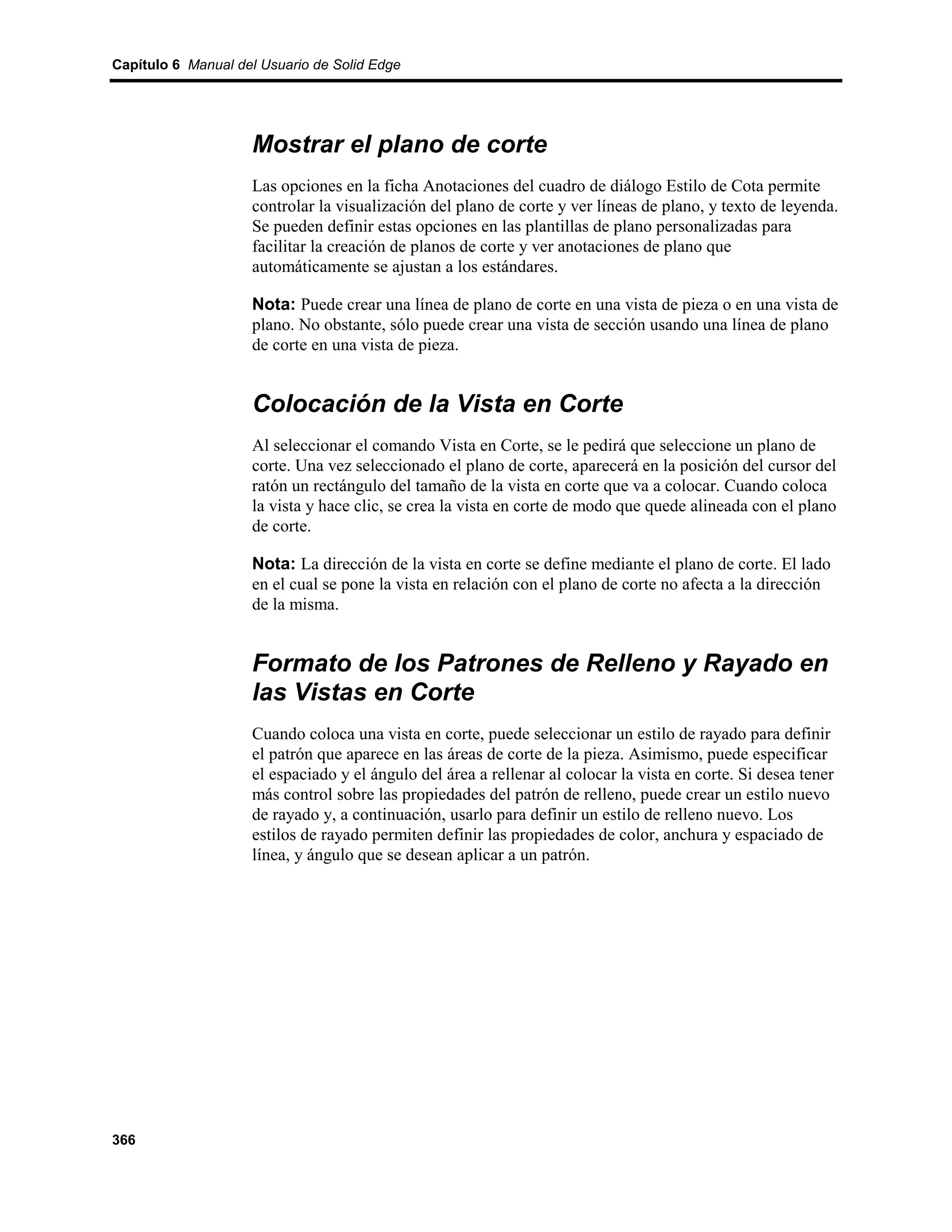 Capítulo 6 Manual del Usuario de Solid Edge




                    Mostrar el plano de corte
                    Las opciones en la ficha Anotaciones del cuadro de diálogo Estilo de Cota permite
                    controlar la visualización del plano de corte y ver líneas de plano, y texto de leyenda.
                    Se pueden definir estas opciones en las plantillas de plano personalizadas para
                    facilitar la creación de planos de corte y ver anotaciones de plano que
                    automáticamente se ajustan a los estándares.

                    Nota: Puede crear una línea de plano de corte en una vista de pieza o en una vista de
                    plano. No obstante, sólo puede crear una vista de sección usando una línea de plano
                    de corte en una vista de pieza.


                    Colocación de la Vista en Corte
                    Al seleccionar el comando Vista en Corte, se le pedirá que seleccione un plano de
                    corte. Una vez seleccionado el plano de corte, aparecerá en la posición del cursor del
                    ratón un rectángulo del tamaño de la vista en corte que va a colocar. Cuando coloca
                    la vista y hace clic, se crea la vista en corte de modo que quede alineada con el plano
                    de corte.

                    Nota: La dirección de la vista en corte se define mediante el plano de corte. El lado
                    en el cual se pone la vista en relación con el plano de corte no afecta a la dirección
                    de la misma.


                    Formato de los Patrones de Relleno y Rayado en
                    las Vistas en Corte
                    Cuando coloca una vista en corte, puede seleccionar un estilo de rayado para definir
                    el patrón que aparece en las áreas de corte de la pieza. Asimismo, puede especificar
                    el espaciado y el ángulo del área a rellenar al colocar la vista en corte. Si desea tener
                    más control sobre las propiedades del patrón de relleno, puede crear un estilo nuevo
                    de rayado y, a continuación, usarlo para definir un estilo de relleno nuevo. Los
                    estilos de rayado permiten definir las propiedades de color, anchura y espaciado de
                    línea, y ángulo que se desean aplicar a un patrón.




366
 