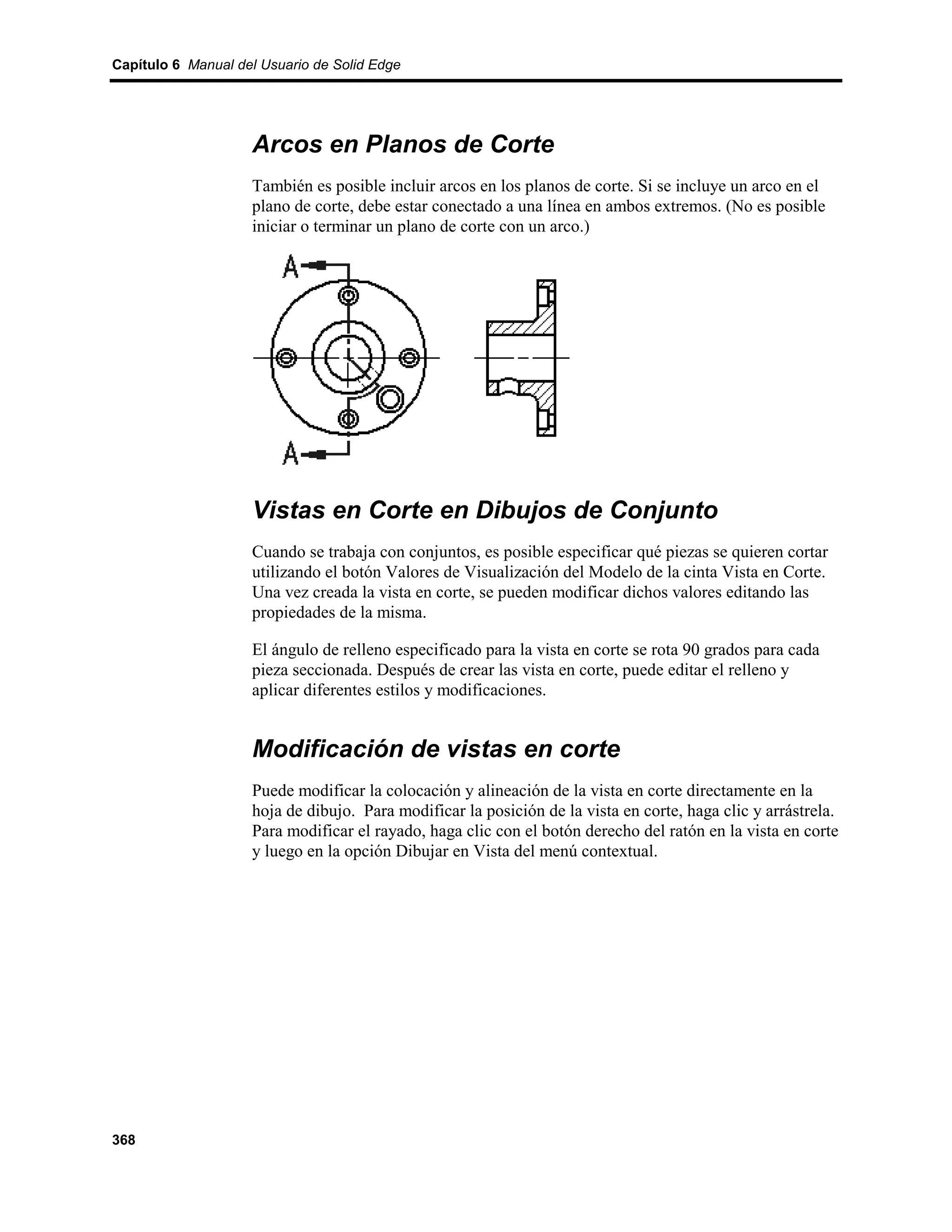 Capítulo 6 Manual del Usuario de Solid Edge




                    Arcos en Planos de Corte
                    También es posible incluir arcos en los planos de corte. Si se incluye un arco en el
                    plano de corte, debe estar conectado a una línea en ambos extremos. (No es posible
                    iniciar o terminar un plano de corte con un arco.)




                    Vistas en Corte en Dibujos de Conjunto
                    Cuando se trabaja con conjuntos, es posible especificar qué piezas se quieren cortar
                    utilizando el botón Valores de Visualización del Modelo de la cinta Vista en Corte.
                    Una vez creada la vista en corte, se pueden modificar dichos valores editando las
                    propiedades de la misma.

                    El ángulo de relleno especificado para la vista en corte se rota 90 grados para cada
                    pieza seccionada. Después de crear las vista en corte, puede editar el relleno y
                    aplicar diferentes estilos y modificaciones.


                    Modificación de vistas en corte
                    Puede modificar la colocación y alineación de la vista en corte directamente en la
                    hoja de dibujo. Para modificar la posición de la vista en corte, haga clic y arrástrela.
                    Para modificar el rayado, haga clic con el botón derecho del ratón en la vista en corte
                    y luego en la opción Dibujar en Vista del menú contextual.




368
 