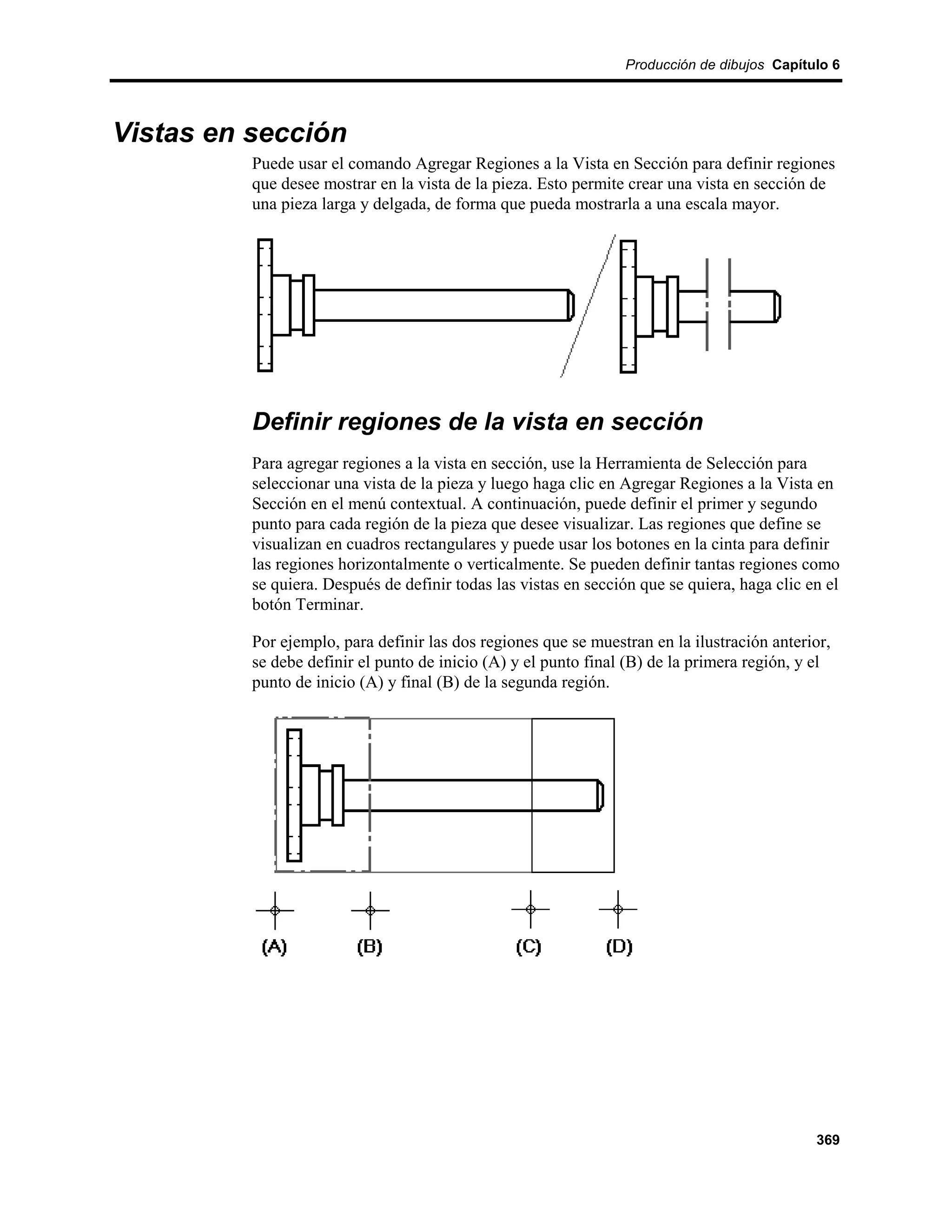 Producción de dibujos Capítulo 6




Vistas en sección
          Puede usar el comando Agregar Regiones a la Vista en Sección para definir regiones
          que desee mostrar en la vista de la pieza. Esto permite crear una vista en sección de
          una pieza larga y delgada, de forma que pueda mostrarla a una escala mayor.




          Definir regiones de la vista en sección
          Para agregar regiones a la vista en sección, use la Herramienta de Selección para
          seleccionar una vista de la pieza y luego haga clic en Agregar Regiones a la Vista en
          Sección en el menú contextual. A continuación, puede definir el primer y segundo
          punto para cada región de la pieza que desee visualizar. Las regiones que define se
          visualizan en cuadros rectangulares y puede usar los botones en la cinta para definir
          las regiones horizontalmente o verticalmente. Se pueden definir tantas regiones como
          se quiera. Después de definir todas las vistas en sección que se quiera, haga clic en el
          botón Terminar.

          Por ejemplo, para definir las dos regiones que se muestran en la ilustración anterior,
          se debe definir el punto de inicio (A) y el punto final (B) de la primera región, y el
          punto de inicio (A) y final (B) de la segunda región.




                                                                                              369
 