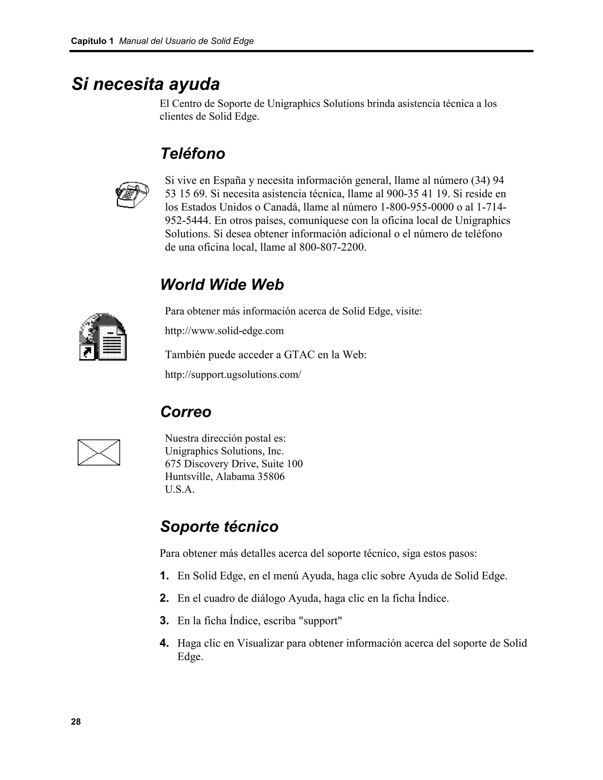 Capítulo 1 Manual del Usuario de Solid Edge




Si necesita ayuda
                    El Centro de Soporte de Unigraphics Solutions brinda asistencia técnica a los
                    clientes de Solid Edge.


                    Teléfono
                      Si vive en España y necesita información general, llame al número (34) 94
                      53 15 69. Si necesita asistencia técnica, llame al 900-35 41 19. Si reside en
                      los Estados Unidos o Canadá, llame al número 1-800-955-0000 o al 1-714-
                      952-5444. En otros países, comuníquese con la oficina local de Unigraphics
                      Solutions. Si desea obtener información adicional o el número de teléfono
                      de una oficina local, llame al 800-807-2200.


                    World Wide Web
                      Para obtener más información acerca de Solid Edge, visite:
                      http://www.solid-edge.com

                      También puede acceder a GTAC en la Web:
                      http://support.ugsolutions.com/


                    Correo
                      Nuestra dirección postal es:
                      Unigraphics Solutions, Inc.
                      675 Discovery Drive, Suite 100
                      Huntsville, Alabama 35806
                      U.S.A.


                    Soporte técnico
                    Para obtener más detalles acerca del soporte técnico, siga estos pasos:
                    1. En Solid Edge, en el menú Ayuda, haga clic sobre Ayuda de Solid Edge.
                    2. En el cuadro de diálogo Ayuda, haga clic en la ficha Índice.
                    3. En la ficha Índice, escriba "support"
                    4. Haga clic en Visualizar para obtener información acerca del soporte de Solid
                       Edge.




28
 