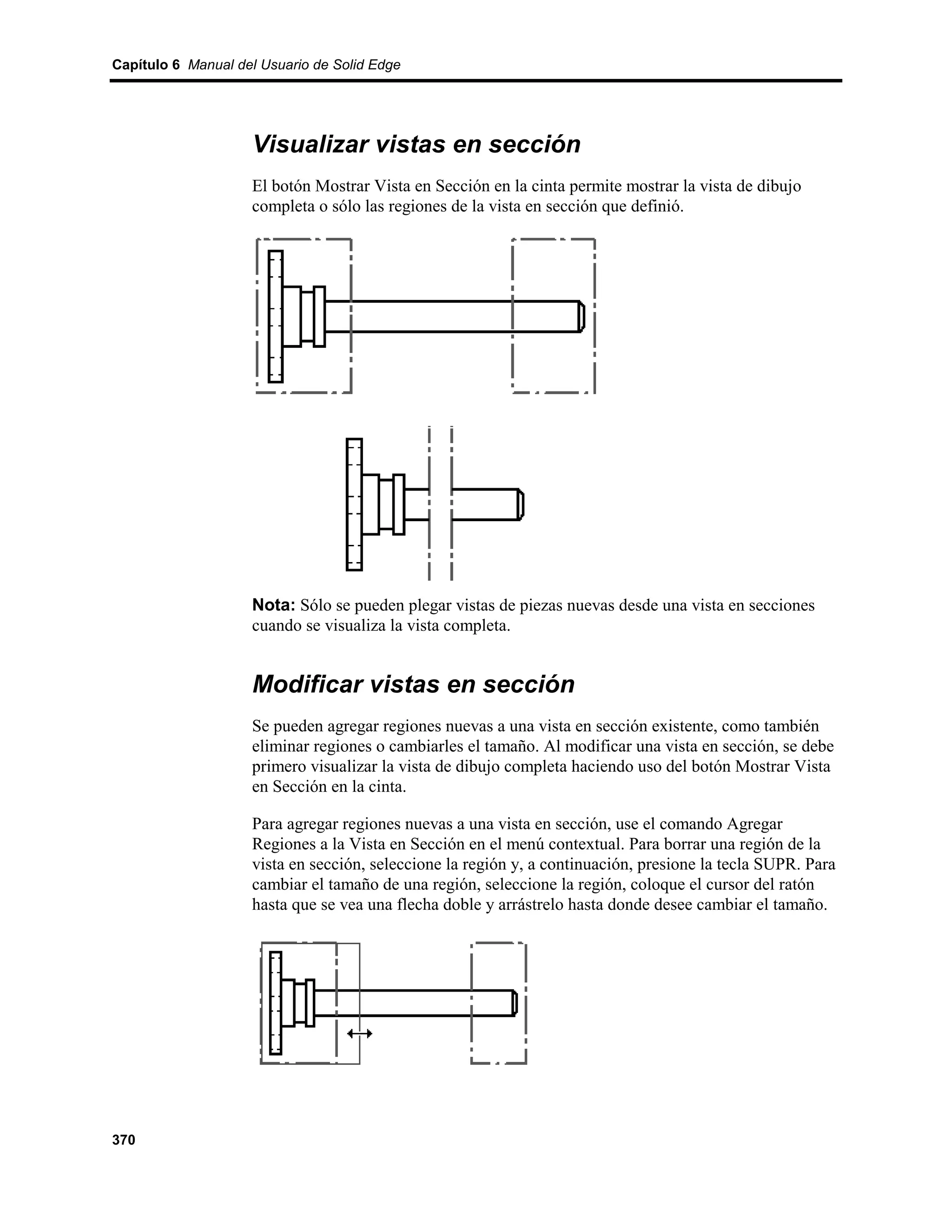 Capítulo 6 Manual del Usuario de Solid Edge




                    Visualizar vistas en sección
                    El botón Mostrar Vista en Sección en la cinta permite mostrar la vista de dibujo
                    completa o sólo las regiones de la vista en sección que definió.




                    Nota: Sólo se pueden plegar vistas de piezas nuevas desde una vista en secciones
                    cuando se visualiza la vista completa.


                    Modificar vistas en sección
                    Se pueden agregar regiones nuevas a una vista en sección existente, como también
                    eliminar regiones o cambiarles el tamaño. Al modificar una vista en sección, se debe
                    primero visualizar la vista de dibujo completa haciendo uso del botón Mostrar Vista
                    en Sección en la cinta.

                    Para agregar regiones nuevas a una vista en sección, use el comando Agregar
                    Regiones a la Vista en Sección en el menú contextual. Para borrar una región de la
                    vista en sección, seleccione la región y, a continuación, presione la tecla SUPR. Para
                    cambiar el tamaño de una región, seleccione la región, coloque el cursor del ratón
                    hasta que se vea una flecha doble y arrástrelo hasta donde desee cambiar el tamaño.




370
 