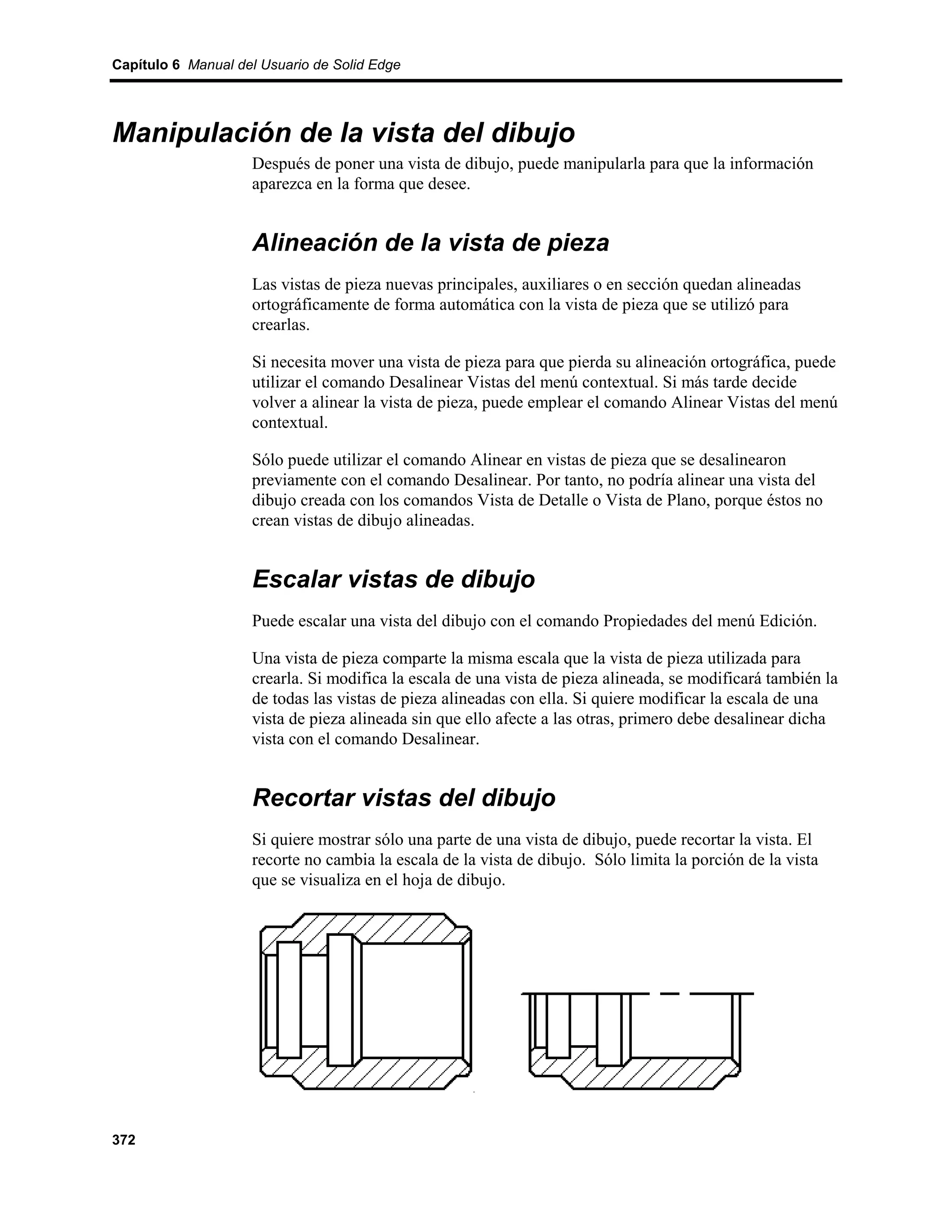 Capítulo 6 Manual del Usuario de Solid Edge




Manipulación de la vista del dibujo
                    Después de poner una vista de dibujo, puede manipularla para que la información
                    aparezca en la forma que desee.


                    Alineación de la vista de pieza
                    Las vistas de pieza nuevas principales, auxiliares o en sección quedan alineadas
                    ortográficamente de forma automática con la vista de pieza que se utilizó para
                    crearlas.

                    Si necesita mover una vista de pieza para que pierda su alineación ortográfica, puede
                    utilizar el comando Desalinear Vistas del menú contextual. Si más tarde decide
                    volver a alinear la vista de pieza, puede emplear el comando Alinear Vistas del menú
                    contextual.

                    Sólo puede utilizar el comando Alinear en vistas de pieza que se desalinearon
                    previamente con el comando Desalinear. Por tanto, no podría alinear una vista del
                    dibujo creada con los comandos Vista de Detalle o Vista de Plano, porque éstos no
                    crean vistas de dibujo alineadas.


                    Escalar vistas de dibujo
                    Puede escalar una vista del dibujo con el comando Propiedades del menú Edición.

                    Una vista de pieza comparte la misma escala que la vista de pieza utilizada para
                    crearla. Si modifica la escala de una vista de pieza alineada, se modificará también la
                    de todas las vistas de pieza alineadas con ella. Si quiere modificar la escala de una
                    vista de pieza alineada sin que ello afecte a las otras, primero debe desalinear dicha
                    vista con el comando Desalinear.


                    Recortar vistas del dibujo
                    Si quiere mostrar sólo una parte de una vista de dibujo, puede recortar la vista. El
                    recorte no cambia la escala de la vista de dibujo. Sólo limita la porción de la vista
                    que se visualiza en el hoja de dibujo.




372
 