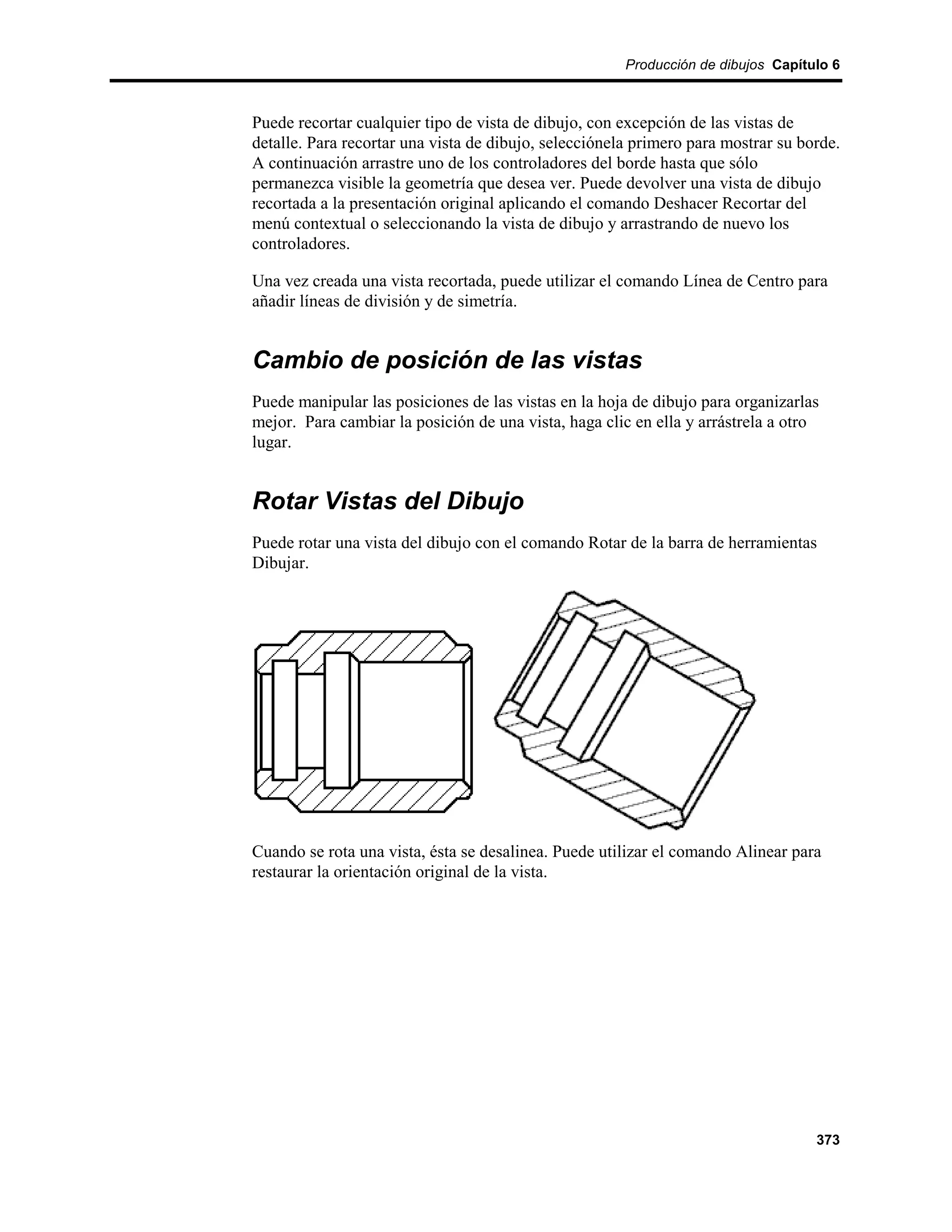 Producción de dibujos Capítulo 6



Puede recortar cualquier tipo de vista de dibujo, con excepción de las vistas de
detalle. Para recortar una vista de dibujo, selecciónela primero para mostrar su borde.
A continuación arrastre uno de los controladores del borde hasta que sólo
permanezca visible la geometría que desea ver. Puede devolver una vista de dibujo
recortada a la presentación original aplicando el comando Deshacer Recortar del
menú contextual o seleccionando la vista de dibujo y arrastrando de nuevo los
controladores.

Una vez creada una vista recortada, puede utilizar el comando Línea de Centro para
añadir líneas de división y de simetría.


Cambio de posición de las vistas
Puede manipular las posiciones de las vistas en la hoja de dibujo para organizarlas
mejor. Para cambiar la posición de una vista, haga clic en ella y arrástrela a otro
lugar.


Rotar Vistas del Dibujo
Puede rotar una vista del dibujo con el comando Rotar de la barra de herramientas
Dibujar.




Cuando se rota una vista, ésta se desalinea. Puede utilizar el comando Alinear para
restaurar la orientación original de la vista.




                                                                                   373
 