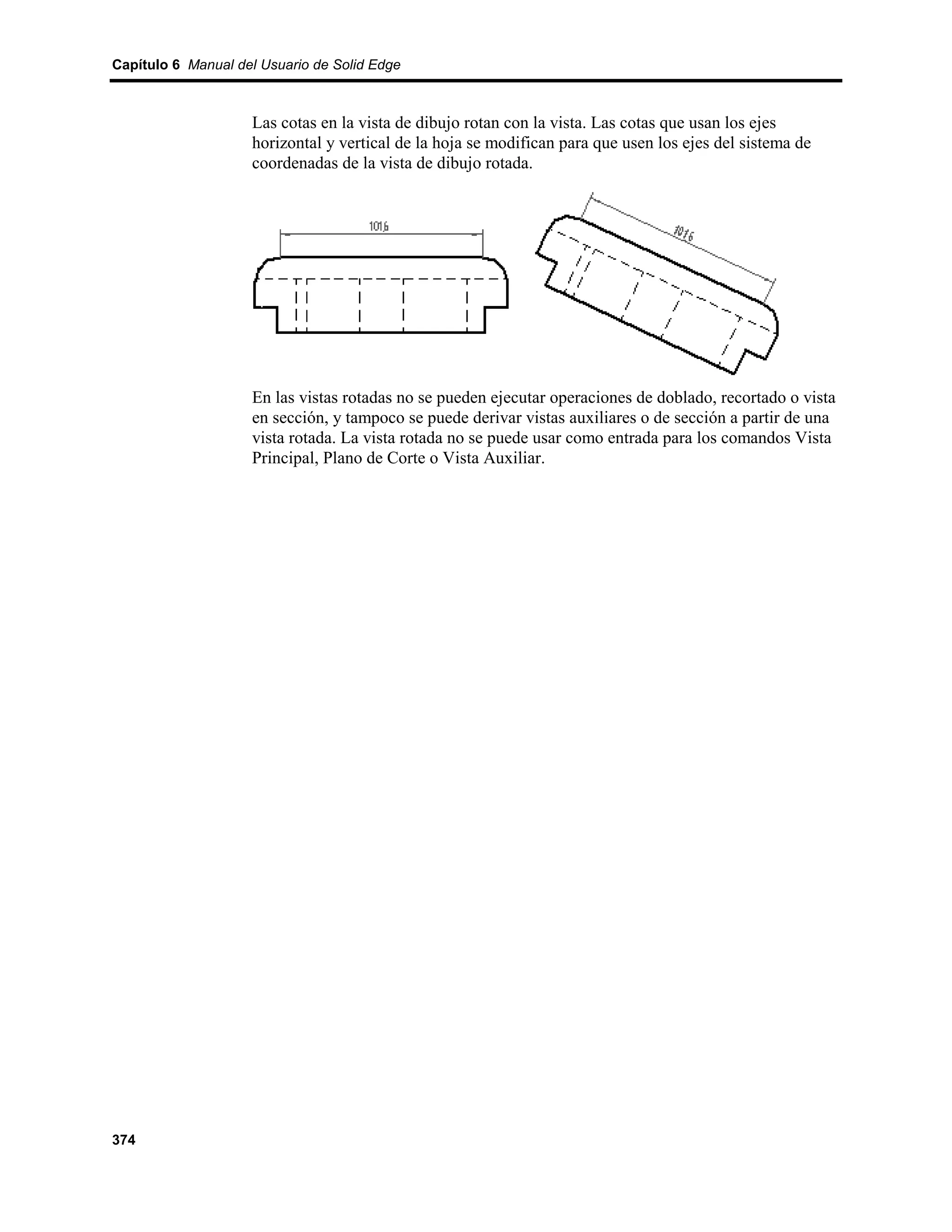 Capítulo 6 Manual del Usuario de Solid Edge



                    Las cotas en la vista de dibujo rotan con la vista. Las cotas que usan los ejes
                    horizontal y vertical de la hoja se modifican para que usen los ejes del sistema de
                    coordenadas de la vista de dibujo rotada.




                    En las vistas rotadas no se pueden ejecutar operaciones de doblado, recortado o vista
                    en sección, y tampoco se puede derivar vistas auxiliares o de sección a partir de una
                    vista rotada. La vista rotada no se puede usar como entrada para los comandos Vista
                    Principal, Plano de Corte o Vista Auxiliar.




374
 