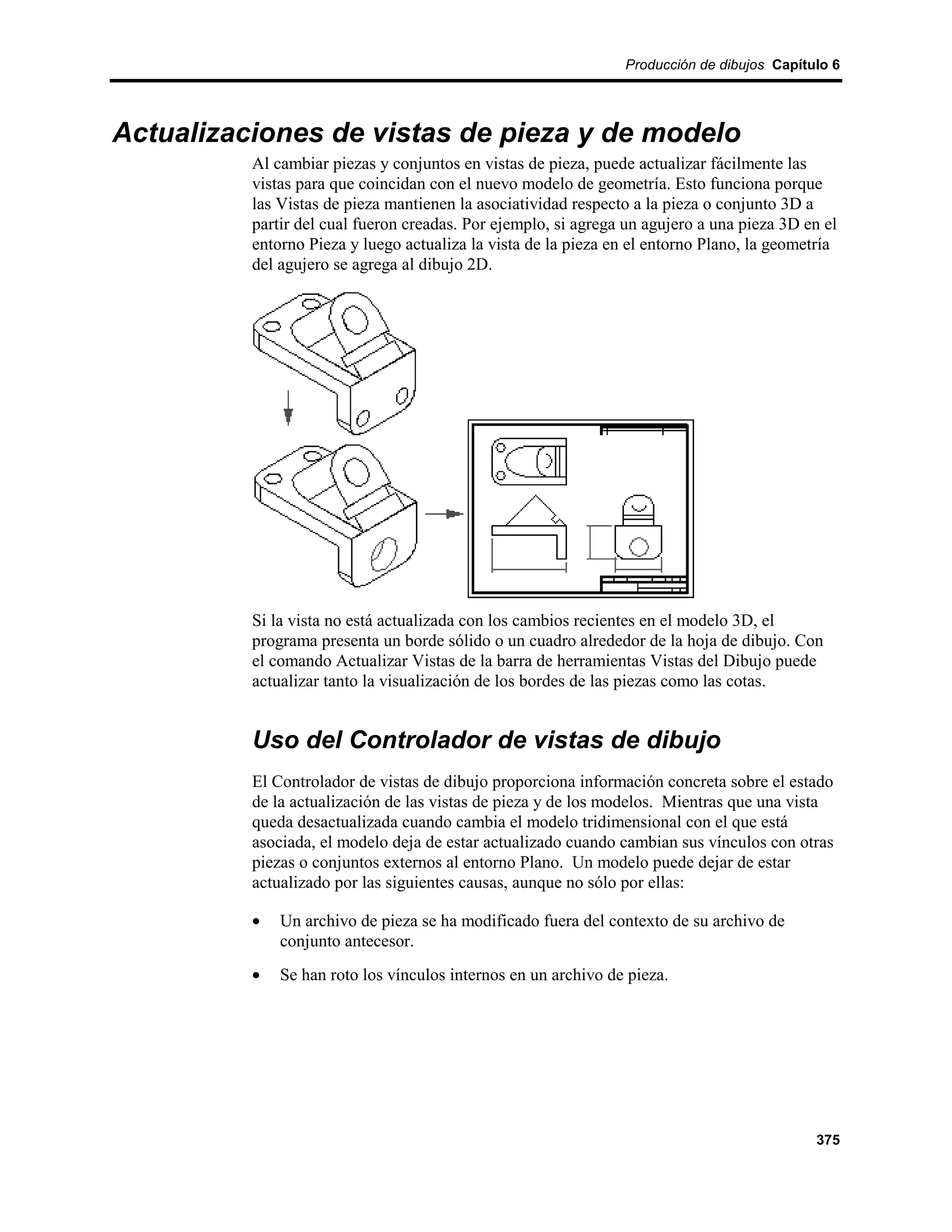 Producción de dibujos Capítulo 6




Actualizaciones de vistas de pieza y de modelo
          Al cambiar piezas y conjuntos en vistas de pieza, puede actualizar fácilmente las
          vistas para que coincidan con el nuevo modelo de geometría. Esto funciona porque
          las Vistas de pieza mantienen la asociatividad respecto a la pieza o conjunto 3D a
          partir del cual fueron creadas. Por ejemplo, si agrega un agujero a una pieza 3D en el
          entorno Pieza y luego actualiza la vista de la pieza en el entorno Plano, la geometría
          del agujero se agrega al dibujo 2D.




          Si la vista no está actualizada con los cambios recientes en el modelo 3D, el
          programa presenta un borde sólido o un cuadro alrededor de la hoja de dibujo. Con
          el comando Actualizar Vistas de la barra de herramientas Vistas del Dibujo puede
          actualizar tanto la visualización de los bordes de las piezas como las cotas.


          Uso del Controlador de vistas de dibujo
          El Controlador de vistas de dibujo proporciona información concreta sobre el estado
          de la actualización de las vistas de pieza y de los modelos. Mientras que una vista
          queda desactualizada cuando cambia el modelo tridimensional con el que está
          asociada, el modelo deja de estar actualizado cuando cambian sus vínculos con otras
          piezas o conjuntos externos al entorno Plano. Un modelo puede dejar de estar
          actualizado por las siguientes causas, aunque no sólo por ellas:

          •   Un archivo de pieza se ha modificado fuera del contexto de su archivo de
              conjunto antecesor.
          •   Se han roto los vínculos internos en un archivo de pieza.




                                                                                             375
 