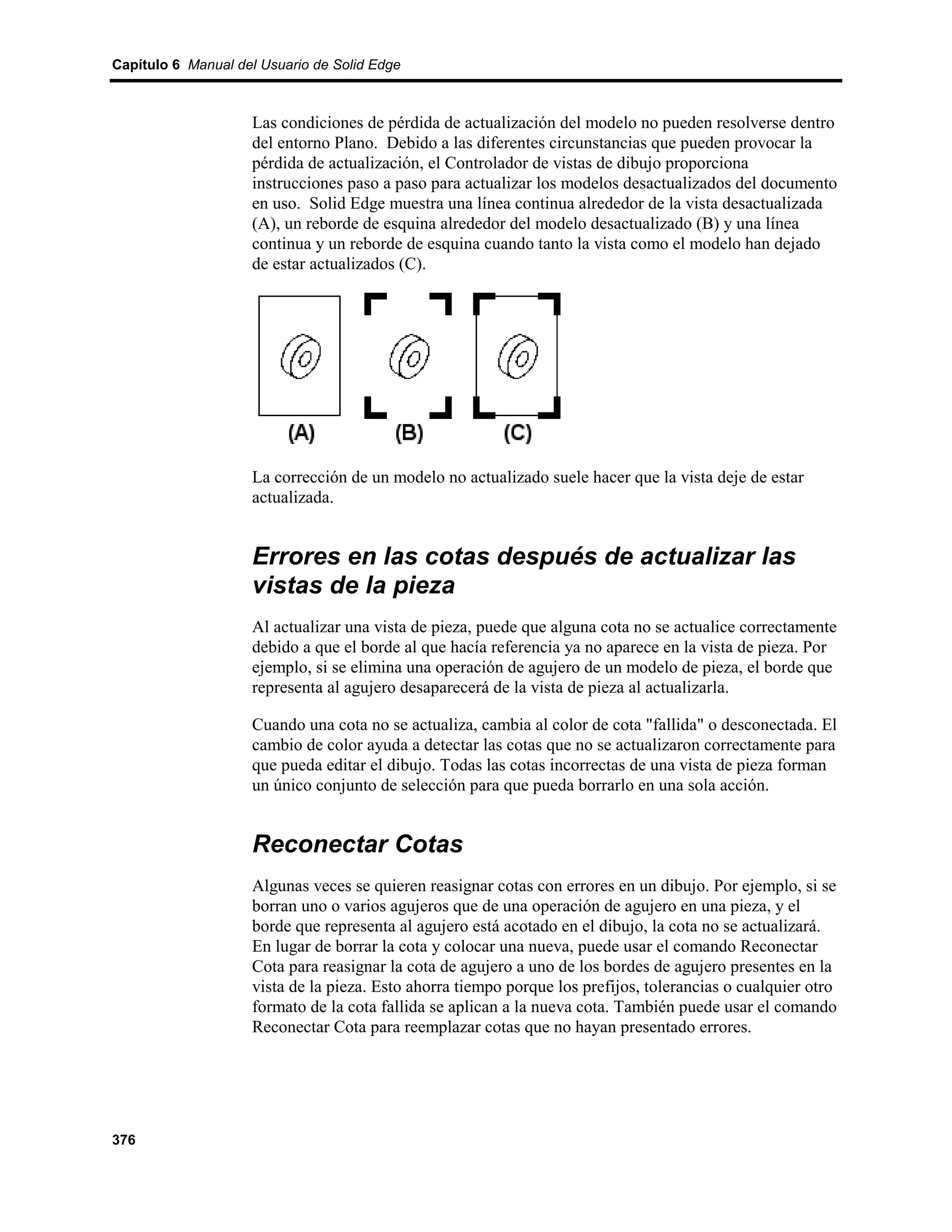 Capítulo 6 Manual del Usuario de Solid Edge



                    Las condiciones de pérdida de actualización del modelo no pueden resolverse dentro
                    del entorno Plano. Debido a las diferentes circunstancias que pueden provocar la
                    pérdida de actualización, el Controlador de vistas de dibujo proporciona
                    instrucciones paso a paso para actualizar los modelos desactualizados del documento
                    en uso. Solid Edge muestra una línea continua alrededor de la vista desactualizada
                    (A), un reborde de esquina alrededor del modelo desactualizado (B) y una línea
                    continua y un reborde de esquina cuando tanto la vista como el modelo han dejado
                    de estar actualizados (C).




                    La corrección de un modelo no actualizado suele hacer que la vista deje de estar
                    actualizada.


                    Errores en las cotas después de actualizar las
                    vistas de la pieza
                    Al actualizar una vista de pieza, puede que alguna cota no se actualice correctamente
                    debido a que el borde al que hacía referencia ya no aparece en la vista de pieza. Por
                    ejemplo, si se elimina una operación de agujero de un modelo de pieza, el borde que
                    representa al agujero desaparecerá de la vista de pieza al actualizarla.

                    Cuando una cota no se actualiza, cambia al color de cota "fallida" o desconectada. El
                    cambio de color ayuda a detectar las cotas que no se actualizaron correctamente para
                    que pueda editar el dibujo. Todas las cotas incorrectas de una vista de pieza forman
                    un único conjunto de selección para que pueda borrarlo en una sola acción.


                    Reconectar Cotas
                    Algunas veces se quieren reasignar cotas con errores en un dibujo. Por ejemplo, si se
                    borran uno o varios agujeros que de una operación de agujero en una pieza, y el
                    borde que representa al agujero está acotado en el dibujo, la cota no se actualizará.
                    En lugar de borrar la cota y colocar una nueva, puede usar el comando Reconectar
                    Cota para reasignar la cota de agujero a uno de los bordes de agujero presentes en la
                    vista de la pieza. Esto ahorra tiempo porque los prefijos, tolerancias o cualquier otro
                    formato de la cota fallida se aplican a la nueva cota. También puede usar el comando
                    Reconectar Cota para reemplazar cotas que no hayan presentado errores.




376
 