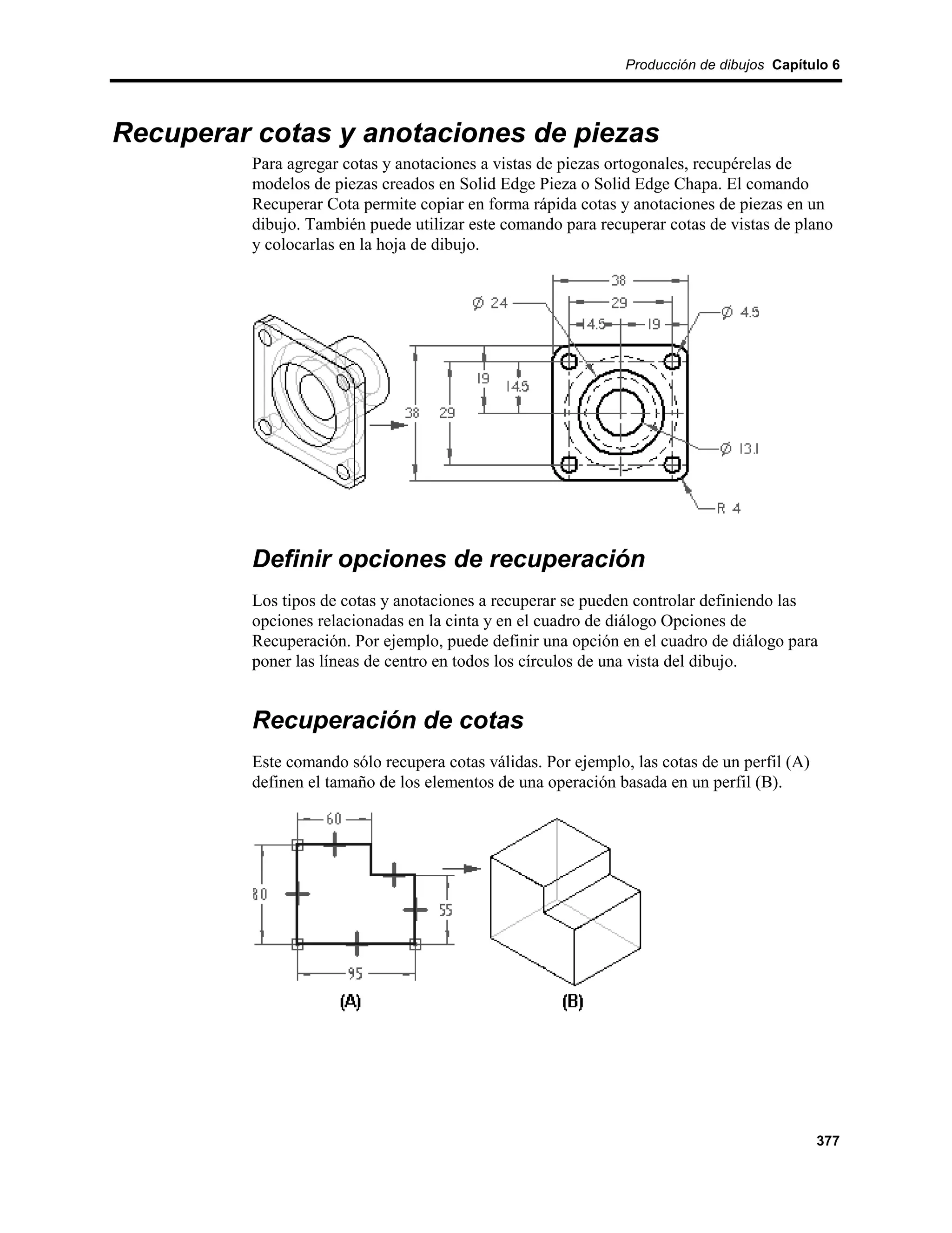 Producción de dibujos Capítulo 6




Recuperar cotas y anotaciones de piezas
         Para agregar cotas y anotaciones a vistas de piezas ortogonales, recupérelas de
         modelos de piezas creados en Solid Edge Pieza o Solid Edge Chapa. El comando
         Recuperar Cota permite copiar en forma rápida cotas y anotaciones de piezas en un
         dibujo. También puede utilizar este comando para recuperar cotas de vistas de plano
         y colocarlas en la hoja de dibujo.




         Definir opciones de recuperación
         Los tipos de cotas y anotaciones a recuperar se pueden controlar definiendo las
         opciones relacionadas en la cinta y en el cuadro de diálogo Opciones de
         Recuperación. Por ejemplo, puede definir una opción en el cuadro de diálogo para
         poner las líneas de centro en todos los círculos de una vista del dibujo.


         Recuperación de cotas
         Este comando sólo recupera cotas válidas. Por ejemplo, las cotas de un perfil (A)
         definen el tamaño de los elementos de una operación basada en un perfil (B).




                                                                                             377
 