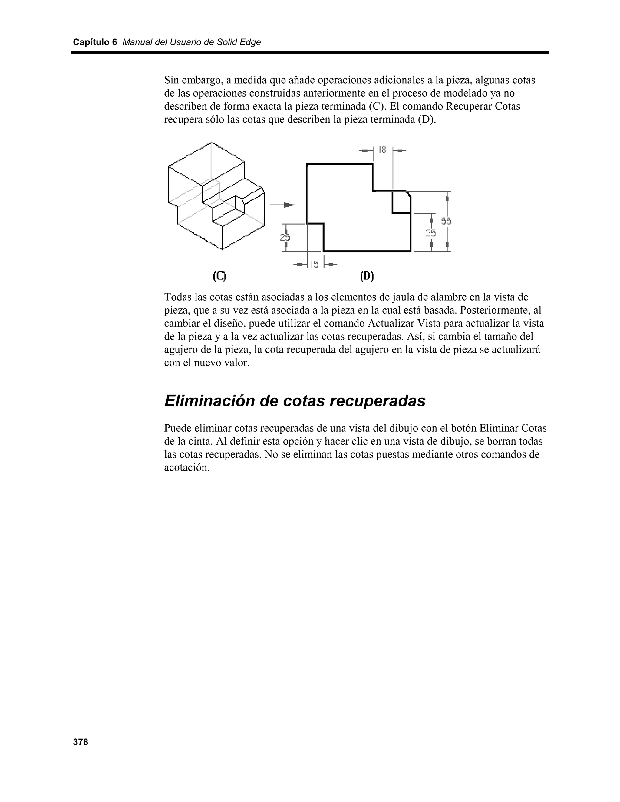 Capítulo 6 Manual del Usuario de Solid Edge



                    Sin embargo, a medida que añade operaciones adicionales a la pieza, algunas cotas
                    de las operaciones construidas anteriormente en el proceso de modelado ya no
                    describen de forma exacta la pieza terminada (C). El comando Recuperar Cotas
                    recupera sólo las cotas que describen la pieza terminada (D).




                    Todas las cotas están asociadas a los elementos de jaula de alambre en la vista de
                    pieza, que a su vez está asociada a la pieza en la cual está basada. Posteriormente, al
                    cambiar el diseño, puede utilizar el comando Actualizar Vista para actualizar la vista
                    de la pieza y a la vez actualizar las cotas recuperadas. Así, si cambia el tamaño del
                    agujero de la pieza, la cota recuperada del agujero en la vista de pieza se actualizará
                    con el nuevo valor.


                    Eliminación de cotas recuperadas
                    Puede eliminar cotas recuperadas de una vista del dibujo con el botón Eliminar Cotas
                    de la cinta. Al definir esta opción y hacer clic en una vista de dibujo, se borran todas
                    las cotas recuperadas. No se eliminan las cotas puestas mediante otros comandos de
                    acotación.




378
 