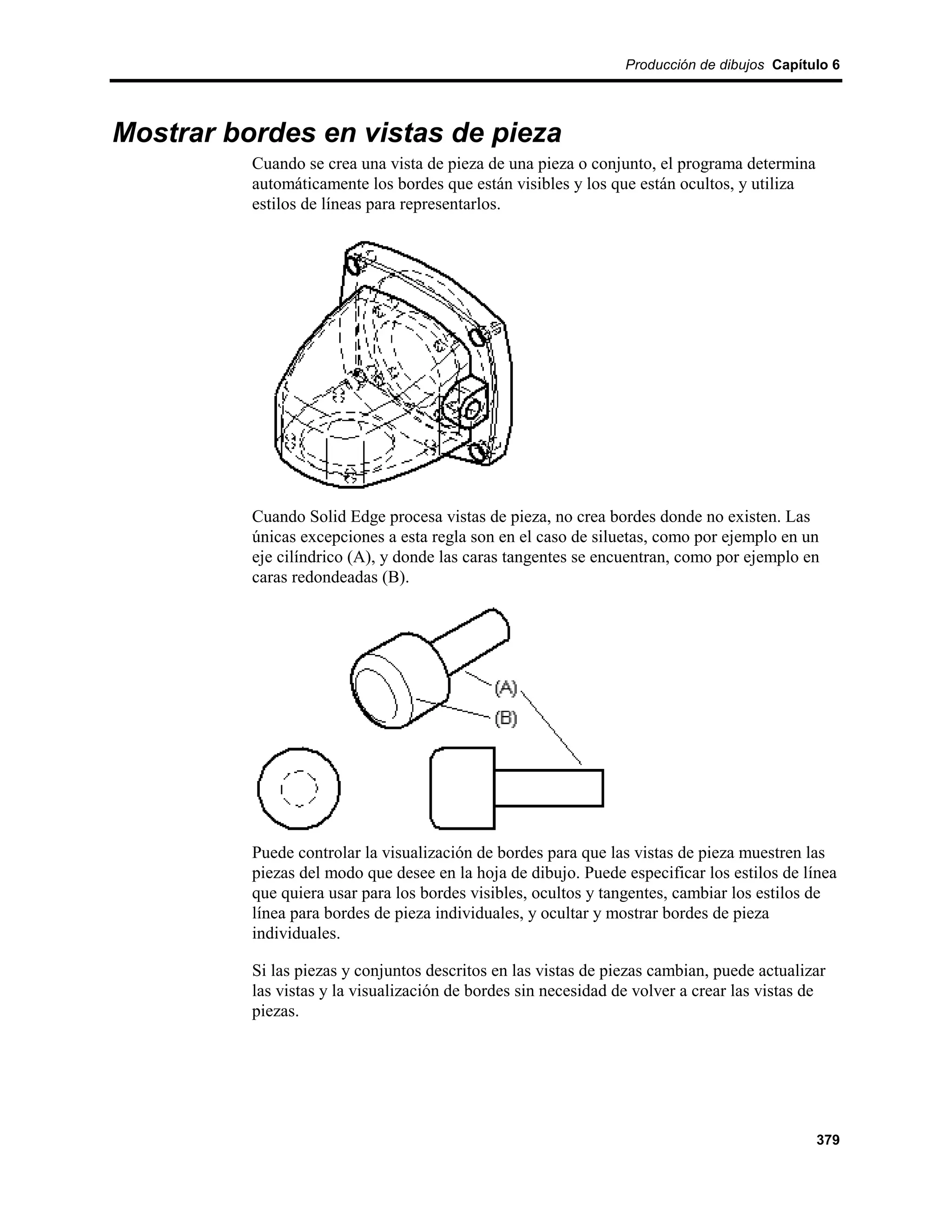 Producción de dibujos Capítulo 6




Mostrar bordes en vistas de pieza
          Cuando se crea una vista de pieza de una pieza o conjunto, el programa determina
          automáticamente los bordes que están visibles y los que están ocultos, y utiliza
          estilos de líneas para representarlos.




          Cuando Solid Edge procesa vistas de pieza, no crea bordes donde no existen. Las
          únicas excepciones a esta regla son en el caso de siluetas, como por ejemplo en un
          eje cilíndrico (A), y donde las caras tangentes se encuentran, como por ejemplo en
          caras redondeadas (B).




          Puede controlar la visualización de bordes para que las vistas de pieza muestren las
          piezas del modo que desee en la hoja de dibujo. Puede especificar los estilos de línea
          que quiera usar para los bordes visibles, ocultos y tangentes, cambiar los estilos de
          línea para bordes de pieza individuales, y ocultar y mostrar bordes de pieza
          individuales.

          Si las piezas y conjuntos descritos en las vistas de piezas cambian, puede actualizar
          las vistas y la visualización de bordes sin necesidad de volver a crear las vistas de
          piezas.




                                                                                             379
 