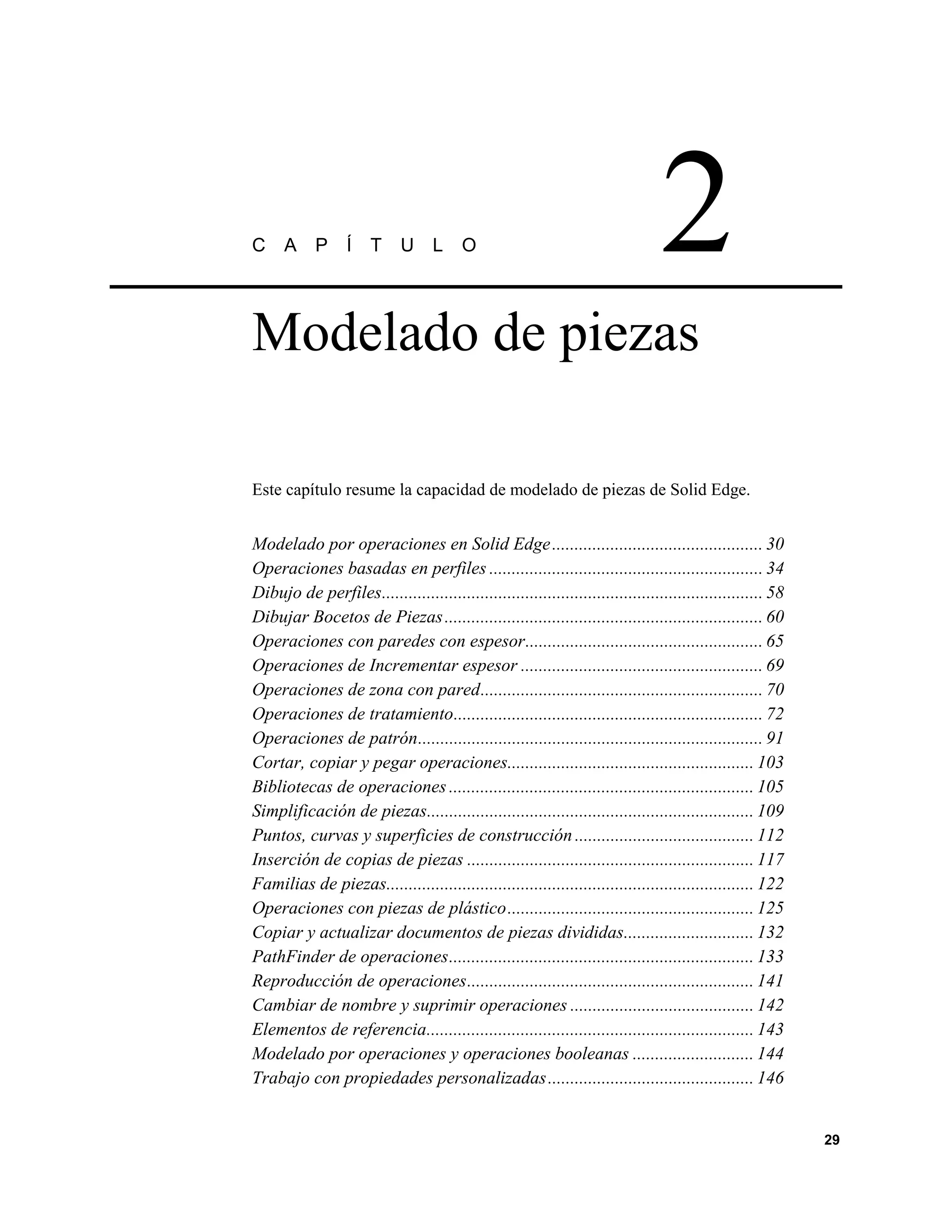 C     A     P     Í    T     U L         O                                       2
Modelado de piezas

Este capítulo resume la capacidad de modelado de piezas de Solid Edge.


Modelado por operaciones en Solid Edge ............................................... 30
Operaciones basadas en perfiles ............................................................. 34
Dibujo de perfiles..................................................................................... 58
Dibujar Bocetos de Piezas ....................................................................... 60
Operaciones con paredes con espesor..................................................... 65
Operaciones de Incrementar espesor ...................................................... 69
Operaciones de zona con pared............................................................... 70
Operaciones de tratamiento..................................................................... 72
Operaciones de patrón............................................................................. 91
Cortar, copiar y pegar operaciones....................................................... 103
Bibliotecas de operaciones .................................................................... 105
Simplificación de piezas......................................................................... 109
Puntos, curvas y superficies de construcción ........................................ 112
Inserción de copias de piezas ................................................................ 117
Familias de piezas.................................................................................. 122
Operaciones con piezas de plástico....................................................... 125
Copiar y actualizar documentos de piezas divididas............................. 132
PathFinder de operaciones.................................................................... 133
Reproducción de operaciones................................................................ 141
Cambiar de nombre y suprimir operaciones ......................................... 142
Elementos de referencia......................................................................... 143
Modelado por operaciones y operaciones booleanas ........................... 144
Trabajo con propiedades personalizadas .............................................. 146


                                                                                                             29
 