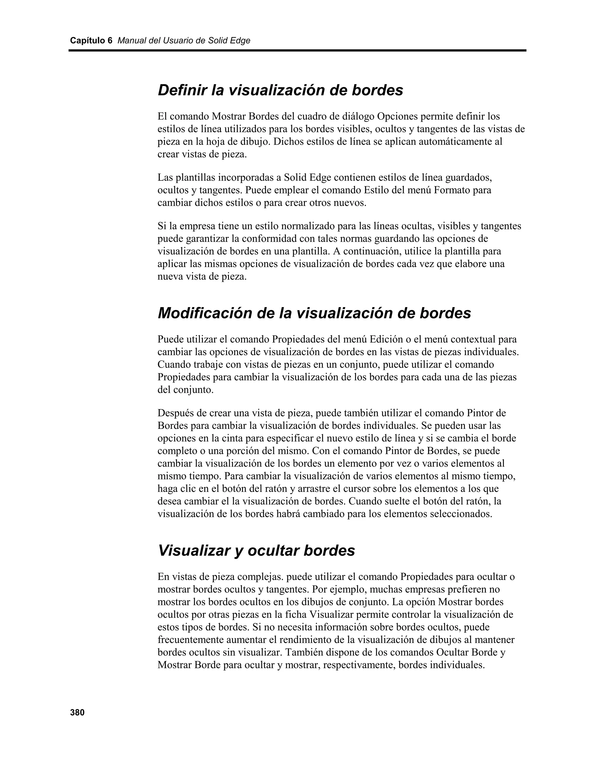 Capítulo 6 Manual del Usuario de Solid Edge




                    Definir la visualización de bordes
                    El comando Mostrar Bordes del cuadro de diálogo Opciones permite definir los
                    estilos de línea utilizados para los bordes visibles, ocultos y tangentes de las vistas de
                    pieza en la hoja de dibujo. Dichos estilos de línea se aplican automáticamente al
                    crear vistas de pieza.

                    Las plantillas incorporadas a Solid Edge contienen estilos de línea guardados,
                    ocultos y tangentes. Puede emplear el comando Estilo del menú Formato para
                    cambiar dichos estilos o para crear otros nuevos.

                    Si la empresa tiene un estilo normalizado para las líneas ocultas, visibles y tangentes
                    puede garantizar la conformidad con tales normas guardando las opciones de
                    visualización de bordes en una plantilla. A continuación, utilice la plantilla para
                    aplicar las mismas opciones de visualización de bordes cada vez que elabore una
                    nueva vista de pieza.


                    Modificación de la visualización de bordes
                    Puede utilizar el comando Propiedades del menú Edición o el menú contextual para
                    cambiar las opciones de visualización de bordes en las vistas de piezas individuales.
                    Cuando trabaje con vistas de piezas en un conjunto, puede utilizar el comando
                    Propiedades para cambiar la visualización de los bordes para cada una de las piezas
                    del conjunto.

                    Después de crear una vista de pieza, puede también utilizar el comando Pintor de
                    Bordes para cambiar la visualización de bordes individuales. Se pueden usar las
                    opciones en la cinta para especificar el nuevo estilo de línea y si se cambia el borde
                    completo o una porción del mismo. Con el comando Pintor de Bordes, se puede
                    cambiar la visualización de los bordes un elemento por vez o varios elementos al
                    mismo tiempo. Para cambiar la visualización de varios elementos al mismo tiempo,
                    haga clic en el botón del ratón y arrastre el cursor sobre los elementos a los que
                    desea cambiar el la visualización de bordes. Cuando suelte el botón del ratón, la
                    visualización de los bordes habrá cambiado para los elementos seleccionados.


                    Visualizar y ocultar bordes
                    En vistas de pieza complejas. puede utilizar el comando Propiedades para ocultar o
                    mostrar bordes ocultos y tangentes. Por ejemplo, muchas empresas prefieren no
                    mostrar los bordes ocultos en los dibujos de conjunto. La opción Mostrar bordes
                    ocultos por otras piezas en la ficha Visualizar permite controlar la visualización de
                    estos tipos de bordes. Si no necesita información sobre bordes ocultos, puede
                    frecuentemente aumentar el rendimiento de la visualización de dibujos al mantener
                    bordes ocultos sin visualizar. También dispone de los comandos Ocultar Borde y
                    Mostrar Borde para ocultar y mostrar, respectivamente, bordes individuales.



380
 