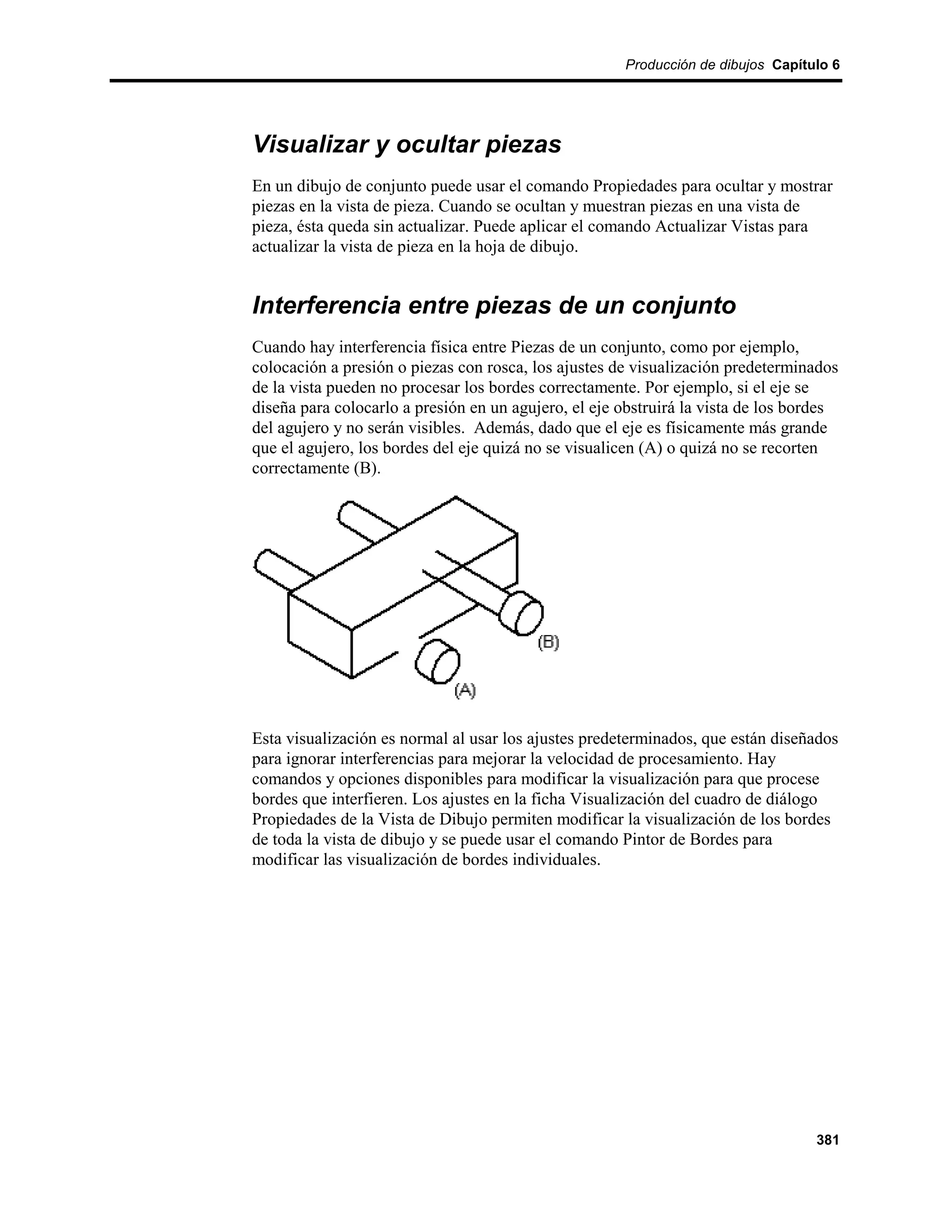 Producción de dibujos Capítulo 6




Visualizar y ocultar piezas
En un dibujo de conjunto puede usar el comando Propiedades para ocultar y mostrar
piezas en la vista de pieza. Cuando se ocultan y muestran piezas en una vista de
pieza, ésta queda sin actualizar. Puede aplicar el comando Actualizar Vistas para
actualizar la vista de pieza en la hoja de dibujo.


Interferencia entre piezas de un conjunto
Cuando hay interferencia física entre Piezas de un conjunto, como por ejemplo,
colocación a presión o piezas con rosca, los ajustes de visualización predeterminados
de la vista pueden no procesar los bordes correctamente. Por ejemplo, si el eje se
diseña para colocarlo a presión en un agujero, el eje obstruirá la vista de los bordes
del agujero y no serán visibles. Además, dado que el eje es físicamente más grande
que el agujero, los bordes del eje quizá no se visualicen (A) o quizá no se recorten
correctamente (B).




Esta visualización es normal al usar los ajustes predeterminados, que están diseñados
para ignorar interferencias para mejorar la velocidad de procesamiento. Hay
comandos y opciones disponibles para modificar la visualización para que procese
bordes que interfieren. Los ajustes en la ficha Visualización del cuadro de diálogo
Propiedades de la Vista de Dibujo permiten modificar la visualización de los bordes
de toda la vista de dibujo y se puede usar el comando Pintor de Bordes para
modificar las visualización de bordes individuales.




                                                                                  381
 