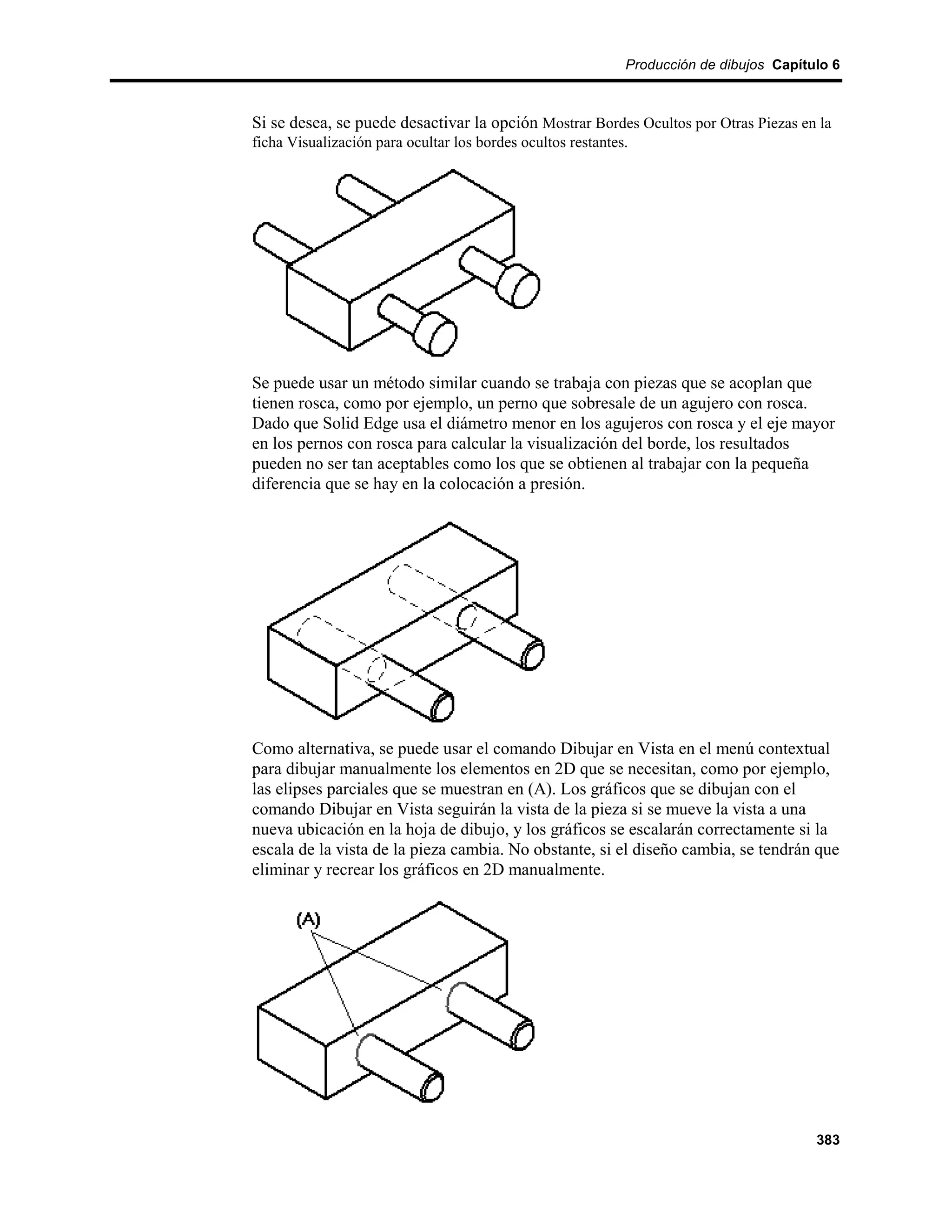 Producción de dibujos Capítulo 6



Si se desea, se puede desactivar la opción Mostrar Bordes Ocultos por Otras Piezas en la
ficha Visualización para ocultar los bordes ocultos restantes.




Se puede usar un método similar cuando se trabaja con piezas que se acoplan que
tienen rosca, como por ejemplo, un perno que sobresale de un agujero con rosca.
Dado que Solid Edge usa el diámetro menor en los agujeros con rosca y el eje mayor
en los pernos con rosca para calcular la visualización del borde, los resultados
pueden no ser tan aceptables como los que se obtienen al trabajar con la pequeña
diferencia que se hay en la colocación a presión.




Como alternativa, se puede usar el comando Dibujar en Vista en el menú contextual
para dibujar manualmente los elementos en 2D que se necesitan, como por ejemplo,
las elipses parciales que se muestran en (A). Los gráficos que se dibujan con el
comando Dibujar en Vista seguirán la vista de la pieza si se mueve la vista a una
nueva ubicación en la hoja de dibujo, y los gráficos se escalarán correctamente si la
escala de la vista de la pieza cambia. No obstante, si el diseño cambia, se tendrán que
eliminar y recrear los gráficos en 2D manualmente.




                                                                                     383
 