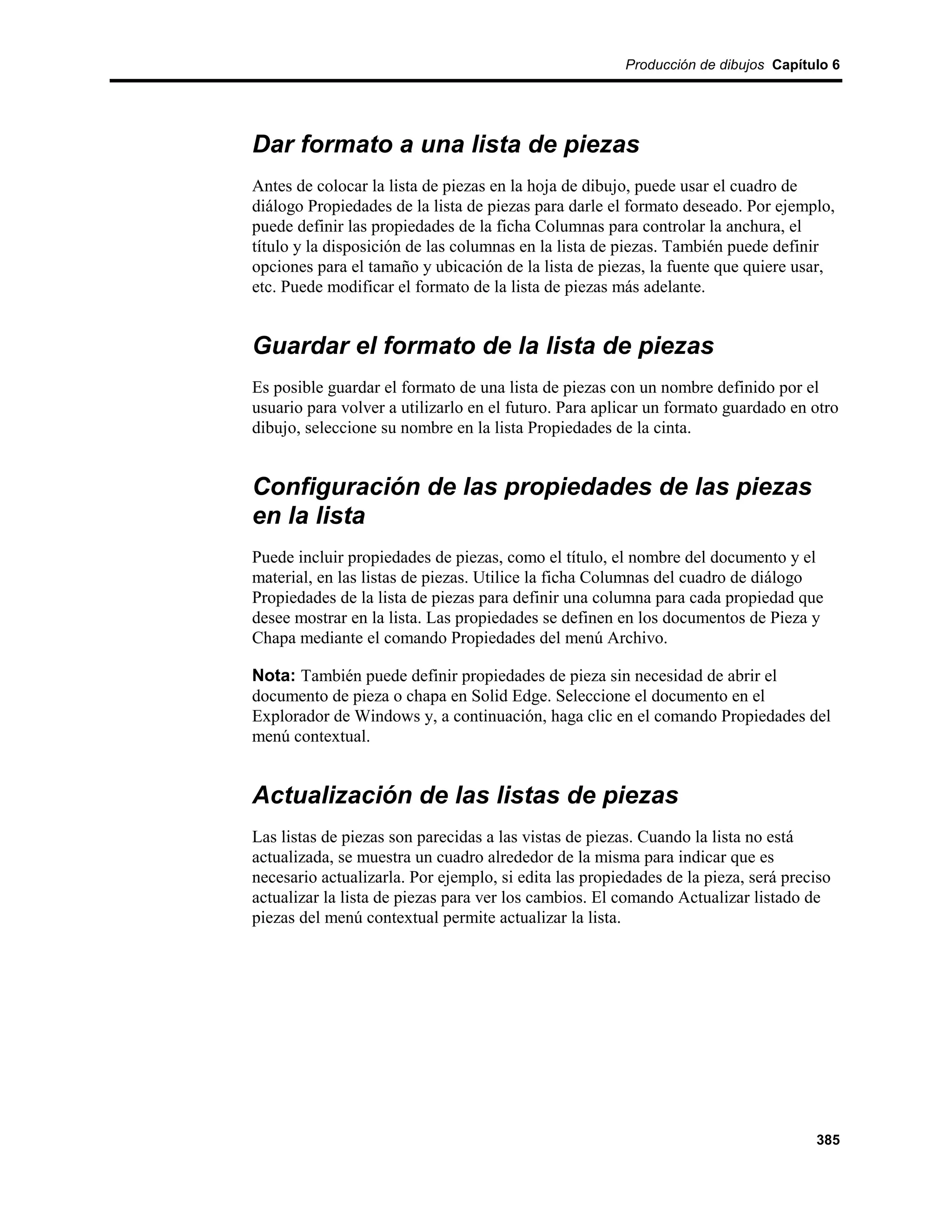 Producción de dibujos Capítulo 6




Dar formato a una lista de piezas
Antes de colocar la lista de piezas en la hoja de dibujo, puede usar el cuadro de
diálogo Propiedades de la lista de piezas para darle el formato deseado. Por ejemplo,
puede definir las propiedades de la ficha Columnas para controlar la anchura, el
título y la disposición de las columnas en la lista de piezas. También puede definir
opciones para el tamaño y ubicación de la lista de piezas, la fuente que quiere usar,
etc. Puede modificar el formato de la lista de piezas más adelante.


Guardar el formato de la lista de piezas
Es posible guardar el formato de una lista de piezas con un nombre definido por el
usuario para volver a utilizarlo en el futuro. Para aplicar un formato guardado en otro
dibujo, seleccione su nombre en la lista Propiedades de la cinta.


Configuración de las propiedades de las piezas
en la lista
Puede incluir propiedades de piezas, como el título, el nombre del documento y el
material, en las listas de piezas. Utilice la ficha Columnas del cuadro de diálogo
Propiedades de la lista de piezas para definir una columna para cada propiedad que
desee mostrar en la lista. Las propiedades se definen en los documentos de Pieza y
Chapa mediante el comando Propiedades del menú Archivo.

Nota: También puede definir propiedades de pieza sin necesidad de abrir el
documento de pieza o chapa en Solid Edge. Seleccione el documento en el
Explorador de Windows y, a continuación, haga clic en el comando Propiedades del
menú contextual.


Actualización de las listas de piezas
Las listas de piezas son parecidas a las vistas de piezas. Cuando la lista no está
actualizada, se muestra un cuadro alrededor de la misma para indicar que es
necesario actualizarla. Por ejemplo, si edita las propiedades de la pieza, será preciso
actualizar la lista de piezas para ver los cambios. El comando Actualizar listado de
piezas del menú contextual permite actualizar la lista.




                                                                                    385
 