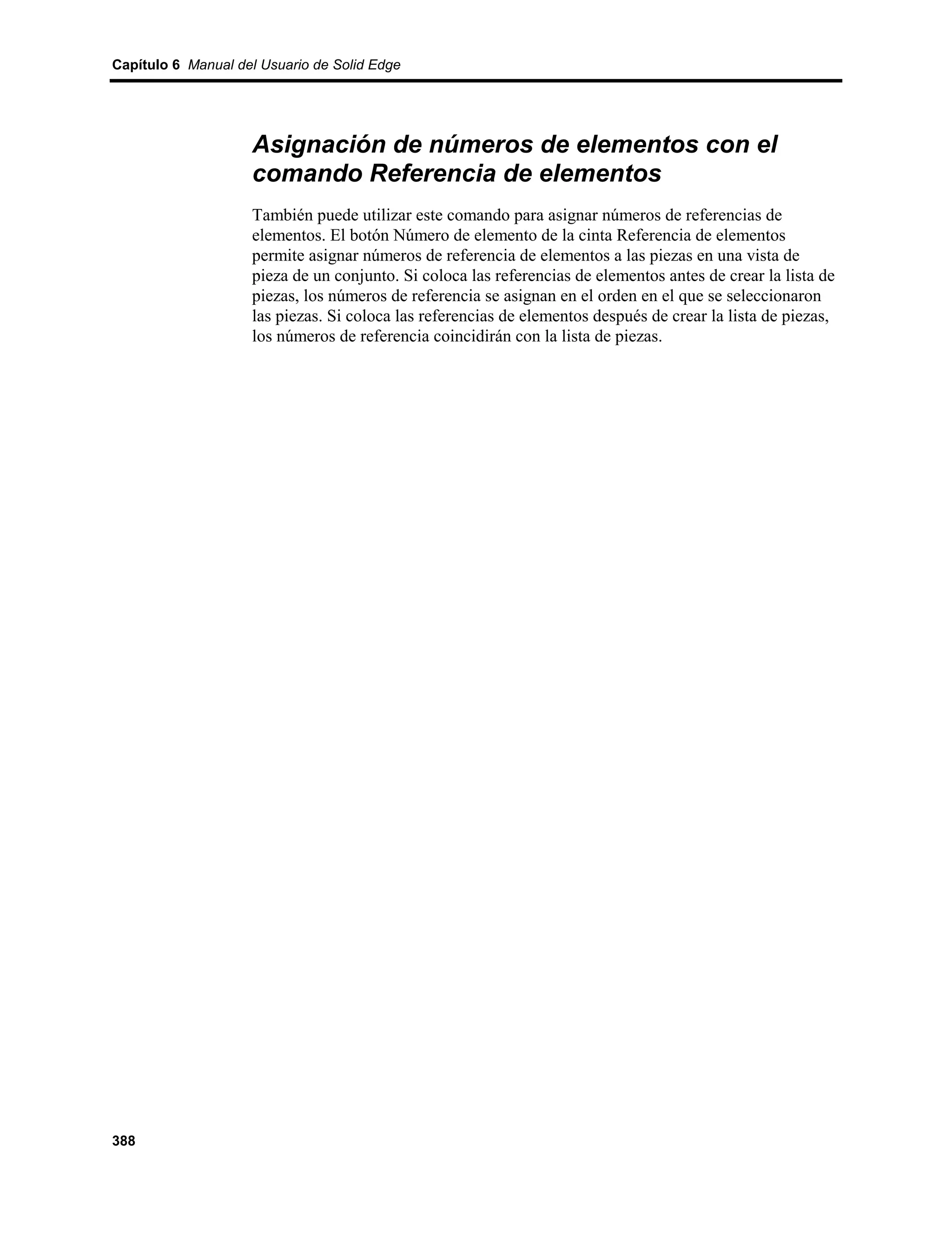 Capítulo 6 Manual del Usuario de Solid Edge




                    Asignación de números de elementos con el
                    comando Referencia de elementos
                    También puede utilizar este comando para asignar números de referencias de
                    elementos. El botón Número de elemento de la cinta Referencia de elementos
                    permite asignar números de referencia de elementos a las piezas en una vista de
                    pieza de un conjunto. Si coloca las referencias de elementos antes de crear la lista de
                    piezas, los números de referencia se asignan en el orden en el que se seleccionaron
                    las piezas. Si coloca las referencias de elementos después de crear la lista de piezas,
                    los números de referencia coincidirán con la lista de piezas.




388
 