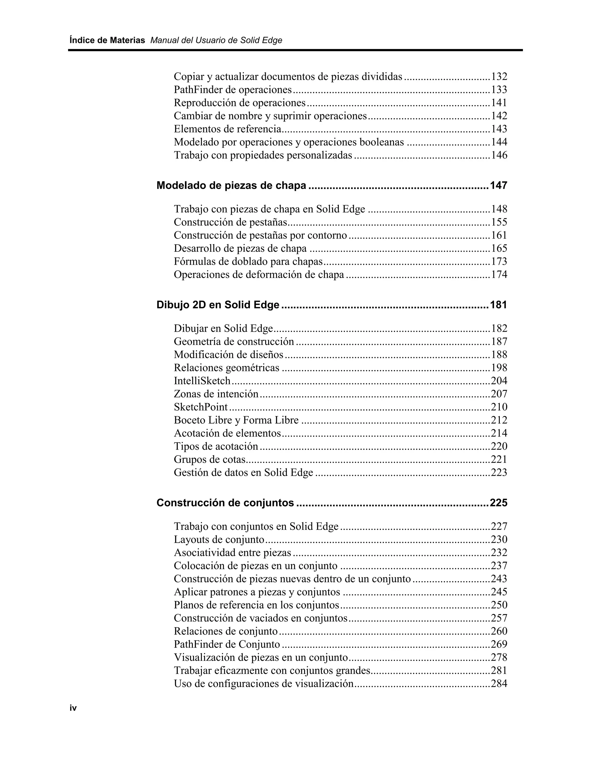 Índice de Materias Manual del Usuario de Solid Edge



                         Copiar y actualizar documentos de piezas divididas ...............................132
                         PathFinder de operaciones.......................................................................133
                         Reproducción de operaciones..................................................................141
                         Cambiar de nombre y suprimir operaciones............................................142
                         Elementos de referencia...........................................................................143
                         Modelado por operaciones y operaciones booleanas ..............................144
                         Trabajo con propiedades personalizadas .................................................146

                    Modelado de piezas de chapa ............................................................147

                         Trabajo con piezas de chapa en Solid Edge ............................................148
                         Construcción de pestañas.........................................................................155
                         Construcción de pestañas por contorno ...................................................161
                         Desarrollo de piezas de chapa .................................................................165
                         Fórmulas de doblado para chapas............................................................173
                         Operaciones de deformación de chapa ....................................................174

                    Dibujo 2D en Solid Edge .....................................................................181

                         Dibujar en Solid Edge..............................................................................182
                         Geometría de construcción ......................................................................187
                         Modificación de diseños ..........................................................................188
                         Relaciones geométricas ...........................................................................198
                         IntelliSketch.............................................................................................204
                         Zonas de intención...................................................................................207
                         SketchPoint ..............................................................................................210
                         Boceto Libre y Forma Libre ....................................................................212
                         Acotación de elementos...........................................................................214
                         Tipos de acotación ...................................................................................220
                         Grupos de cotas........................................................................................221
                         Gestión de datos en Solid Edge ...............................................................223

                    Construcción de conjuntos ................................................................225

                         Trabajo con conjuntos en Solid Edge ......................................................227
                         Layouts de conjunto.................................................................................230
                         Asociatividad entre piezas .......................................................................232
                         Colocación de piezas en un conjunto ......................................................237
                         Construcción de piezas nuevas dentro de un conjunto ............................243
                         Aplicar patrones a piezas y conjuntos .....................................................245
                         Planos de referencia en los conjuntos......................................................250
                         Construcción de vaciados en conjuntos...................................................257
                         Relaciones de conjunto............................................................................260
                         PathFinder de Conjunto ...........................................................................269
                         Visualización de piezas en un conjunto...................................................278
                         Trabajar eficazmente con conjuntos grandes...........................................281
                         Uso de configuraciones de visualización.................................................284

iv
 