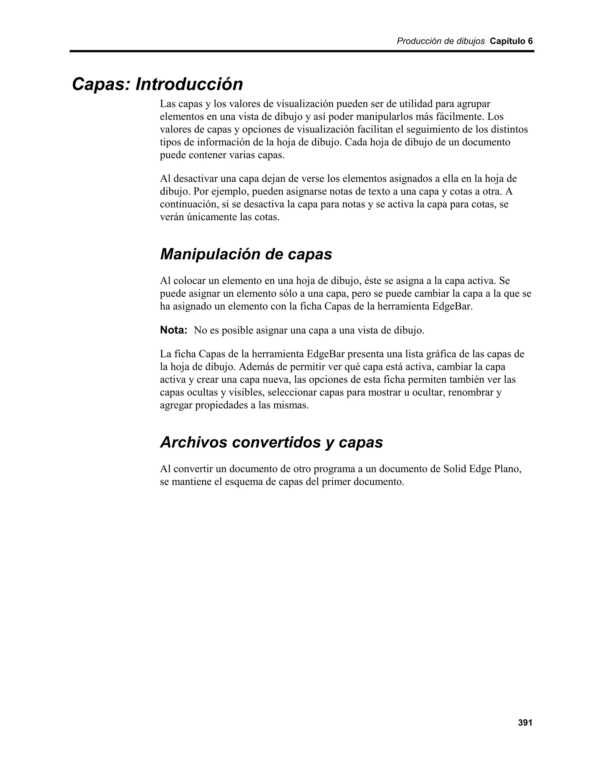 Producción de dibujos Capítulo 6




Capas: Introducción
         Las capas y los valores de visualización pueden ser de utilidad para agrupar
         elementos en una vista de dibujo y así poder manipularlos más fácilmente. Los
         valores de capas y opciones de visualización facilitan el seguimiento de los distintos
         tipos de información de la hoja de dibujo. Cada hoja de dibujo de un documento
         puede contener varias capas.

         Al desactivar una capa dejan de verse los elementos asignados a ella en la hoja de
         dibujo. Por ejemplo, pueden asignarse notas de texto a una capa y cotas a otra. A
         continuación, si se desactiva la capa para notas y se activa la capa para cotas, se
         verán únicamente las cotas.


         Manipulación de capas
         Al colocar un elemento en una hoja de dibujo, éste se asigna a la capa activa. Se
         puede asignar un elemento sólo a una capa, pero se puede cambiar la capa a la que se
         ha asignado un elemento con la ficha Capas de la herramienta EdgeBar.

         Nota: No es posible asignar una capa a una vista de dibujo.

         La ficha Capas de la herramienta EdgeBar presenta una lista gráfica de las capas de
         la hoja de dibujo. Además de permitir ver qué capa está activa, cambiar la capa
         activa y crear una capa nueva, las opciones de esta ficha permiten también ver las
         capas ocultas y visibles, seleccionar capas para mostrar u ocultar, renombrar y
         agregar propiedades a las mismas.


         Archivos convertidos y capas
         Al convertir un documento de otro programa a un documento de Solid Edge Plano,
         se mantiene el esquema de capas del primer documento.




                                                                                               391
 