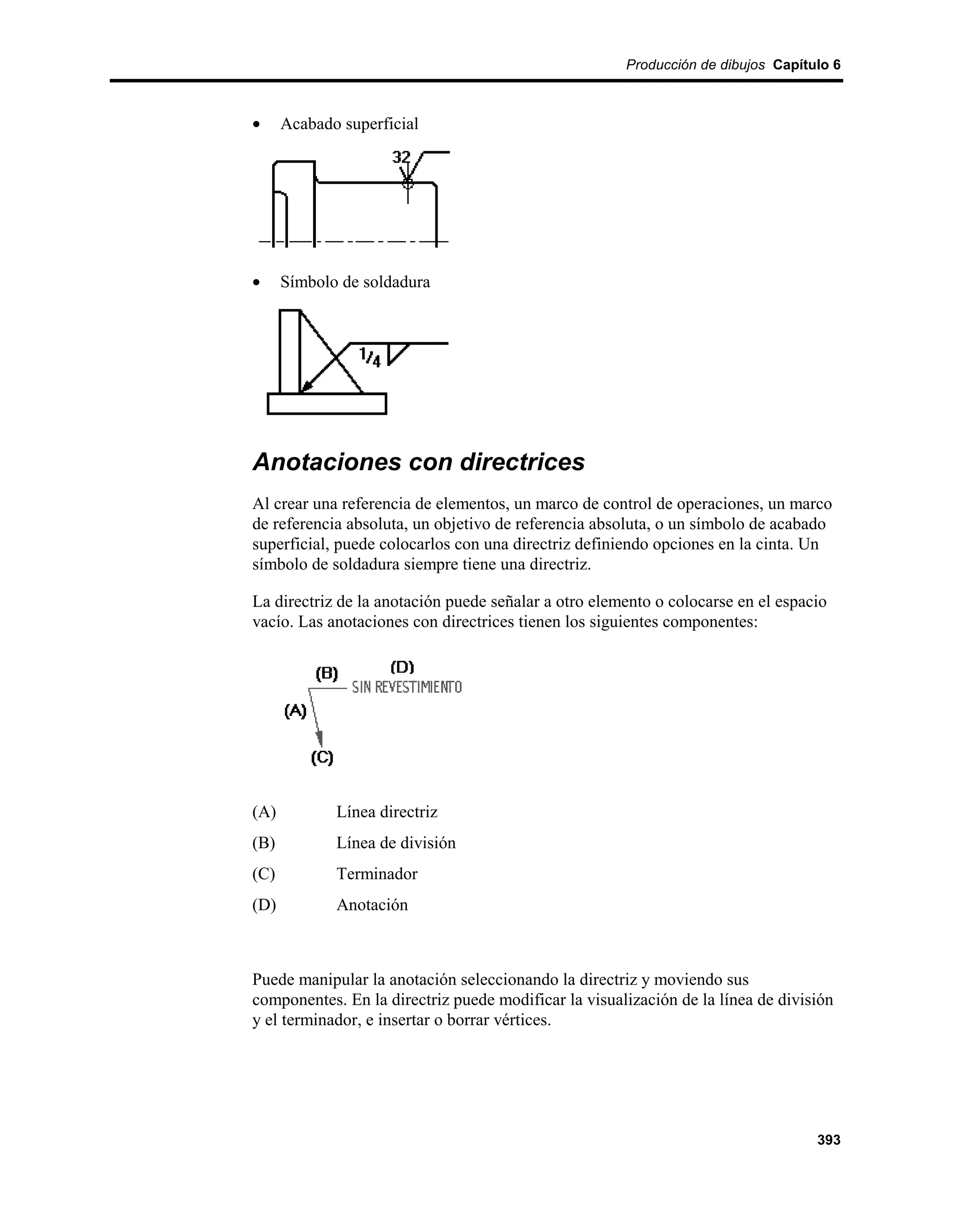 Producción de dibujos Capítulo 6



•     Acabado superficial




•     Símbolo de soldadura




Anotaciones con directrices
Al crear una referencia de elementos, un marco de control de operaciones, un marco
de referencia absoluta, un objetivo de referencia absoluta, o un símbolo de acabado
superficial, puede colocarlos con una directriz definiendo opciones en la cinta. Un
símbolo de soldadura siempre tiene una directriz.

La directriz de la anotación puede señalar a otro elemento o colocarse en el espacio
vacío. Las anotaciones con directrices tienen los siguientes componentes:




(A)          Línea directriz
(B)          Línea de división
(C)          Terminador
(D)          Anotación



Puede manipular la anotación seleccionando la directriz y moviendo sus
componentes. En la directriz puede modificar la visualización de la línea de división
y el terminador, e insertar o borrar vértices.




                                                                                  393
 