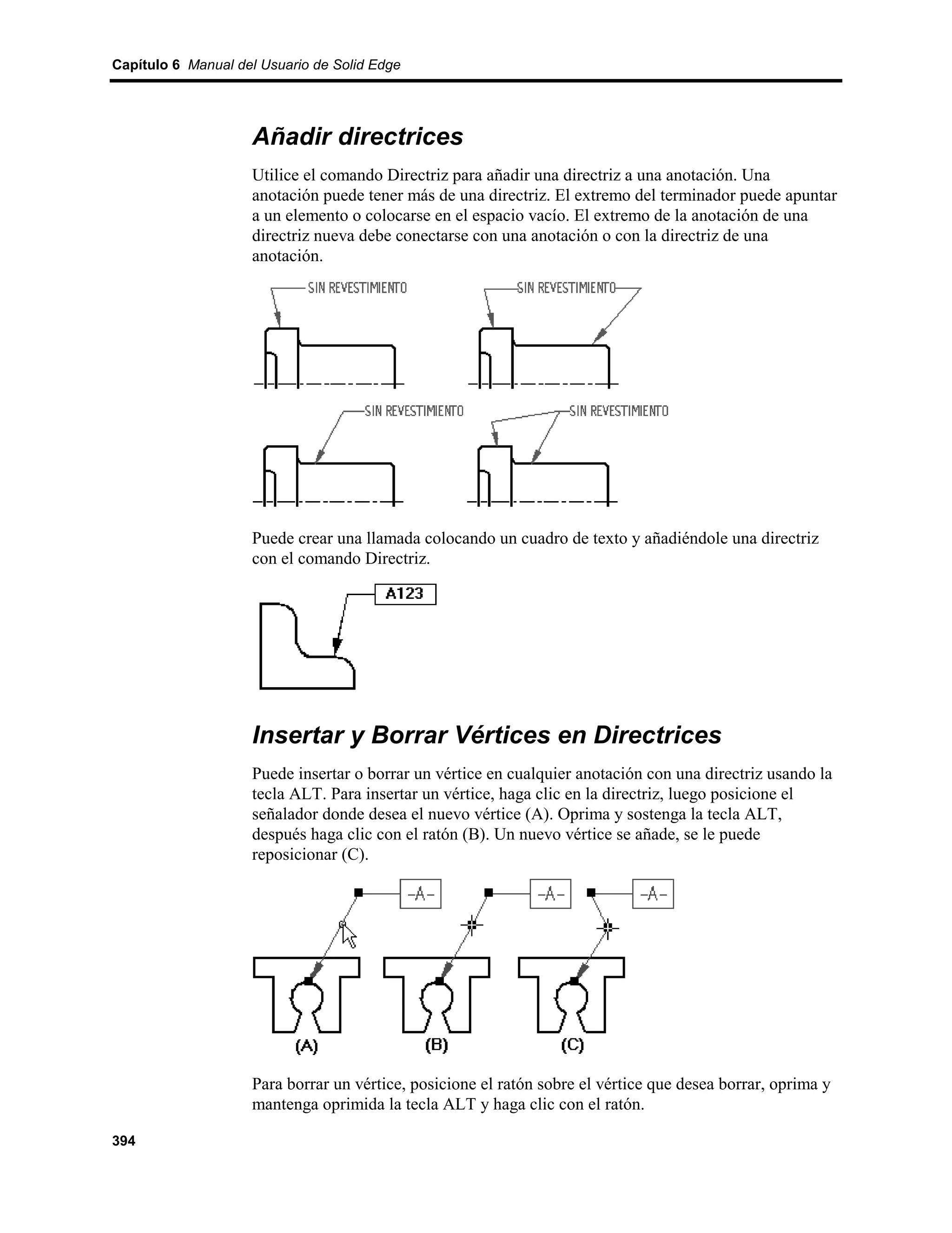 Capítulo 6 Manual del Usuario de Solid Edge




                    Añadir directrices
                    Utilice el comando Directriz para añadir una directriz a una anotación. Una
                    anotación puede tener más de una directriz. El extremo del terminador puede apuntar
                    a un elemento o colocarse en el espacio vacío. El extremo de la anotación de una
                    directriz nueva debe conectarse con una anotación o con la directriz de una
                    anotación.




                    Puede crear una llamada colocando un cuadro de texto y añadiéndole una directriz
                    con el comando Directriz.




                    Insertar y Borrar Vértices en Directrices
                    Puede insertar o borrar un vértice en cualquier anotación con una directriz usando la
                    tecla ALT. Para insertar un vértice, haga clic en la directriz, luego posicione el
                    señalador donde desea el nuevo vértice (A). Oprima y sostenga la tecla ALT,
                    después haga clic con el ratón (B). Un nuevo vértice se añade, se le puede
                    reposicionar (C).




                    Para borrar un vértice, posicione el ratón sobre el vértice que desea borrar, oprima y
                    mantenga oprimida la tecla ALT y haga clic con el ratón.

394
 
