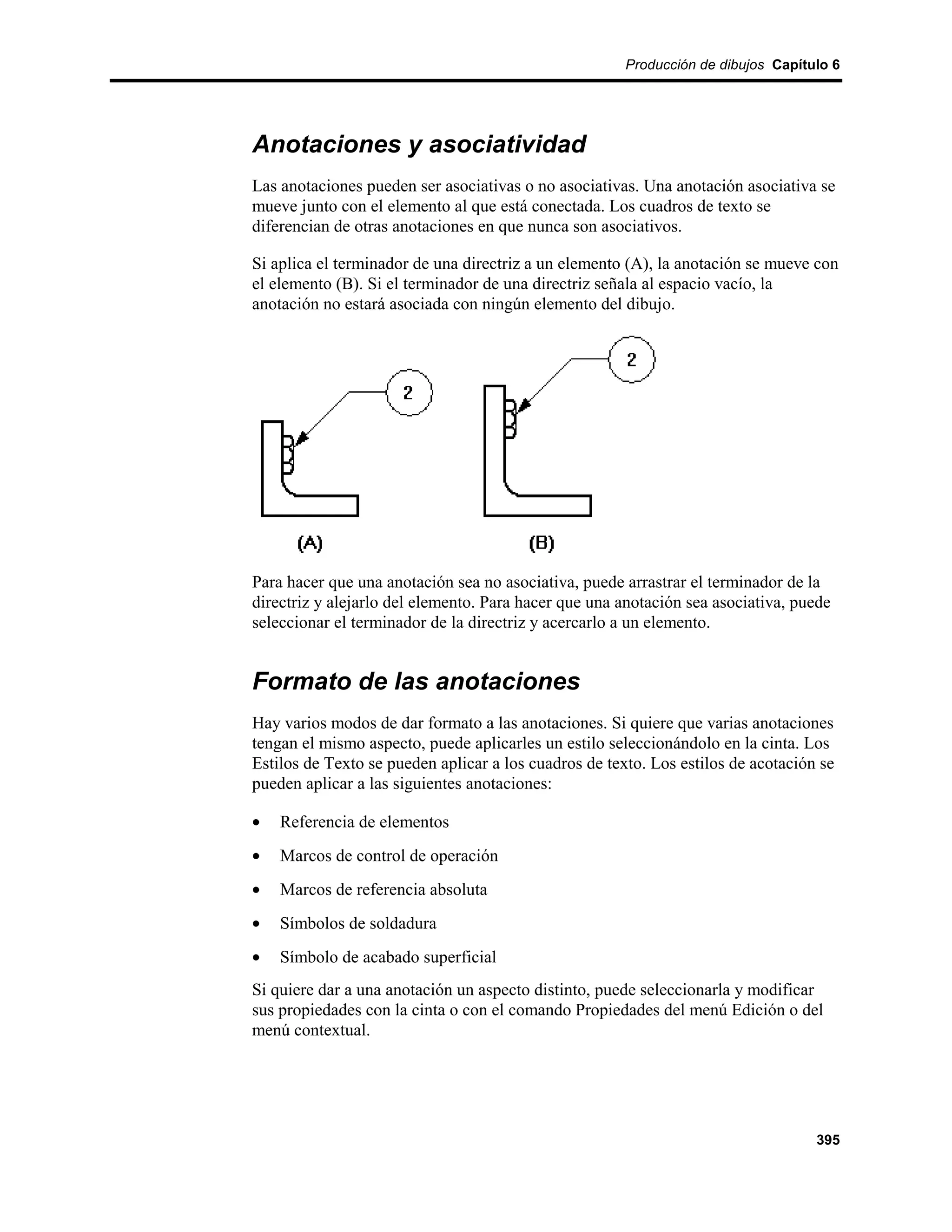Producción de dibujos Capítulo 6




Anotaciones y asociatividad
Las anotaciones pueden ser asociativas o no asociativas. Una anotación asociativa se
mueve junto con el elemento al que está conectada. Los cuadros de texto se
diferencian de otras anotaciones en que nunca son asociativos.

Si aplica el terminador de una directriz a un elemento (A), la anotación se mueve con
el elemento (B). Si el terminador de una directriz señala al espacio vacío, la
anotación no estará asociada con ningún elemento del dibujo.




Para hacer que una anotación sea no asociativa, puede arrastrar el terminador de la
directriz y alejarlo del elemento. Para hacer que una anotación sea asociativa, puede
seleccionar el terminador de la directriz y acercarlo a un elemento.


Formato de las anotaciones
Hay varios modos de dar formato a las anotaciones. Si quiere que varias anotaciones
tengan el mismo aspecto, puede aplicarles un estilo seleccionándolo en la cinta. Los
Estilos de Texto se pueden aplicar a los cuadros de texto. Los estilos de acotación se
pueden aplicar a las siguientes anotaciones:

•   Referencia de elementos
•   Marcos de control de operación
•   Marcos de referencia absoluta
•   Símbolos de soldadura
•   Símbolo de acabado superficial
Si quiere dar a una anotación un aspecto distinto, puede seleccionarla y modificar
sus propiedades con la cinta o con el comando Propiedades del menú Edición o del
menú contextual.




                                                                                   395
 