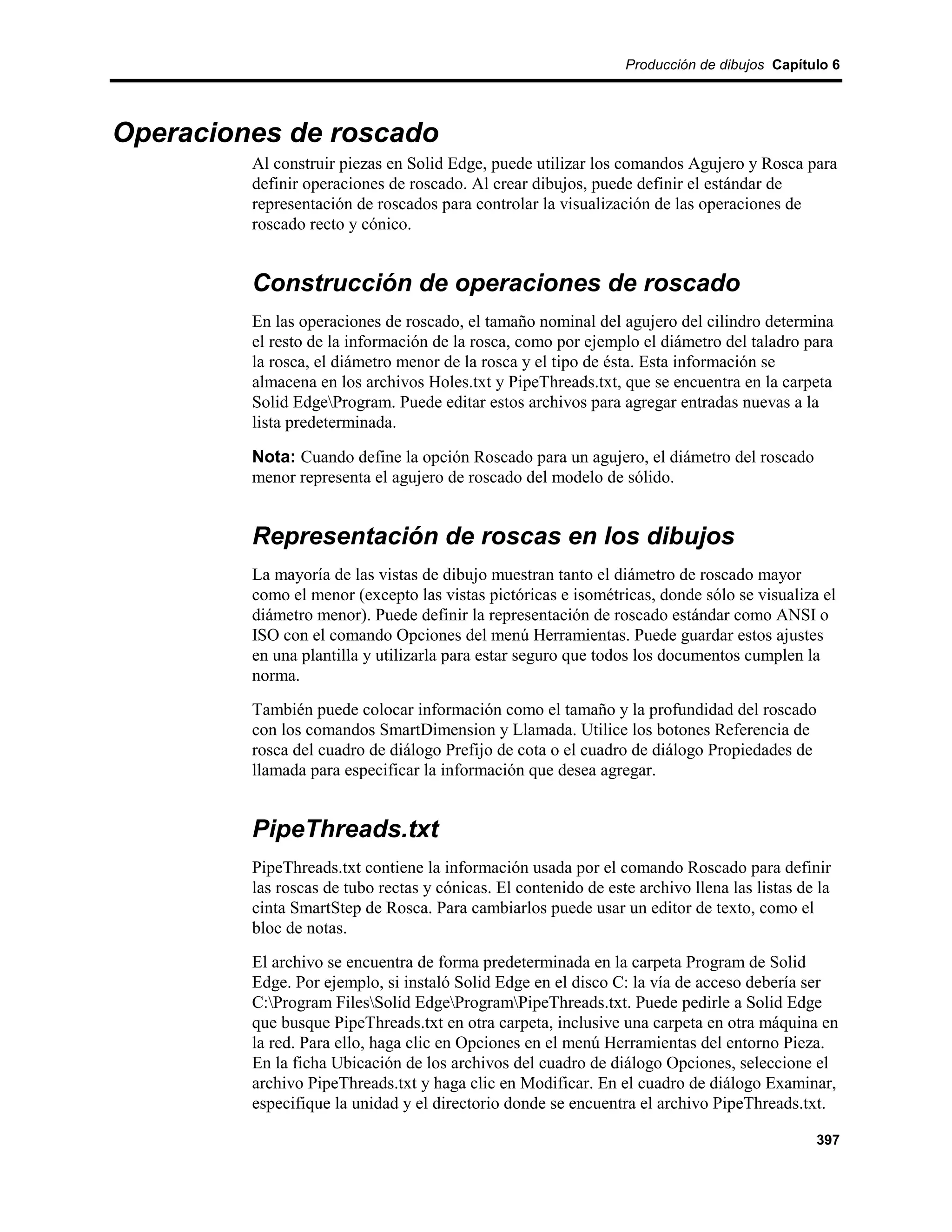 Producción de dibujos Capítulo 6




Operaciones de roscado
         Al construir piezas en Solid Edge, puede utilizar los comandos Agujero y Rosca para
         definir operaciones de roscado. Al crear dibujos, puede definir el estándar de
         representación de roscados para controlar la visualización de las operaciones de
         roscado recto y cónico.


         Construcción de operaciones de roscado
         En las operaciones de roscado, el tamaño nominal del agujero del cilindro determina
         el resto de la información de la rosca, como por ejemplo el diámetro del taladro para
         la rosca, el diámetro menor de la rosca y el tipo de ésta. Esta información se
         almacena en los archivos Holes.txt y PipeThreads.txt, que se encuentra en la carpeta
         Solid EdgeProgram. Puede editar estos archivos para agregar entradas nuevas a la
         lista predeterminada.

         Nota: Cuando define la opción Roscado para un agujero, el diámetro del roscado
         menor representa el agujero de roscado del modelo de sólido.


         Representación de roscas en los dibujos
         La mayoría de las vistas de dibujo muestran tanto el diámetro de roscado mayor
         como el menor (excepto las vistas pictóricas e isométricas, donde sólo se visualiza el
         diámetro menor). Puede definir la representación de roscado estándar como ANSI o
         ISO con el comando Opciones del menú Herramientas. Puede guardar estos ajustes
         en una plantilla y utilizarla para estar seguro que todos los documentos cumplen la
         norma.
         También puede colocar información como el tamaño y la profundidad del roscado
         con los comandos SmartDimension y Llamada. Utilice los botones Referencia de
         rosca del cuadro de diálogo Prefijo de cota o el cuadro de diálogo Propiedades de
         llamada para especificar la información que desea agregar.


         PipeThreads.txt
         PipeThreads.txt contiene la información usada por el comando Roscado para definir
         las roscas de tubo rectas y cónicas. El contenido de este archivo llena las listas de la
         cinta SmartStep de Rosca. Para cambiarlos puede usar un editor de texto, como el
         bloc de notas.
         El archivo se encuentra de forma predeterminada en la carpeta Program de Solid
         Edge. Por ejemplo, si instaló Solid Edge en el disco C: la vía de acceso debería ser
         C:Program FilesSolid EdgeProgramPipeThreads.txt. Puede pedirle a Solid Edge
         que busque PipeThreads.txt en otra carpeta, inclusive una carpeta en otra máquina en
         la red. Para ello, haga clic en Opciones en el menú Herramientas del entorno Pieza.
         En la ficha Ubicación de los archivos del cuadro de diálogo Opciones, seleccione el
         archivo PipeThreads.txt y haga clic en Modificar. En el cuadro de diálogo Examinar,
         especifique la unidad y el directorio donde se encuentra el archivo PipeThreads.txt.

                                                                                              397
 