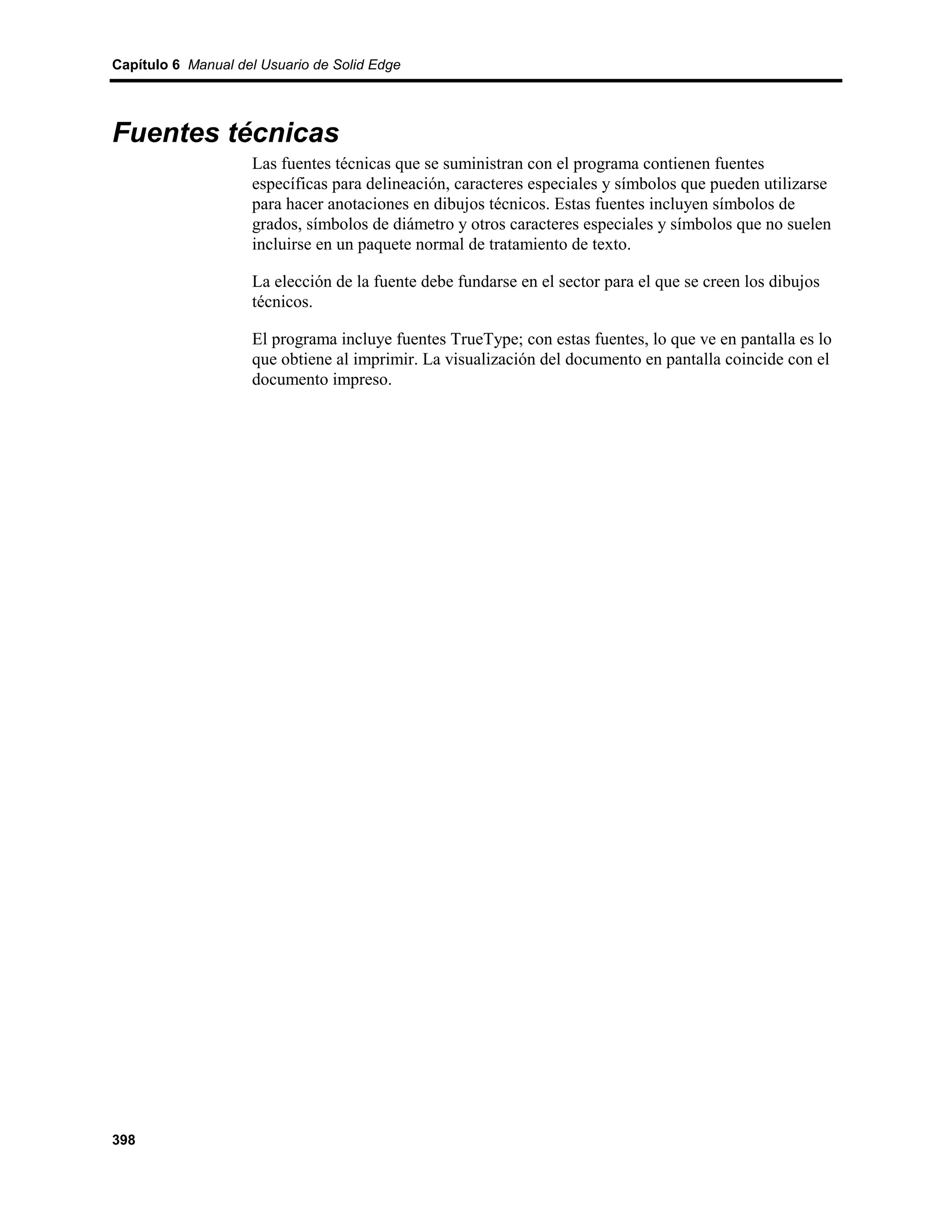 Capítulo 6 Manual del Usuario de Solid Edge




Fuentes técnicas
                    Las fuentes técnicas que se suministran con el programa contienen fuentes
                    específicas para delineación, caracteres especiales y símbolos que pueden utilizarse
                    para hacer anotaciones en dibujos técnicos. Estas fuentes incluyen símbolos de
                    grados, símbolos de diámetro y otros caracteres especiales y símbolos que no suelen
                    incluirse en un paquete normal de tratamiento de texto.

                    La elección de la fuente debe fundarse en el sector para el que se creen los dibujos
                    técnicos.

                    El programa incluye fuentes TrueType; con estas fuentes, lo que ve en pantalla es lo
                    que obtiene al imprimir. La visualización del documento en pantalla coincide con el
                    documento impreso.




398
 