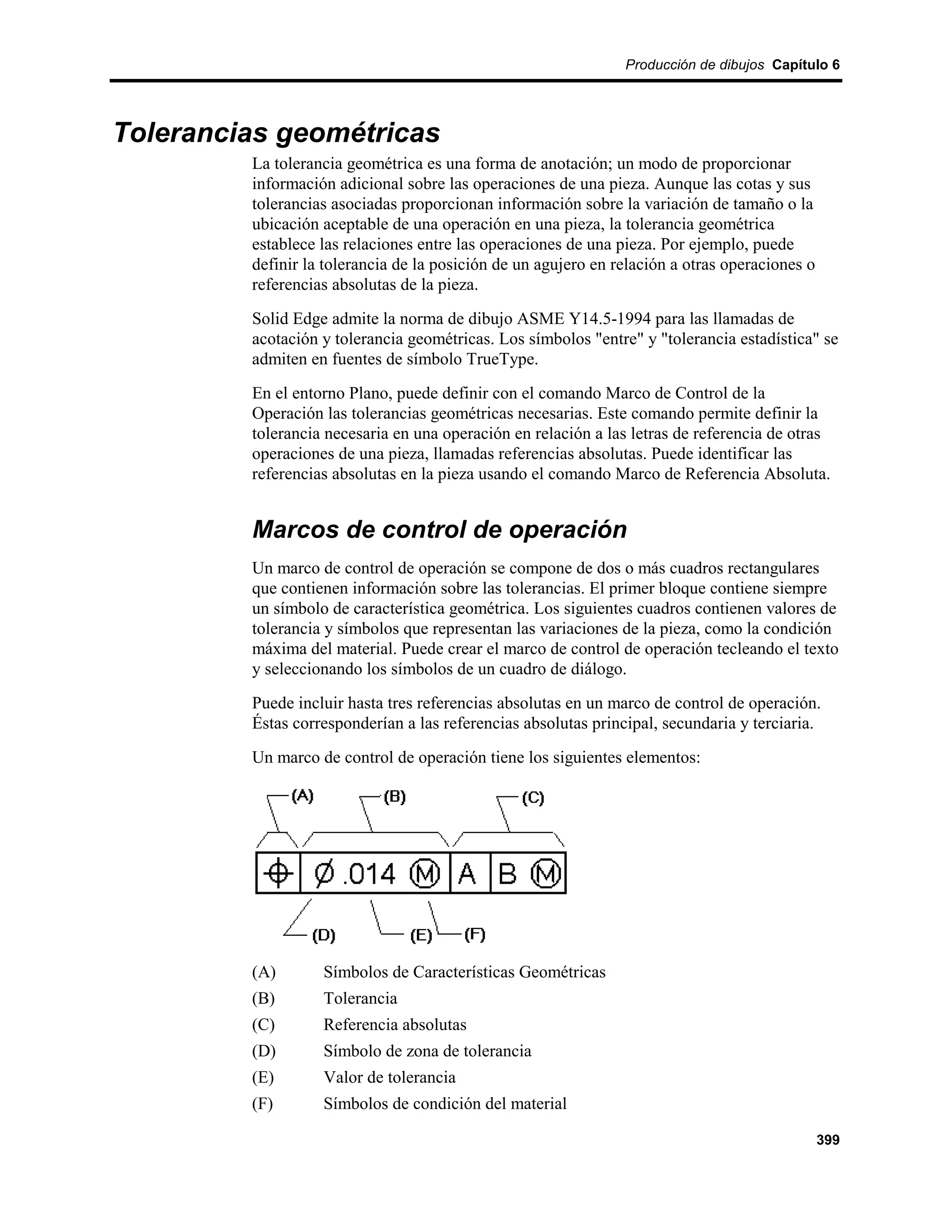 Producción de dibujos Capítulo 6




Tolerancias geométricas
         La tolerancia geométrica es una forma de anotación; un modo de proporcionar
         información adicional sobre las operaciones de una pieza. Aunque las cotas y sus
         tolerancias asociadas proporcionan información sobre la variación de tamaño o la
         ubicación aceptable de una operación en una pieza, la tolerancia geométrica
         establece las relaciones entre las operaciones de una pieza. Por ejemplo, puede
         definir la tolerancia de la posición de un agujero en relación a otras operaciones o
         referencias absolutas de la pieza.
         Solid Edge admite la norma de dibujo ASME Y14.5-1994 para las llamadas de
         acotación y tolerancia geométricas. Los símbolos "entre" y "tolerancia estadística" se
         admiten en fuentes de símbolo TrueType.
         En el entorno Plano, puede definir con el comando Marco de Control de la
         Operación las tolerancias geométricas necesarias. Este comando permite definir la
         tolerancia necesaria en una operación en relación a las letras de referencia de otras
         operaciones de una pieza, llamadas referencias absolutas. Puede identificar las
         referencias absolutas en la pieza usando el comando Marco de Referencia Absoluta.


         Marcos de control de operación
         Un marco de control de operación se compone de dos o más cuadros rectangulares
         que contienen información sobre las tolerancias. El primer bloque contiene siempre
         un símbolo de característica geométrica. Los siguientes cuadros contienen valores de
         tolerancia y símbolos que representan las variaciones de la pieza, como la condición
         máxima del material. Puede crear el marco de control de operación tecleando el texto
         y seleccionando los símbolos de un cuadro de diálogo.
         Puede incluir hasta tres referencias absolutas en un marco de control de operación.
         Éstas corresponderían a las referencias absolutas principal, secundaria y terciaria.
         Un marco de control de operación tiene los siguientes elementos:




         (A)       Símbolos de Características Geométricas
         (B)       Tolerancia
         (C)       Referencia absolutas
         (D)       Símbolo de zona de tolerancia
         (E)       Valor de tolerancia
         (F)       Símbolos de condición del material

                                                                                                399
 
