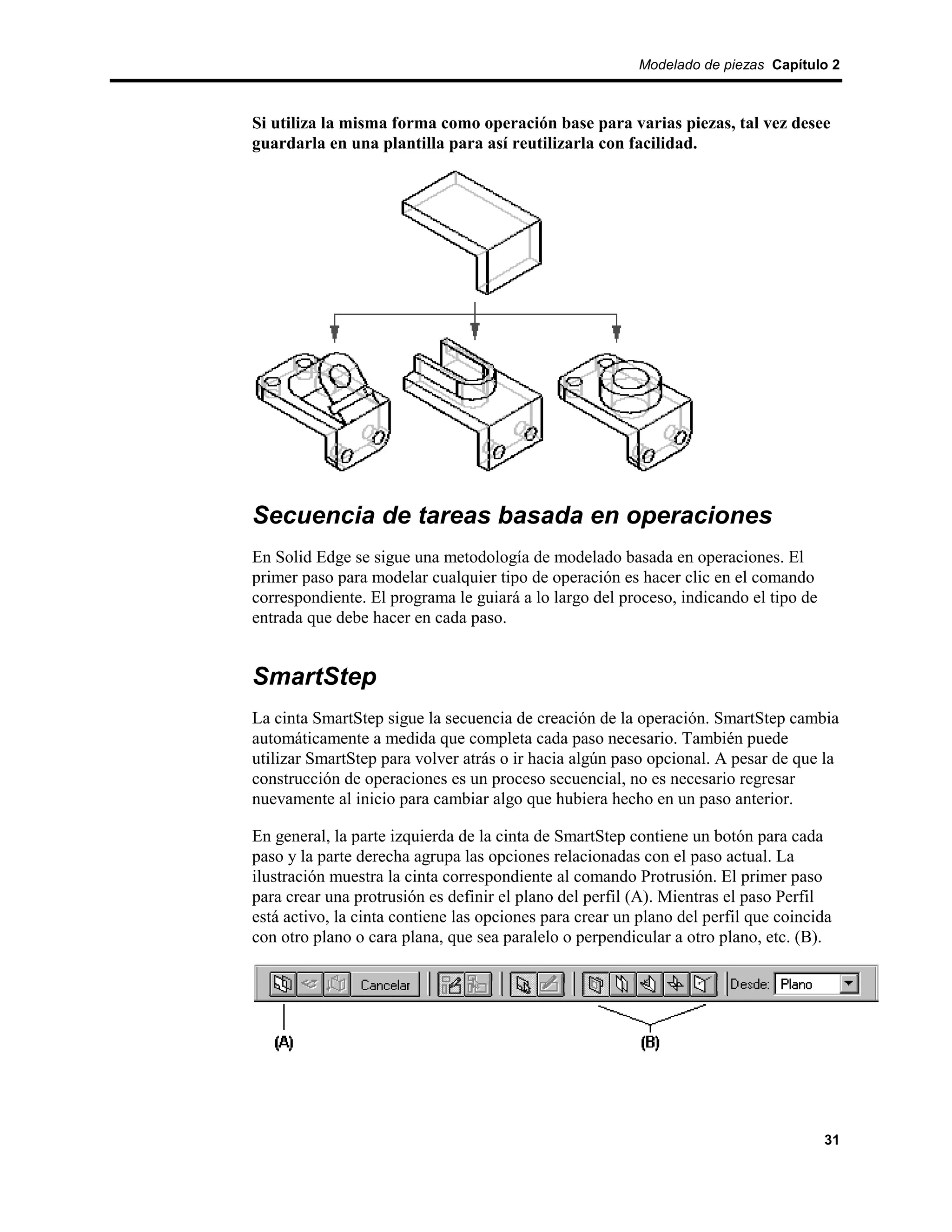 Modelado de piezas Capítulo 2



Si utiliza la misma forma como operación base para varias piezas, tal vez desee
guardarla en una plantilla para así reutilizarla con facilidad.




Secuencia de tareas basada en operaciones
En Solid Edge se sigue una metodología de modelado basada en operaciones. El
primer paso para modelar cualquier tipo de operación es hacer clic en el comando
correspondiente. El programa le guiará a lo largo del proceso, indicando el tipo de
entrada que debe hacer en cada paso.


SmartStep
La cinta SmartStep sigue la secuencia de creación de la operación. SmartStep cambia
automáticamente a medida que completa cada paso necesario. También puede
utilizar SmartStep para volver atrás o ir hacia algún paso opcional. A pesar de que la
construcción de operaciones es un proceso secuencial, no es necesario regresar
nuevamente al inicio para cambiar algo que hubiera hecho en un paso anterior.

En general, la parte izquierda de la cinta de SmartStep contiene un botón para cada
paso y la parte derecha agrupa las opciones relacionadas con el paso actual. La
ilustración muestra la cinta correspondiente al comando Protrusión. El primer paso
para crear una protrusión es definir el plano del perfil (A). Mientras el paso Perfil
está activo, la cinta contiene las opciones para crear un plano del perfil que coincida
con otro plano o cara plana, que sea paralelo o perpendicular a otro plano, etc. (B).




                                                                                      31
 