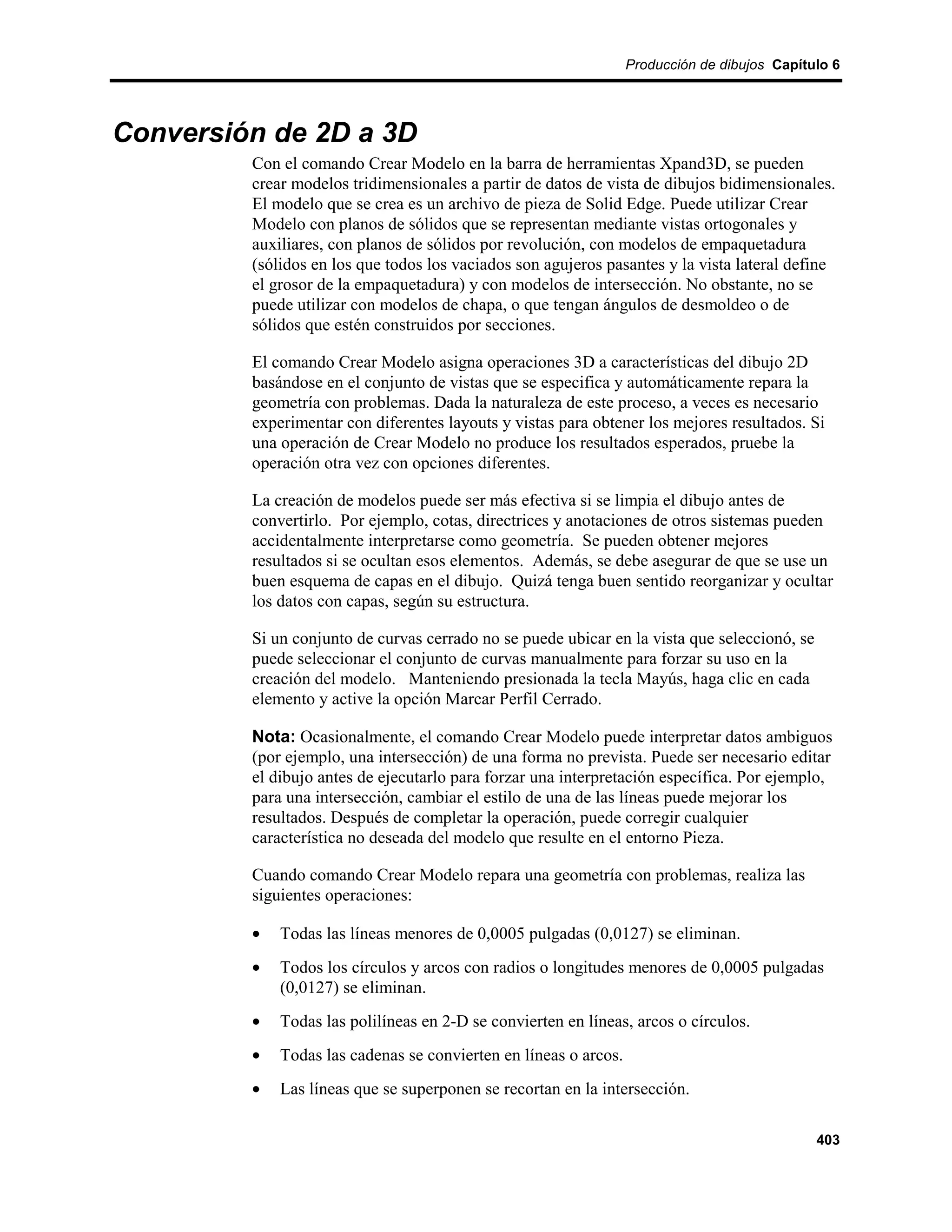 Producción de dibujos Capítulo 6




Conversión de 2D a 3D
         Con el comando Crear Modelo en la barra de herramientas Xpand3D, se pueden
         crear modelos tridimensionales a partir de datos de vista de dibujos bidimensionales.
         El modelo que se crea es un archivo de pieza de Solid Edge. Puede utilizar Crear
         Modelo con planos de sólidos que se representan mediante vistas ortogonales y
         auxiliares, con planos de sólidos por revolución, con modelos de empaquetadura
         (sólidos en los que todos los vaciados son agujeros pasantes y la vista lateral define
         el grosor de la empaquetadura) y con modelos de intersección. No obstante, no se
         puede utilizar con modelos de chapa, o que tengan ángulos de desmoldeo o de
         sólidos que estén construidos por secciones.

         El comando Crear Modelo asigna operaciones 3D a características del dibujo 2D
         basándose en el conjunto de vistas que se especifica y automáticamente repara la
         geometría con problemas. Dada la naturaleza de este proceso, a veces es necesario
         experimentar con diferentes layouts y vistas para obtener los mejores resultados. Si
         una operación de Crear Modelo no produce los resultados esperados, pruebe la
         operación otra vez con opciones diferentes.

         La creación de modelos puede ser más efectiva si se limpia el dibujo antes de
         convertirlo. Por ejemplo, cotas, directrices y anotaciones de otros sistemas pueden
         accidentalmente interpretarse como geometría. Se pueden obtener mejores
         resultados si se ocultan esos elementos. Además, se debe asegurar de que se use un
         buen esquema de capas en el dibujo. Quizá tenga buen sentido reorganizar y ocultar
         los datos con capas, según su estructura.

         Si un conjunto de curvas cerrado no se puede ubicar en la vista que seleccionó, se
         puede seleccionar el conjunto de curvas manualmente para forzar su uso en la
         creación del modelo. Manteniendo presionada la tecla Mayús, haga clic en cada
         elemento y active la opción Marcar Perfil Cerrado.

         Nota: Ocasionalmente, el comando Crear Modelo puede interpretar datos ambiguos
         (por ejemplo, una intersección) de una forma no prevista. Puede ser necesario editar
         el dibujo antes de ejecutarlo para forzar una interpretación específica. Por ejemplo,
         para una intersección, cambiar el estilo de una de las líneas puede mejorar los
         resultados. Después de completar la operación, puede corregir cualquier
         característica no deseada del modelo que resulte en el entorno Pieza.

         Cuando comando Crear Modelo repara una geometría con problemas, realiza las
         siguientes operaciones:

         •   Todas las líneas menores de 0,0005 pulgadas (0,0127) se eliminan.
         •   Todos los círculos y arcos con radios o longitudes menores de 0,0005 pulgadas
             (0,0127) se eliminan.
         •   Todas las polilíneas en 2-D se convierten en líneas, arcos o círculos.
         •   Todas las cadenas se convierten en líneas o arcos.
         •   Las líneas que se superponen se recortan en la intersección.

                                                                                              403
 