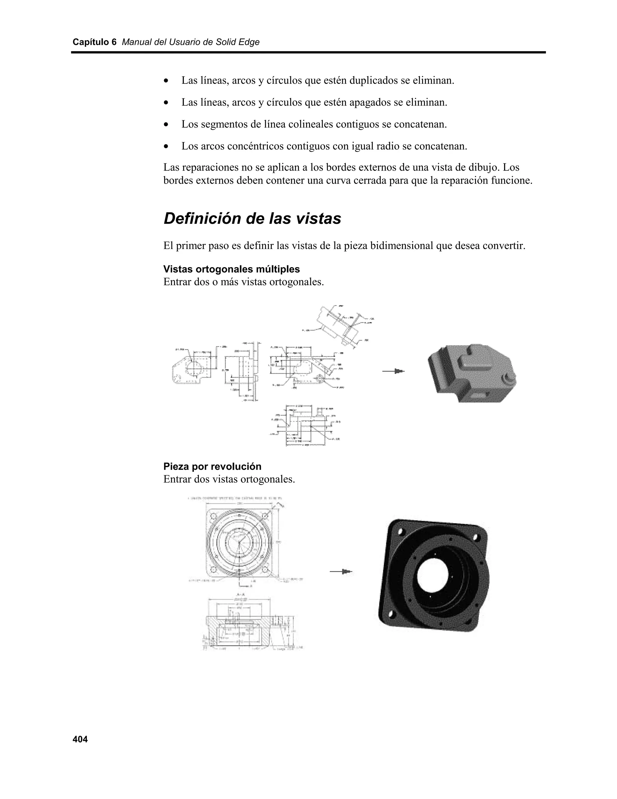 Capítulo 6 Manual del Usuario de Solid Edge



                    •    Las líneas, arcos y círculos que estén duplicados se eliminan.
                    •    Las líneas, arcos y círculos que estén apagados se eliminan.
                    •    Los segmentos de línea colineales contiguos se concatenan.
                    •    Los arcos concéntricos contiguos con igual radio se concatenan.
                    Las reparaciones no se aplican a los bordes externos de una vista de dibujo. Los
                    bordes externos deben contener una curva cerrada para que la reparación funcione.


                    Definición de las vistas
                    El primer paso es definir las vistas de la pieza bidimensional que desea convertir.

                    Vistas ortogonales múltiples
                    Entrar dos o más vistas ortogonales.




                    Pieza por revolución
                    Entrar dos vistas ortogonales.




404
 