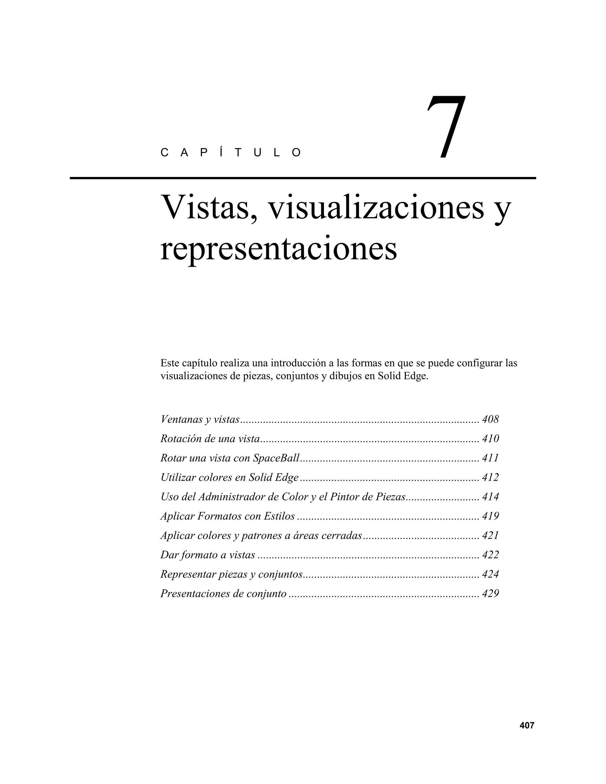 C     A     P     Í   T     U      L    O                                        7
Vistas, visualizaciones y
representaciones


Este capítulo realiza una introducción a las formas en que se puede configurar las
visualizaciones de piezas, conjuntos y dibujos en Solid Edge.


Ventanas y vistas.................................................................................... 408
Rotación de una vista............................................................................. 410
Rotar una vista con SpaceBall............................................................... 411
Utilizar colores en Solid Edge ............................................................... 412
Uso del Administrador de Color y el Pintor de Piezas.......................... 414
Aplicar Formatos con Estilos ................................................................ 419
Aplicar colores y patrones a áreas cerradas......................................... 421
Dar formato a vistas .............................................................................. 422
Representar piezas y conjuntos.............................................................. 424
Presentaciones de conjunto ................................................................... 429




                                                                                                            407
 